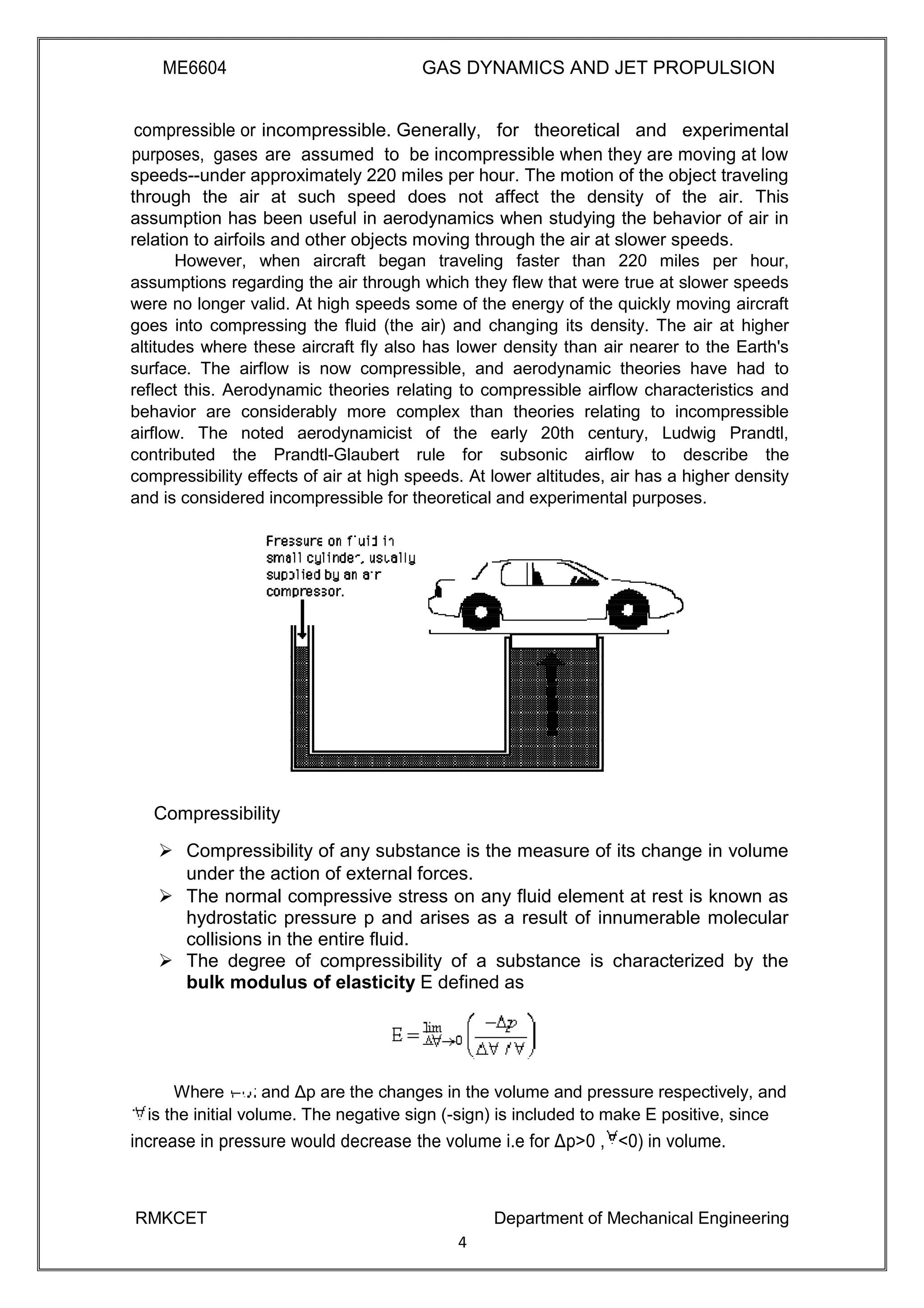 ME6604 GAS DYNAMICS AND JET PROPULSION
compressible or incompressible. Generally, for theoretical and experimental
purposes, gases are assumed to be incompressible when they are moving at low
speeds--under approximately 220 miles per hour. The motion of the object traveling
through the air at such speed does not affect the density of the air. This
assumption has been useful in aerodynamics when studying the behavior of air in
relation to airfoils and other objects moving through the air at slower speeds.
However, when aircraft began traveling faster than 220 miles per hour,
assumptions regarding the air through which they flew that were true at slower speeds
were no longer valid. At high speeds some of the energy of the quickly moving aircraft
goes into compressing the fluid (the air) and changing its density. The air at higher
altitudes where these aircraft fly also has lower density than air nearer to the Earth's
surface. The airflow is now compressible, and aerodynamic theories have had to
reflect this. Aerodynamic theories relating to compressible airflow characteristics and
behavior are considerably more complex than theories relating to incompressible
airflow. The noted aerodynamicist of the early 20th century, Ludwig Prandtl,
contributed the Prandtl-Glaubert rule for subsonic airflow to describe the
compressibility effects of air at high speeds. At lower altitudes, air has a higher density
and is considered incompressible for theoretical and experimental purposes.
Compressibility
 Compressibility of any substance is the measure of its change in volume
under the action of external forces. 
 The normal compressive stress on any fluid element at rest is known as
hydrostatic pressure p and arises as a result of innumerable molecular
collisions in the entire fluid. 
 The degree of compressibility of a substance is characterized by the
bulk modulus of elasticity E defined as 
Where and Δp are the changes in the volume and pressure respectively, and
is the initial volume. The negative sign (-sign) is included to make E positive, since
increase in pressure would decrease the volume i.e for Δp>0 , <0) in volume.
RMKCET Department of Mechanical Engineering
4
 