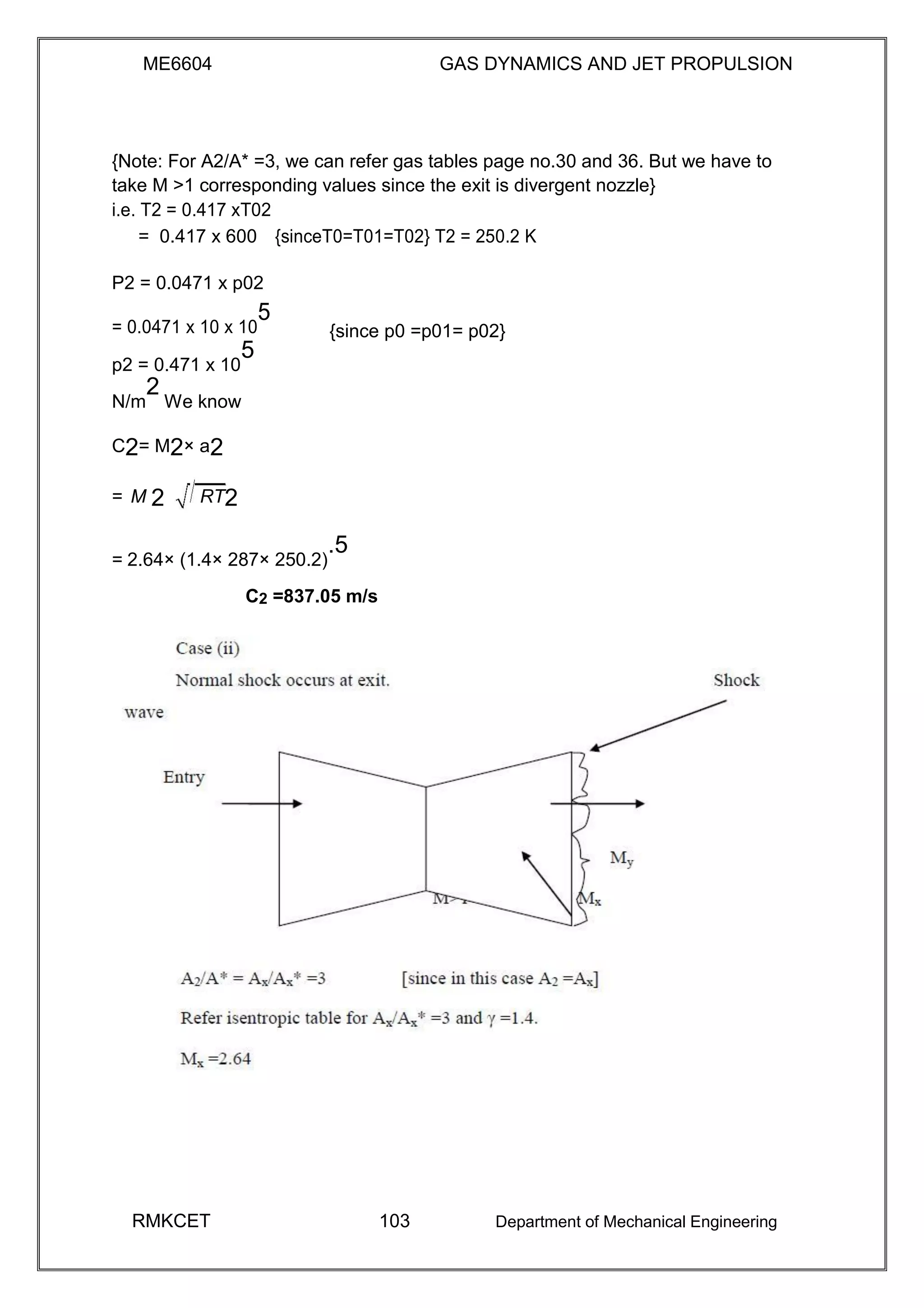 ME6604 GAS DYNAMICS AND JET PROPULSION
{Note: For A2/A* =3, we can refer gas tables page no.30 and 36. But we have to
take M >1 corresponding values since the exit is divergent nozzle}
i.e. T2 = 0.417 xT02
= 0.417 x 600 {sinceT0=T01=T02} T2 = 250.2 K
P2 = 0.0471 x p02
= 0.0471 x 10 x 10
5
{since p0 =p01= p02}
p2 = 0.471 x 10
5
N/m
2
We know
C2= M2× a2
= M 2 RT2
= 2.64× (1.4× 287× 250.2)
.5
C2 =837.05 m/s
RMKCET 103 Department of Mechanical Engineering
 