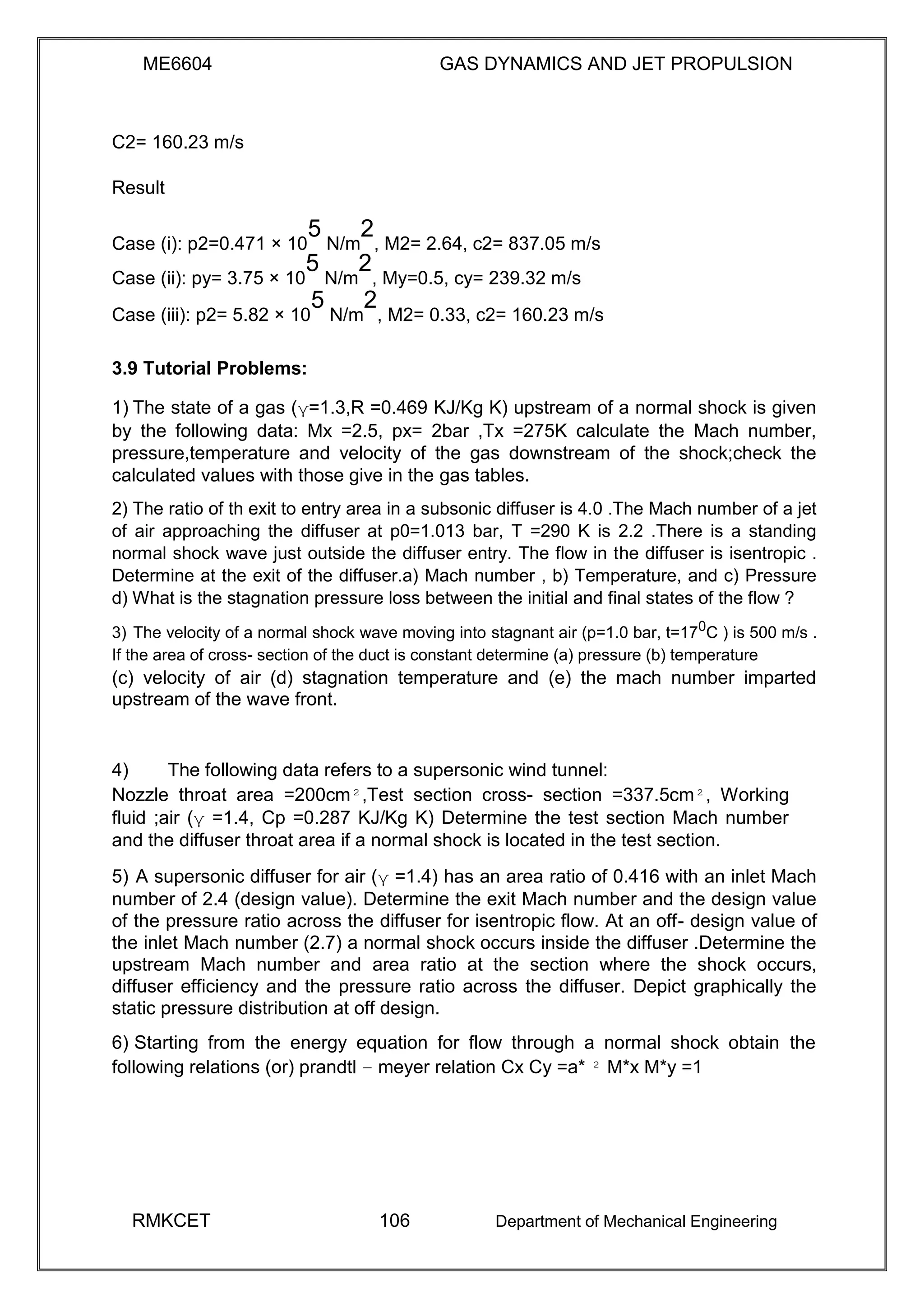 ME6604 GAS DYNAMICS AND JET PROPULSION
C2= 160.23 m/s
Result
Case (i): p2=0.471 × 10
5
N/m
2
, M2= 2.64, c2= 837.05 m/s
Case (ii): py= 3.75 × 10
5
N/m
2
, My=0.5, cy= 239.32 m/s
Case (iii): p2= 5.82 × 10
5
N/m
2
, M2= 0.33, c2= 160.23 m/s
3.9 Tutorial Problems:
1) The state of a gas (γ=1.3,R =0.469 KJ/Kg K) upstream of a normal shock is given
by the following data: Mx =2.5, px= 2bar ,Tx =275K calculate the Mach number,
pressure,temperature and velocity of the gas downstream of the shock;check the
calculated values with those give in the gas tables.
2) The ratio of th exit to entry area in a subsonic diffuser is 4.0 .The Mach number of a jet
of air approaching the diffuser at p0=1.013 bar, T =290 K is 2.2 .There is a standing
normal shock wave just outside the diffuser entry. The flow in the diffuser is isentropic .
Determine at the exit of the diffuser.a) Mach number , b) Temperature, and c) Pressure
d) What is the stagnation pressure loss between the initial and final states of the flow ?
3) The velocity of a normal shock wave moving into stagnant air (p=1.0 bar, t=170
C ) is 500 m/s .
If the area of cross- section of the duct is constant determine (a) pressure (b) temperature
(c) velocity of air (d) stagnation temperature and (e) the mach number imparted
upstream of the wave front.
4) The following data refers to a supersonic wind tunnel:
Nozzle throat area =200cm²,Test section cross- section =337.5cm², Working
fluid ;air (γ =1.4, Cp =0.287 KJ/Kg K) Determine the test section Mach number
and the diffuser throat area if a normal shock is located in the test section.
5) A supersonic diffuser for air (γ =1.4) has an area ratio of 0.416 with an inlet Mach
number of 2.4 (design value). Determine the exit Mach number and the design value
of the pressure ratio across the diffuser for isentropic flow. At an off- design value of
the inlet Mach number (2.7) a normal shock occurs inside the diffuser .Determine the
upstream Mach number and area ratio at the section where the shock occurs,
diffuser efficiency and the pressure ratio across the diffuser. Depict graphically the
static pressure distribution at off design.
6) Starting from the energy equation for flow through a normal shock obtain the
following relations (or) prandtl – meyer relation Cx Cy =a* ² M*x M*y =1
RMKCET 106 Department of Mechanical Engineering
 
