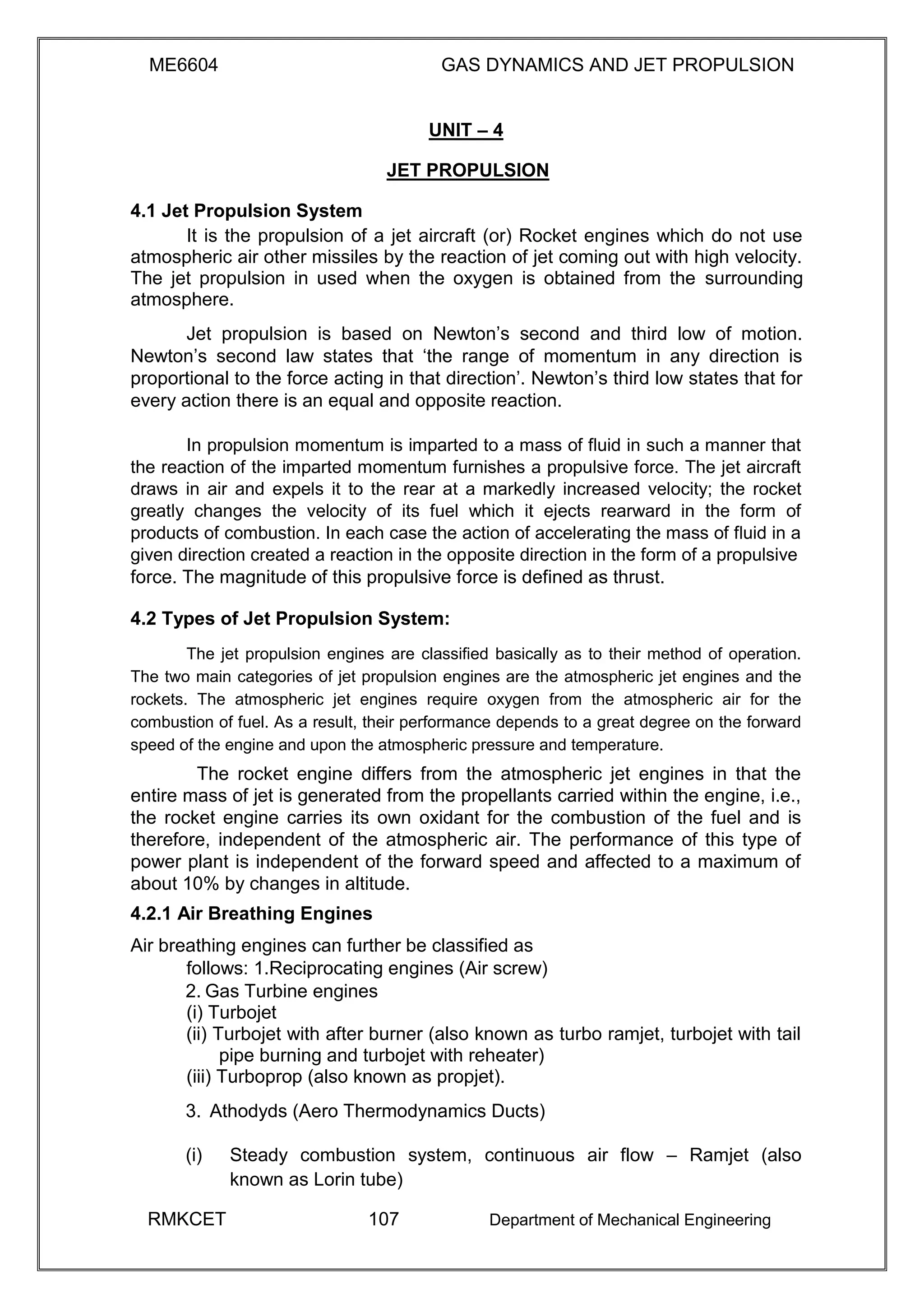 ME6604 GAS DYNAMICS AND JET PROPULSION
UNIT – 4
JET PROPULSION
4.1 Jet Propulsion System
It is the propulsion of a jet aircraft (or) Rocket engines which do not use
atmospheric air other missiles by the reaction of jet coming out with high velocity.
The jet propulsion in used when the oxygen is obtained from the surrounding
atmosphere.
Jet propulsion is based on Newton’s second and third low of motion.
Newton’s second law states that ‘the range of momentum in any direction is
proportional to the force acting in that direction’. Newton’s third low states that for
every action there is an equal and opposite reaction.
In propulsion momentum is imparted to a mass of fluid in such a manner that
the reaction of the imparted momentum furnishes a propulsive force. The jet aircraft
draws in air and expels it to the rear at a markedly increased velocity; the rocket
greatly changes the velocity of its fuel which it ejects rearward in the form of
products of combustion. In each case the action of accelerating the mass of fluid in a
given direction created a reaction in the opposite direction in the form of a propulsive
force. The magnitude of this propulsive force is defined as thrust.
4.2 Types of Jet Propulsion System:
The jet propulsion engines are classified basically as to their method of operation.
The two main categories of jet propulsion engines are the atmospheric jet engines and the
rockets. The atmospheric jet engines require oxygen from the atmospheric air for the
combustion of fuel. As a result, their performance depends to a great degree on the forward
speed of the engine and upon the atmospheric pressure and temperature.
The rocket engine differs from the atmospheric jet engines in that the
entire mass of jet is generated from the propellants carried within the engine, i.e.,
the rocket engine carries its own oxidant for the combustion of the fuel and is
therefore, independent of the atmospheric air. The performance of this type of
power plant is independent of the forward speed and affected to a maximum of
about 10% by changes in altitude.
4.2.1 Air Breathing Engines
Air breathing engines can further be classified as
follows: 1.Reciprocating engines (Air screw)
2. Gas Turbine engines
(i) Turbojet
(ii) Turbojet with after burner (also known as turbo ramjet, turbojet with tail
pipe burning and turbojet with reheater)
(iii) Turboprop (also known as propjet).
3. Athodyds (Aero Thermodynamics Ducts)
(i) Steady combustion system, continuous air flow – Ramjet (also
known as Lorin tube)
RMKCET 107 Department of Mechanical Engineering
 