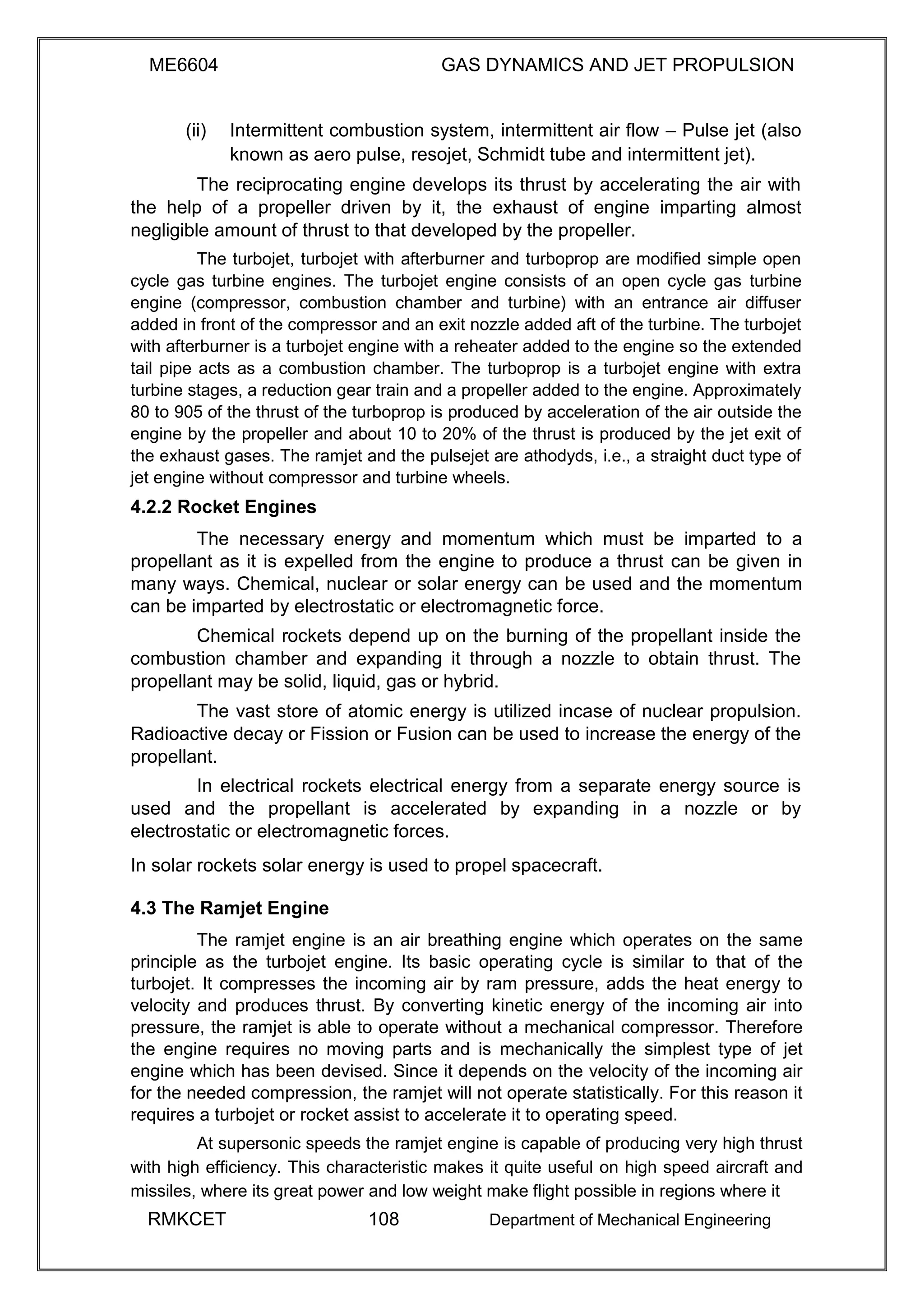 ME6604 GAS DYNAMICS AND JET PROPULSION
(ii) Intermittent combustion system, intermittent air flow – Pulse jet (also
known as aero pulse, resojet, Schmidt tube and intermittent jet).
The reciprocating engine develops its thrust by accelerating the air with
the help of a propeller driven by it, the exhaust of engine imparting almost
negligible amount of thrust to that developed by the propeller.
The turbojet, turbojet with afterburner and turboprop are modified simple open
cycle gas turbine engines. The turbojet engine consists of an open cycle gas turbine
engine (compressor, combustion chamber and turbine) with an entrance air diffuser
added in front of the compressor and an exit nozzle added aft of the turbine. The turbojet
with afterburner is a turbojet engine with a reheater added to the engine so the extended
tail pipe acts as a combustion chamber. The turboprop is a turbojet engine with extra
turbine stages, a reduction gear train and a propeller added to the engine. Approximately
80 to 905 of the thrust of the turboprop is produced by acceleration of the air outside the
engine by the propeller and about 10 to 20% of the thrust is produced by the jet exit of
the exhaust gases. The ramjet and the pulsejet are athodyds, i.e., a straight duct type of
jet engine without compressor and turbine wheels.
4.2.2 Rocket Engines
The necessary energy and momentum which must be imparted to a
propellant as it is expelled from the engine to produce a thrust can be given in
many ways. Chemical, nuclear or solar energy can be used and the momentum
can be imparted by electrostatic or electromagnetic force.
Chemical rockets depend up on the burning of the propellant inside the
combustion chamber and expanding it through a nozzle to obtain thrust. The
propellant may be solid, liquid, gas or hybrid.
The vast store of atomic energy is utilized incase of nuclear propulsion.
Radioactive decay or Fission or Fusion can be used to increase the energy of the
propellant.
In electrical rockets electrical energy from a separate energy source is
used and the propellant is accelerated by expanding in a nozzle or by
electrostatic or electromagnetic forces.
In solar rockets solar energy is used to propel spacecraft.
4.3 The Ramjet Engine
The ramjet engine is an air breathing engine which operates on the same
principle as the turbojet engine. Its basic operating cycle is similar to that of the
turbojet. It compresses the incoming air by ram pressure, adds the heat energy to
velocity and produces thrust. By converting kinetic energy of the incoming air into
pressure, the ramjet is able to operate without a mechanical compressor. Therefore
the engine requires no moving parts and is mechanically the simplest type of jet
engine which has been devised. Since it depends on the velocity of the incoming air
for the needed compression, the ramjet will not operate statistically. For this reason it
requires a turbojet or rocket assist to accelerate it to operating speed.
At supersonic speeds the ramjet engine is capable of producing very high thrust
with high efficiency. This characteristic makes it quite useful on high speed aircraft and
missiles, where its great power and low weight make flight possible in regions where it
RMKCET 108 Department of Mechanical Engineering
 