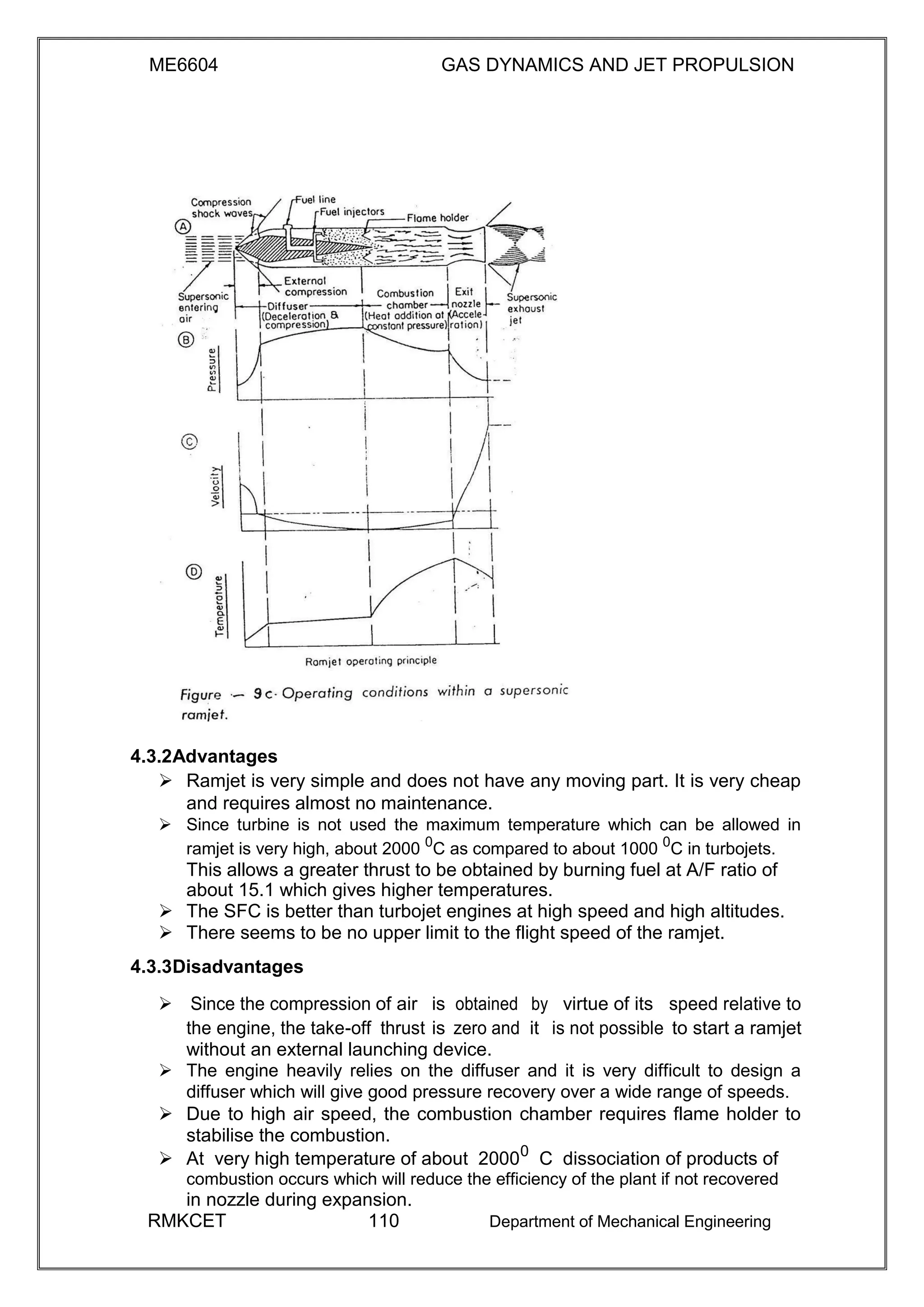 ME6604 GAS DYNAMICS AND JET PROPULSION
4.3.2Advantages
 Ramjet is very simple and does not have any moving part. It is very cheap
and requires almost no maintenance. 
 Since turbine is not used the maximum temperature which can be allowed in
ramjet is very high, about 2000 0
C as compared to about 1000 0
C in turbojets. 
This allows a greater thrust to be obtained by burning fuel at A/F ratio of
about 15.1 which gives higher temperatures.
 The SFC is better than turbojet engines at high speed and high altitudes. 
 There seems to be no upper limit to the flight speed of the ramjet. 

4.3.3Disadvantages
Since the compression of air is obtained by virtue of its speed relative to
the engine, the take-off thrust is zero and it is not possible to start a ramjet
without an external launching device.
 The engine heavily relies on the diffuser and it is very difficult to design a
diffuser which will give good pressure recovery over a wide range of speeds. 
 Due to high air speed, the combustion chamber requires flame holder to
stabilise the combustion. 
 At very high temperature of about 20000
C dissociation of products of 
combustion occurs which will reduce the efficiency of the plant if not recovered
in nozzle during expansion.
RMKCET 110 Department of Mechanical Engineering
 