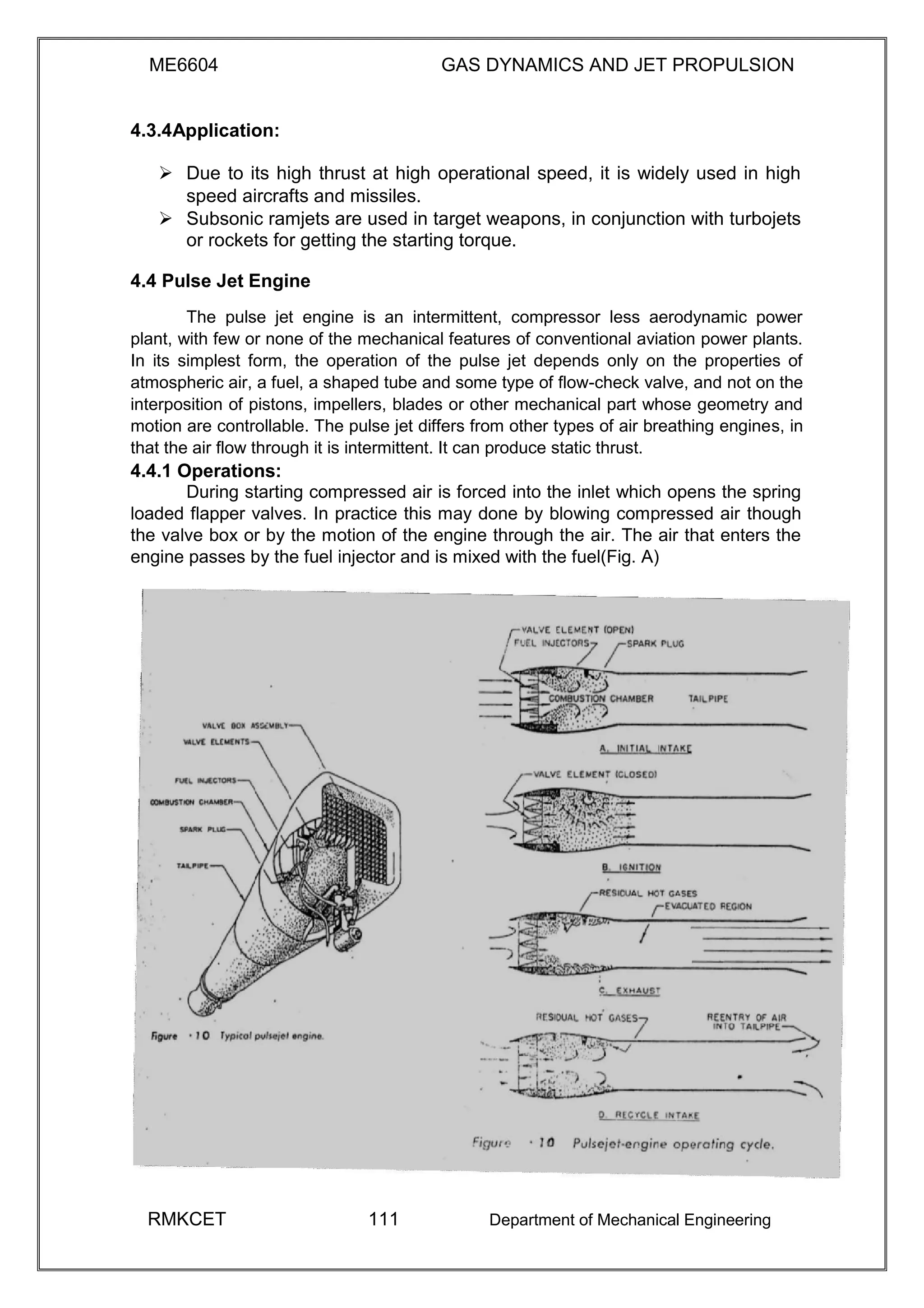 ME6604 GAS DYNAMICS AND JET PROPULSION
4.3.4Application:
 Due to its high thrust at high operational speed, it is widely used in high
speed aircrafts and missiles. 
 Subsonic ramjets are used in target weapons, in conjunction with turbojets
or rockets for getting the starting torque. 
4.4 Pulse Jet Engine
The pulse jet engine is an intermittent, compressor less aerodynamic power
plant, with few or none of the mechanical features of conventional aviation power plants.
In its simplest form, the operation of the pulse jet depends only on the properties of
atmospheric air, a fuel, a shaped tube and some type of flow-check valve, and not on the
interposition of pistons, impellers, blades or other mechanical part whose geometry and
motion are controllable. The pulse jet differs from other types of air breathing engines, in
that the air flow through it is intermittent. It can produce static thrust.
4.4.1 Operations:
During starting compressed air is forced into the inlet which opens the spring
loaded flapper valves. In practice this may done by blowing compressed air though
the valve box or by the motion of the engine through the air. The air that enters the
engine passes by the fuel injector and is mixed with the fuel(Fig. A)
RMKCET 111 Department of Mechanical Engineering
 
