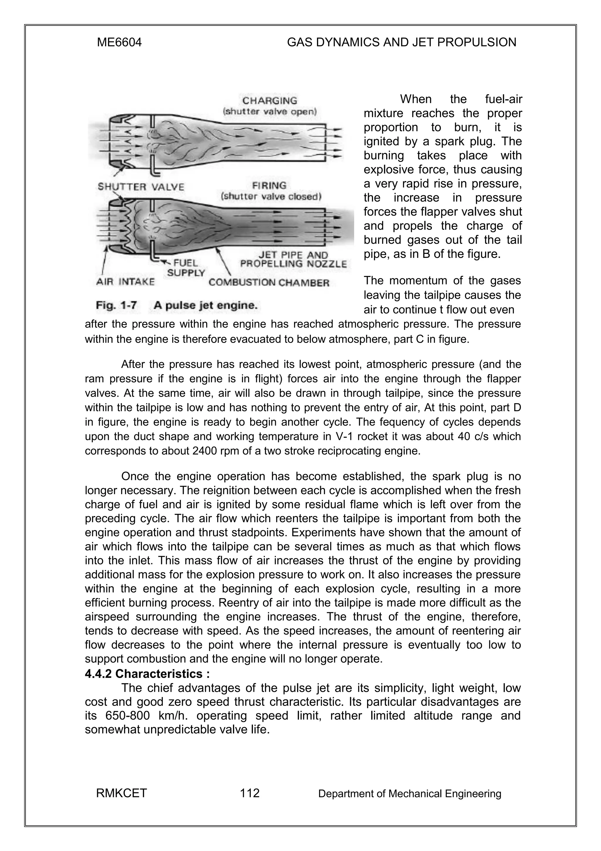 ME6604 GAS DYNAMICS AND JET PROPULSION
When the fuel-air
mixture reaches the proper
proportion to burn, it is
ignited by a spark plug. The
burning takes place with
explosive force, thus causing
a very rapid rise in pressure,
the increase in pressure
forces the flapper valves shut
and propels the charge of
burned gases out of the tail
pipe, as in B of the figure.
The momentum of the gases
leaving the tailpipe causes the
air to continue t flow out even
after the pressure within the engine has reached atmospheric pressure. The pressure
within the engine is therefore evacuated to below atmosphere, part C in figure.
After the pressure has reached its lowest point, atmospheric pressure (and the
ram pressure if the engine is in flight) forces air into the engine through the flapper
valves. At the same time, air will also be drawn in through tailpipe, since the pressure
within the tailpipe is low and has nothing to prevent the entry of air, At this point, part D
in figure, the engine is ready to begin another cycle. The fequency of cycles depends
upon the duct shape and working temperature in V-1 rocket it was about 40 c/s which
corresponds to about 2400 rpm of a two stroke reciprocating engine.
Once the engine operation has become established, the spark plug is no
longer necessary. The reignition between each cycle is accomplished when the fresh
charge of fuel and air is ignited by some residual flame which is left over from the
preceding cycle. The air flow which reenters the tailpipe is important from both the
engine operation and thrust stadpoints. Experiments have shown that the amount of
air which flows into the tailpipe can be several times as much as that which flows
into the inlet. This mass flow of air increases the thrust of the engine by providing
additional mass for the explosion pressure to work on. It also increases the pressure
within the engine at the beginning of each explosion cycle, resulting in a more
efficient burning process. Reentry of air into the tailpipe is made more difficult as the
airspeed surrounding the engine increases. The thrust of the engine, therefore,
tends to decrease with speed. As the speed increases, the amount of reentering air
flow decreases to the point where the internal pressure is eventually too low to
support combustion and the engine will no longer operate.
4.4.2 Characteristics :
The chief advantages of the pulse jet are its simplicity, light weight, low
cost and good zero speed thrust characteristic. Its particular disadvantages are
its 650-800 km/h. operating speed limit, rather limited altitude range and
somewhat unpredictable valve life.
RMKCET 112 Department of Mechanical Engineering
 