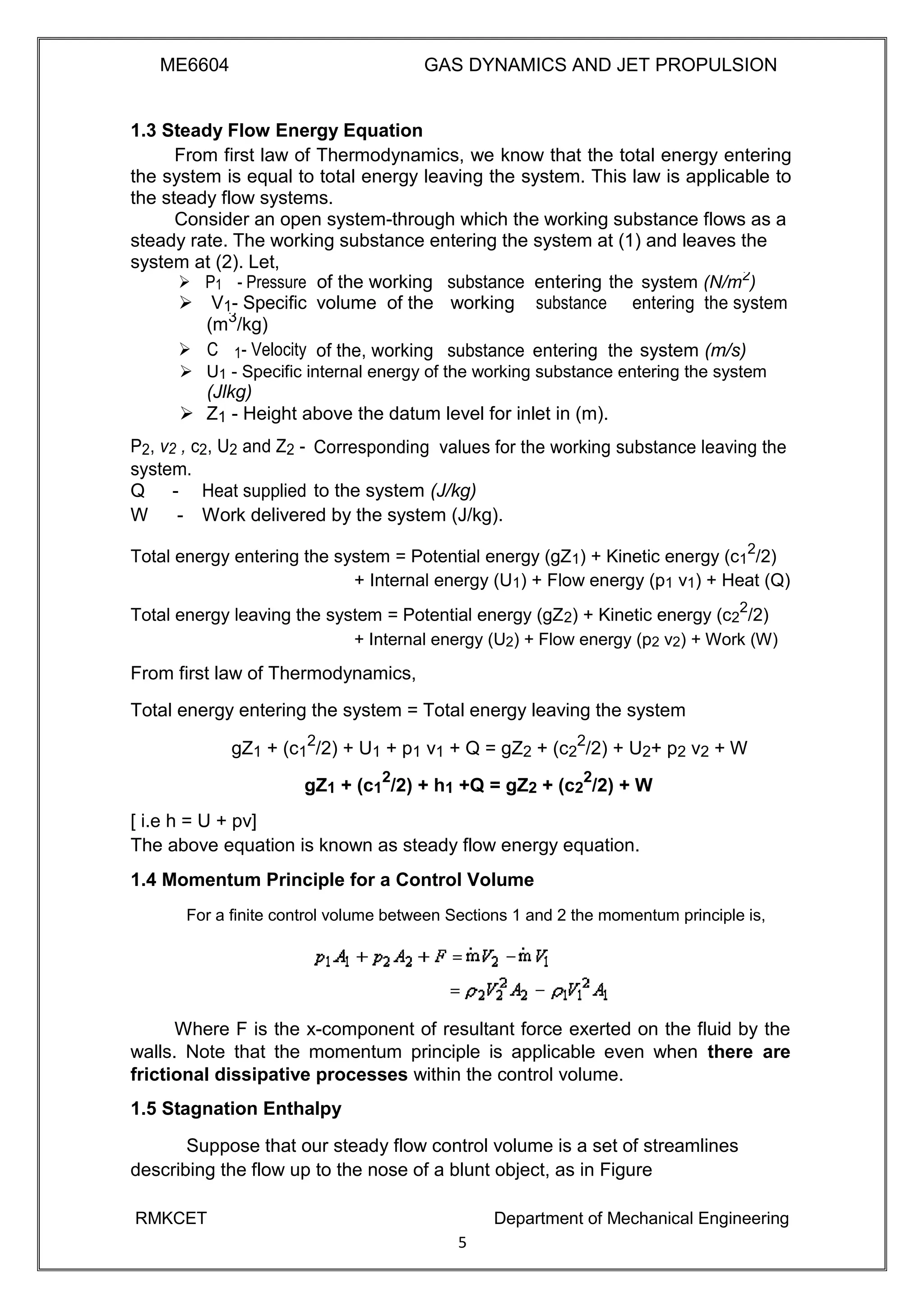 ME6604 GAS DYNAMICS AND JET PROPULSION
1.3 Steady Flow Energy Equation
From first law of Thermodynamics, we know that the total energy entering
the system is equal to total energy leaving the system. This law is applicable to
the steady flow systems.
Consider an open system-through which the working substance flows as a
steady rate. The working substance entering the system at (1) and leaves the
system at (2). Let,
P1- Pressure of the working substance entering the system (N/m2
)
V1- Specific volume of the working substance entering the system
(m3
/kg)
system (m/s)C1- Velocity of the, working substance entering the
 U1 - Specific internal energy of the working substance entering the system 
(Jlkg) 
 Z1 - Height above the datum level for inlet in (m). 
P2, v2 , c2, U2 and Z2 - Corresponding values for the working substance leaving the
system.
to the system (J/kg)Q - Heat supplied
W - Work delivered by the system (J/kg).
Total energy entering the system = Potential energy (gZ1) + Kinetic energy (c1
2
/2)
+ Internal energy (U1) + Flow energy (p1 v1) + Heat (Q)
Total energy leaving the system = Potential energy (gZ2) + Kinetic energy (c2
2
/2)
+ Internal energy (U2) + Flow energy (p2 v2) + Work (W)
From first law of Thermodynamics,
Total energy entering the system = Total energy leaving the system
gZ1 + (c1
2
/2) + U1 + p1 v1 + Q = gZ2 + (c2
2
/2) + U2+ p2 v2 + W
gZ1 + (c1
2
/2) + h1 +Q = gZ2 + (c2
2
/2) + W
[ i.e h = U + pv]
The above equation is known as steady flow energy equation.
1.4 Momentum Principle for a Control Volume
For a finite control volume between Sections 1 and 2 the momentum principle is,
Where F is the x-component of resultant force exerted on the fluid by the
walls. Note that the momentum principle is applicable even when there are
frictional dissipative processes within the control volume.
1.5 Stagnation Enthalpy
Suppose that our steady flow control volume is a set of streamlines
describing the flow up to the nose of a blunt object, as in Figure
RMKCET Department of Mechanical Engineering
5
 