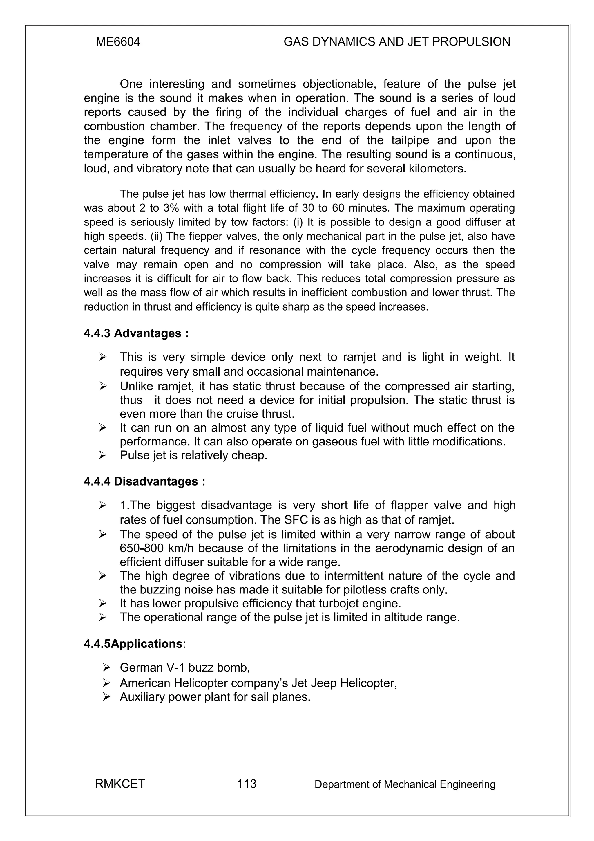 ME6604 GAS DYNAMICS AND JET PROPULSION
One interesting and sometimes objectionable, feature of the pulse jet
engine is the sound it makes when in operation. The sound is a series of loud
reports caused by the firing of the individual charges of fuel and air in the
combustion chamber. The frequency of the reports depends upon the length of
the engine form the inlet valves to the end of the tailpipe and upon the
temperature of the gases within the engine. The resulting sound is a continuous,
loud, and vibratory note that can usually be heard for several kilometers.
The pulse jet has low thermal efficiency. In early designs the efficiency obtained
was about 2 to 3% with a total flight life of 30 to 60 minutes. The maximum operating
speed is seriously limited by tow factors: (i) It is possible to design a good diffuser at
high speeds. (ii) The fiepper valves, the only mechanical part in the pulse jet, also have
certain natural frequency and if resonance with the cycle frequency occurs then the
valve may remain open and no compression will take place. Also, as the speed
increases it is difficult for air to flow back. This reduces total compression pressure as
well as the mass flow of air which results in inefficient combustion and lower thrust. The
reduction in thrust and efficiency is quite sharp as the speed increases.
4.4.3 Advantages :
 This is very simple device only next to ramjet and is light in weight. It
requires very small and occasional maintenance. 
Unlike ramjet, it has static thrust because of the compressed air starting,
thusit does not need a device for initial propulsion. The static thrust is
even more than the cruise thrust.
 It can run on an almost any type of liquid fuel without much effect on the
performance. It can also operate on gaseous fuel with little modifications. 
 Pulse jet is relatively cheap. 
4.4.4 Disadvantages :
 1.The biggest disadvantage is very short life of flapper valve and high
rates of fuel consumption. The SFC is as high as that of ramjet. 
 The speed of the pulse jet is limited within a very narrow range of about
650-800 km/h because of the limitations in the aerodynamic design of an
efficient diffuser suitable for a wide range. 
 The high degree of vibrations due to intermittent nature of the cycle and
the buzzing noise has made it suitable for pilotless crafts only. 
 It has lower propulsive efficiency that turbojet engine. 
 The operational range of the pulse jet is limited in altitude range. 
4.4.5Applications:
 German V-1 buzz bomb, 
 American Helicopter company’s Jet Jeep Helicopter, 
 Auxiliary power plant for sail planes. 
RMKCET 113 Department of Mechanical Engineering
 