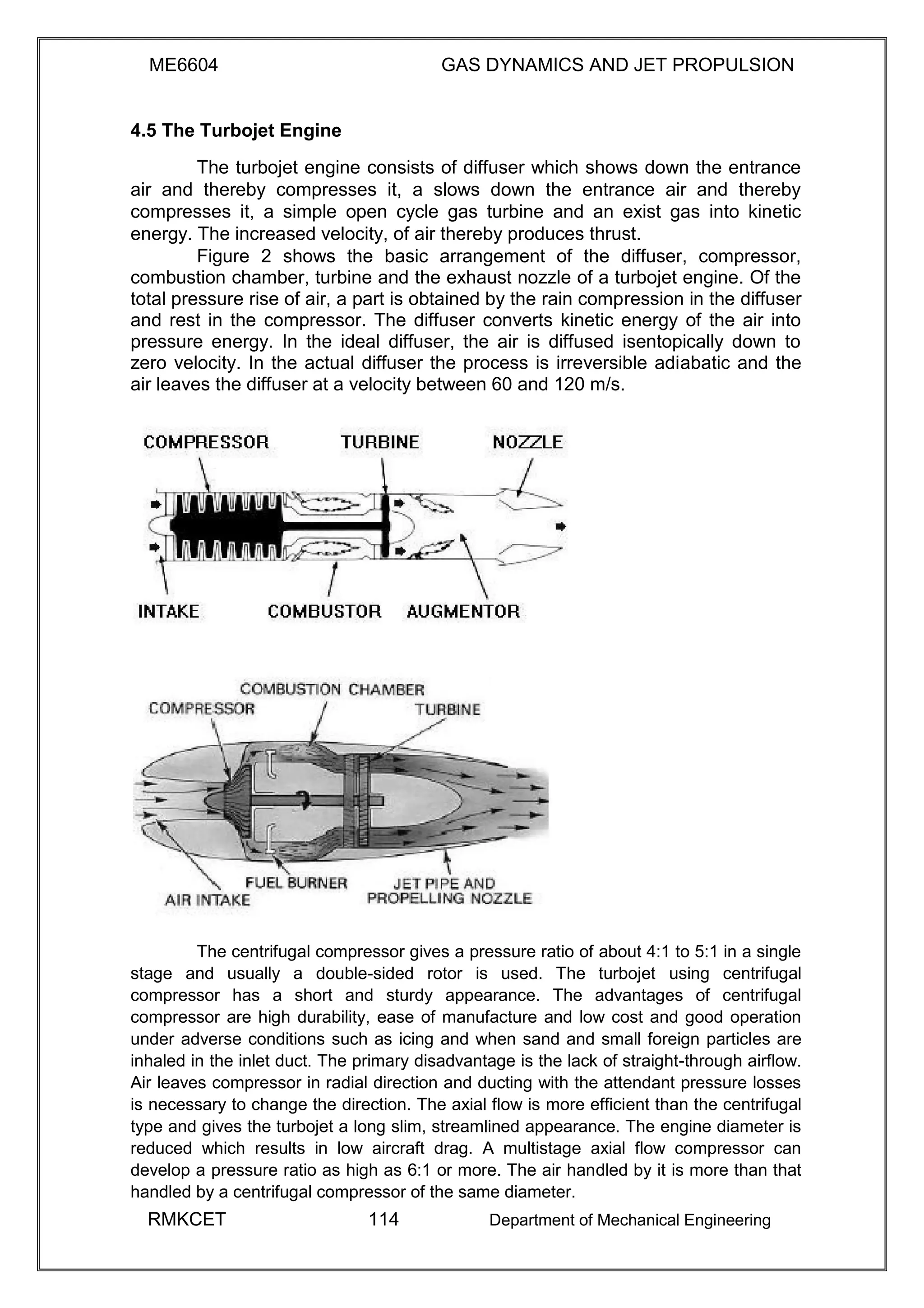 ME6604 GAS DYNAMICS AND JET PROPULSION
4.5 The Turbojet Engine
The turbojet engine consists of diffuser which shows down the entrance
air and thereby compresses it, a slows down the entrance air and thereby
compresses it, a simple open cycle gas turbine and an exist gas into kinetic
energy. The increased velocity, of air thereby produces thrust.
Figure 2 shows the basic arrangement of the diffuser, compressor,
combustion chamber, turbine and the exhaust nozzle of a turbojet engine. Of the
total pressure rise of air, a part is obtained by the rain compression in the diffuser
and rest in the compressor. The diffuser converts kinetic energy of the air into
pressure energy. In the ideal diffuser, the air is diffused isentopically down to
zero velocity. In the actual diffuser the process is irreversible adiabatic and the
air leaves the diffuser at a velocity between 60 and 120 m/s.
The centrifugal compressor gives a pressure ratio of about 4:1 to 5:1 in a single
stage and usually a double-sided rotor is used. The turbojet using centrifugal
compressor has a short and sturdy appearance. The advantages of centrifugal
compressor are high durability, ease of manufacture and low cost and good operation
under adverse conditions such as icing and when sand and small foreign particles are
inhaled in the inlet duct. The primary disadvantage is the lack of straight-through airflow.
Air leaves compressor in radial direction and ducting with the attendant pressure losses
is necessary to change the direction. The axial flow is more efficient than the centrifugal
type and gives the turbojet a long slim, streamlined appearance. The engine diameter is
reduced which results in low aircraft drag. A multistage axial flow compressor can
develop a pressure ratio as high as 6:1 or more. The air handled by it is more than that
handled by a centrifugal compressor of the same diameter.
RMKCET 114 Department of Mechanical Engineering
 