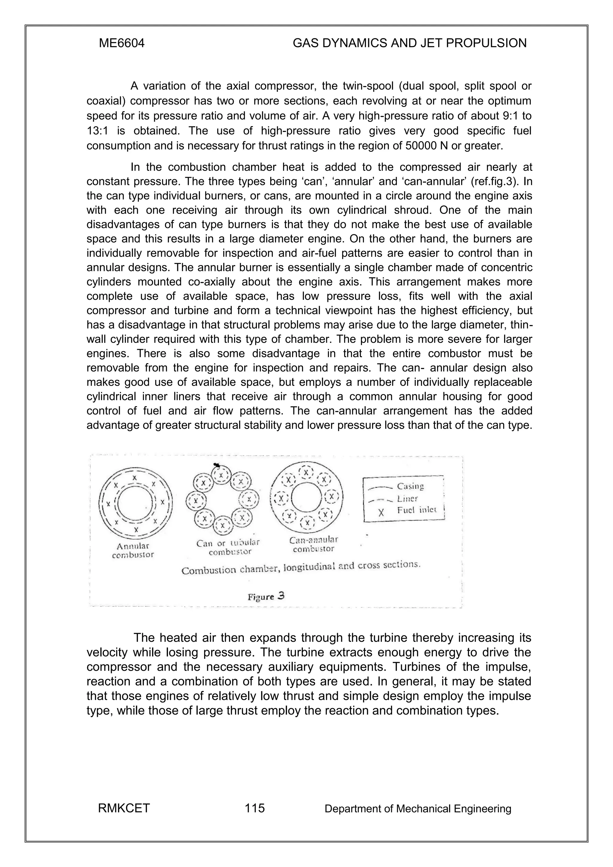 ME6604 GAS DYNAMICS AND JET PROPULSION
A variation of the axial compressor, the twin-spool (dual spool, split spool or
coaxial) compressor has two or more sections, each revolving at or near the optimum
speed for its pressure ratio and volume of air. A very high-pressure ratio of about 9:1 to
13:1 is obtained. The use of high-pressure ratio gives very good specific fuel
consumption and is necessary for thrust ratings in the region of 50000 N or greater.
In the combustion chamber heat is added to the compressed air nearly at
constant pressure. The three types being ‘can’, ‘annular’ and ‘can-annular’ (ref.fig.3). In
the can type individual burners, or cans, are mounted in a circle around the engine axis
with each one receiving air through its own cylindrical shroud. One of the main
disadvantages of can type burners is that they do not make the best use of available
space and this results in a large diameter engine. On the other hand, the burners are
individually removable for inspection and air-fuel patterns are easier to control than in
annular designs. The annular burner is essentially a single chamber made of concentric
cylinders mounted co-axially about the engine axis. This arrangement makes more
complete use of available space, has low pressure loss, fits well with the axial
compressor and turbine and form a technical viewpoint has the highest efficiency, but
has a disadvantage in that structural problems may arise due to the large diameter, thin-
wall cylinder required with this type of chamber. The problem is more severe for larger
engines. There is also some disadvantage in that the entire combustor must be
removable from the engine for inspection and repairs. The can- annular design also
makes good use of available space, but employs a number of individually replaceable
cylindrical inner liners that receive air through a common annular housing for good
control of fuel and air flow patterns. The can-annular arrangement has the added
advantage of greater structural stability and lower pressure loss than that of the can type.
The heated air then expands through the turbine thereby increasing its
velocity while losing pressure. The turbine extracts enough energy to drive the
compressor and the necessary auxiliary equipments. Turbines of the impulse,
reaction and a combination of both types are used. In general, it may be stated
that those engines of relatively low thrust and simple design employ the impulse
type, while those of large thrust employ the reaction and combination types.
RMKCET 115 Department of Mechanical Engineering
 