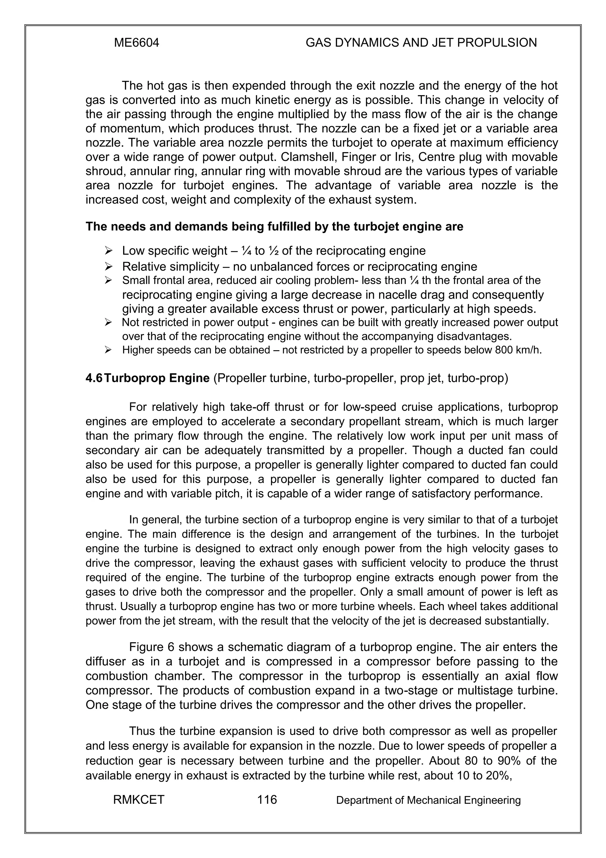 ME6604 GAS DYNAMICS AND JET PROPULSION
The hot gas is then expended through the exit nozzle and the energy of the hot
gas is converted into as much kinetic energy as is possible. This change in velocity of
the air passing through the engine multiplied by the mass flow of the air is the change
of momentum, which produces thrust. The nozzle can be a fixed jet or a variable area
nozzle. The variable area nozzle permits the turbojet to operate at maximum efficiency
over a wide range of power output. Clamshell, Finger or Iris, Centre plug with movable
shroud, annular ring, annular ring with movable shroud are the various types of variable
area nozzle for turbojet engines. The advantage of variable area nozzle is the
increased cost, weight and complexity of the exhaust system.
The needs and demands being fulfilled by the turbojet engine are
 Low specific weight – ¼ to ½ of the reciprocating engine 
 Relative simplicity – no unbalanced forces or reciprocating engine 
 Small frontal area, reduced air cooling problem- less than ¼ th the frontal area of the 
reciprocating engine giving a large decrease in nacelle drag and consequently
giving a greater available excess thrust or power, particularly at high speeds.
 Not restricted in power output - engines can be built with greatly increased power output
over that of the reciprocating engine without the accompanying disadvantages. 
 Higher speeds can be obtained – not restricted by a propeller to speeds below 800 km/h. 

4.6Turboprop Engine (Propeller turbine, turbo-propeller, prop jet, turbo-prop)
For relatively high take-off thrust or for low-speed cruise applications, turboprop
engines are employed to accelerate a secondary propellant stream, which is much larger
than the primary flow through the engine. The relatively low work input per unit mass of
secondary air can be adequately transmitted by a propeller. Though a ducted fan could
also be used for this purpose, a propeller is generally lighter compared to ducted fan could
also be used for this purpose, a propeller is generally lighter compared to ducted fan
engine and with variable pitch, it is capable of a wider range of satisfactory performance.
In general, the turbine section of a turboprop engine is very similar to that of a turbojet
engine. The main difference is the design and arrangement of the turbines. In the turbojet
engine the turbine is designed to extract only enough power from the high velocity gases to
drive the compressor, leaving the exhaust gases with sufficient velocity to produce the thrust
required of the engine. The turbine of the turboprop engine extracts enough power from the
gases to drive both the compressor and the propeller. Only a small amount of power is left as
thrust. Usually a turboprop engine has two or more turbine wheels. Each wheel takes additional
power from the jet stream, with the result that the velocity of the jet is decreased substantially.
Figure 6 shows a schematic diagram of a turboprop engine. The air enters the
diffuser as in a turbojet and is compressed in a compressor before passing to the
combustion chamber. The compressor in the turboprop is essentially an axial flow
compressor. The products of combustion expand in a two-stage or multistage turbine.
One stage of the turbine drives the compressor and the other drives the propeller.
Thus the turbine expansion is used to drive both compressor as well as propeller
and less energy is available for expansion in the nozzle. Due to lower speeds of propeller a
reduction gear is necessary between turbine and the propeller. About 80 to 90% of the
available energy in exhaust is extracted by the turbine while rest, about 10 to 20%,
RMKCET 116 Department of Mechanical Engineering
 