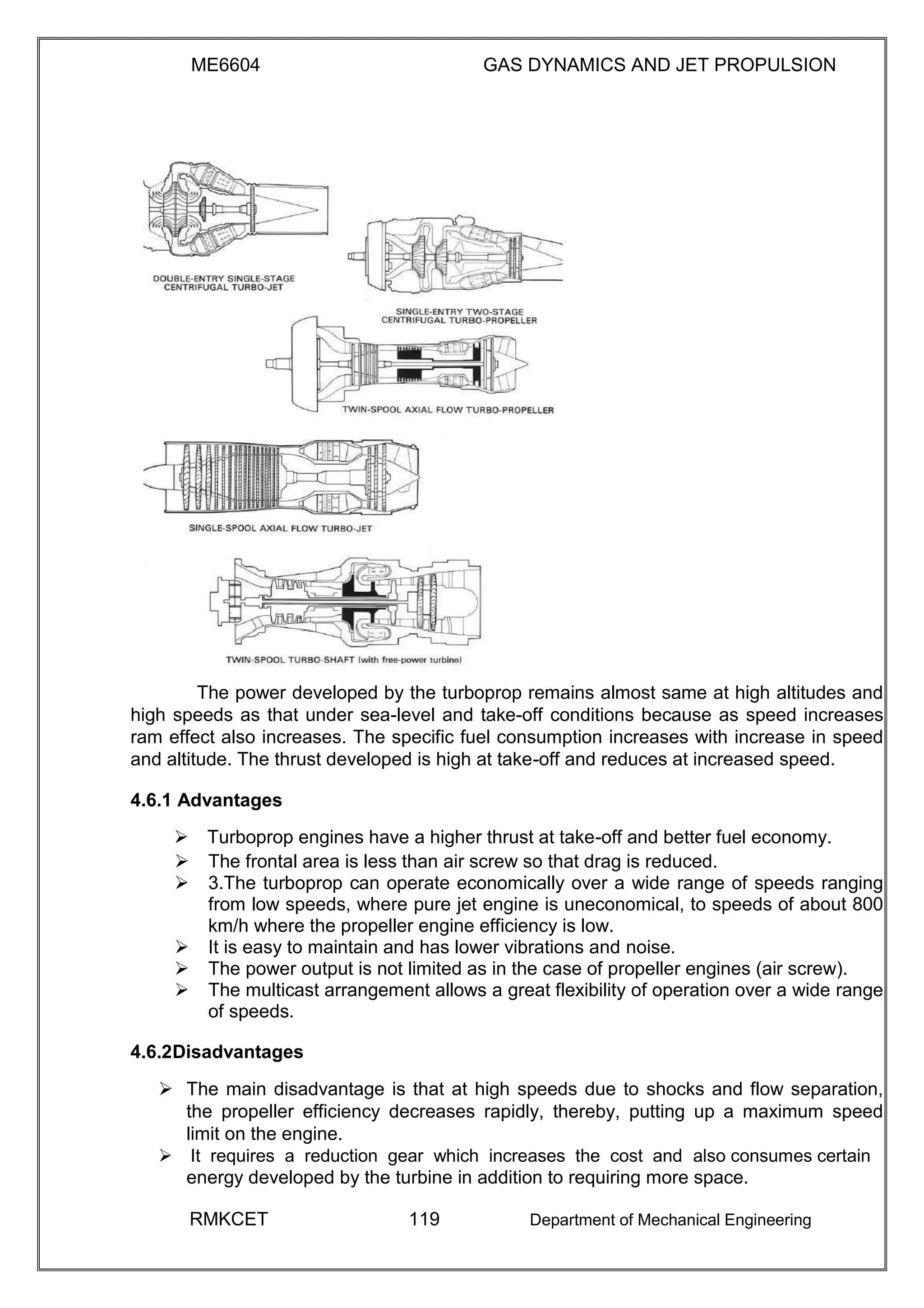 ME6604 GAS DYNAMICS AND JET PROPULSION
The power developed by the turboprop remains almost same at high altitudes and
high speeds as that under sea-level and take-off conditions because as speed increases
ram effect also increases. The specific fuel consumption increases with increase in speed
and altitude. The thrust developed is high at take-off and reduces at increased speed.
4.6.1 Advantages
Turboprop engines have a higher thrust at take-off and better fuel economy.
 The frontal area is less than air screw so that drag is reduced. 
 3.The turboprop can operate economically over a wide range of speeds ranging
from low speeds, where pure jet engine is uneconomical, to speeds of about 800
km/h where the propeller engine efficiency is low. 
 It is easy to maintain and has lower vibrations and noise. 
 The power output is not limited as in the case of propeller engines (air screw). 
 The multicast arrangement allows a great flexibility of operation over a wide range
of speeds. 

4.6.2Disadvantages
 The main disadvantage is that at high speeds due to shocks and flow separation,
the propeller efficiency decreases rapidly, thereby, putting up a maximum speed
limit on the engine. 
It requires a reduction gear which increases the cost and also consumes certain
energy developed by the turbine in addition to requiring more space.
RMKCET 119 Department of Mechanical Engineering
 
