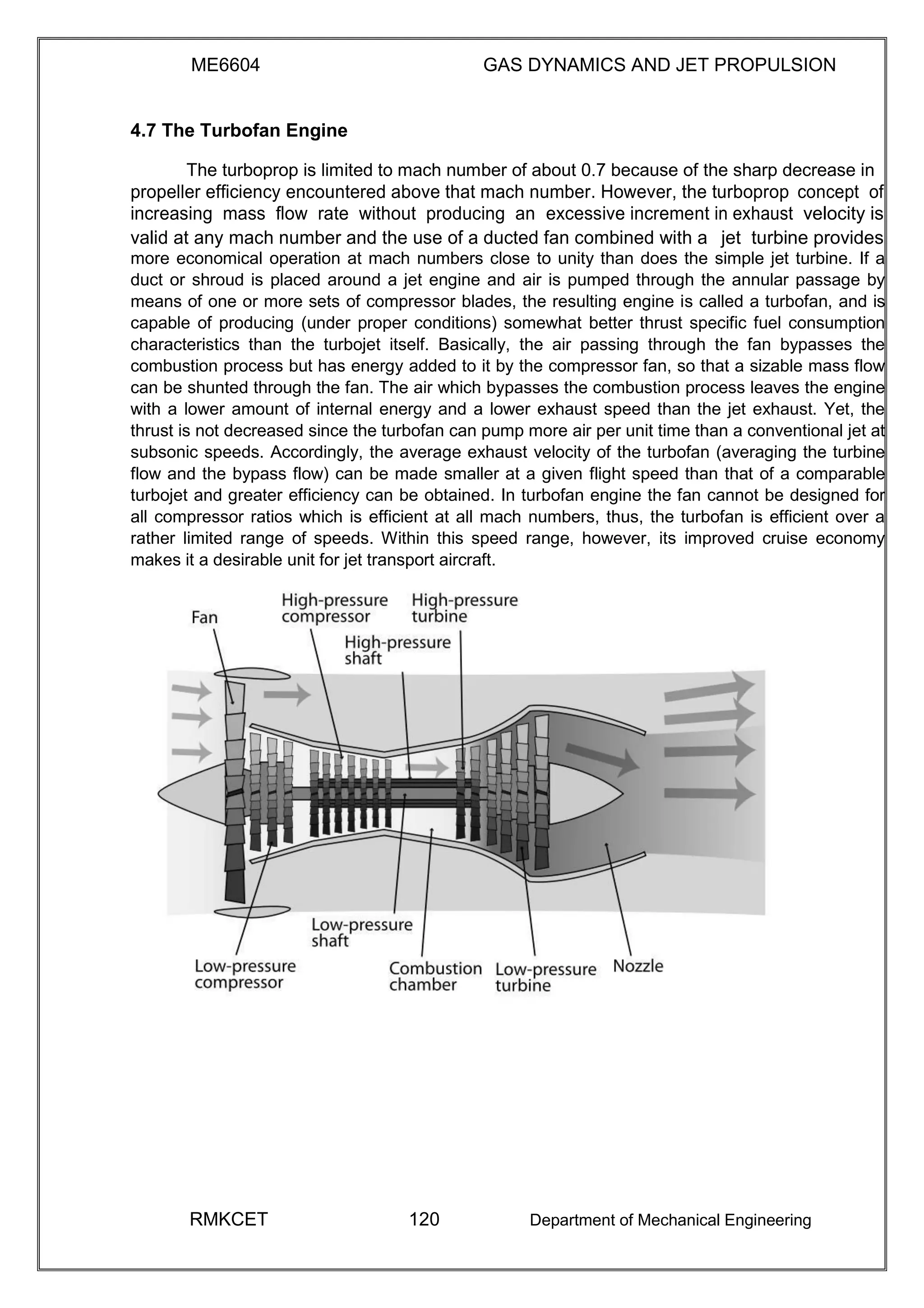 ME6604 GAS DYNAMICS AND JET PROPULSION
4.7 The Turbofan Engine
The turboprop is limited to mach number of about 0.7 because of the sharp decrease in
propeller efficiency encountered above that mach number. However, the turboprop concept of
increasing mass flow rate without producing an excessive increment in exhaust velocity is
valid at any mach number and the use of a ducted fan combined with a jet turbine provides
more economical operation at mach numbers close to unity than does the simple jet turbine. If a
duct or shroud is placed around a jet engine and air is pumped through the annular passage by
means of one or more sets of compressor blades, the resulting engine is called a turbofan, and is
capable of producing (under proper conditions) somewhat better thrust specific fuel consumption
characteristics than the turbojet itself. Basically, the air passing through the fan bypasses the
combustion process but has energy added to it by the compressor fan, so that a sizable mass flow
can be shunted through the fan. The air which bypasses the combustion process leaves the engine
with a lower amount of internal energy and a lower exhaust speed than the jet exhaust. Yet, the
thrust is not decreased since the turbofan can pump more air per unit time than a conventional jet at
subsonic speeds. Accordingly, the average exhaust velocity of the turbofan (averaging the turbine
flow and the bypass flow) can be made smaller at a given flight speed than that of a comparable
turbojet and greater efficiency can be obtained. In turbofan engine the fan cannot be designed for
all compressor ratios which is efficient at all mach numbers, thus, the turbofan is efficient over a
rather limited range of speeds. Within this speed range, however, its improved cruise economy
makes it a desirable unit for jet transport aircraft.
RMKCET 120 Department of Mechanical Engineering
 