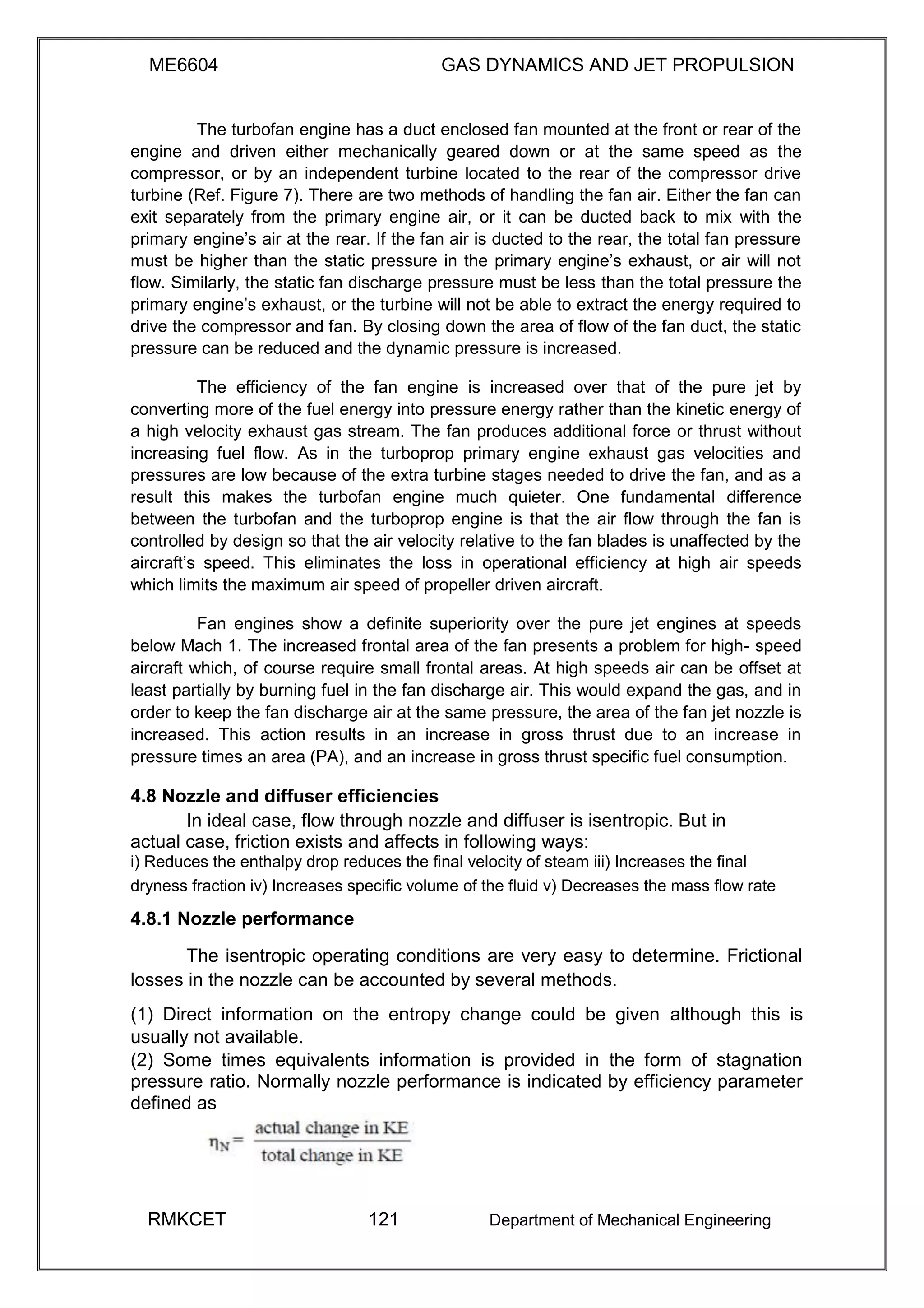 ME6604 GAS DYNAMICS AND JET PROPULSION
The turbofan engine has a duct enclosed fan mounted at the front or rear of the
engine and driven either mechanically geared down or at the same speed as the
compressor, or by an independent turbine located to the rear of the compressor drive
turbine (Ref. Figure 7). There are two methods of handling the fan air. Either the fan can
exit separately from the primary engine air, or it can be ducted back to mix with the
primary engine’s air at the rear. If the fan air is ducted to the rear, the total fan pressure
must be higher than the static pressure in the primary engine’s exhaust, or air will not
flow. Similarly, the static fan discharge pressure must be less than the total pressure the
primary engine’s exhaust, or the turbine will not be able to extract the energy required to
drive the compressor and fan. By closing down the area of flow of the fan duct, the static
pressure can be reduced and the dynamic pressure is increased.
The efficiency of the fan engine is increased over that of the pure jet by
converting more of the fuel energy into pressure energy rather than the kinetic energy of
a high velocity exhaust gas stream. The fan produces additional force or thrust without
increasing fuel flow. As in the turboprop primary engine exhaust gas velocities and
pressures are low because of the extra turbine stages needed to drive the fan, and as a
result this makes the turbofan engine much quieter. One fundamental difference
between the turbofan and the turboprop engine is that the air flow through the fan is
controlled by design so that the air velocity relative to the fan blades is unaffected by the
aircraft’s speed. This eliminates the loss in operational efficiency at high air speeds
which limits the maximum air speed of propeller driven aircraft.
Fan engines show a definite superiority over the pure jet engines at speeds
below Mach 1. The increased frontal area of the fan presents a problem for high- speed
aircraft which, of course require small frontal areas. At high speeds air can be offset at
least partially by burning fuel in the fan discharge air. This would expand the gas, and in
order to keep the fan discharge air at the same pressure, the area of the fan jet nozzle is
increased. This action results in an increase in gross thrust due to an increase in
pressure times an area (PA), and an increase in gross thrust specific fuel consumption.
4.8 Nozzle and diffuser efficiencies
In ideal case, flow through nozzle and diffuser is isentropic. But in
actual case, friction exists and affects in following ways:
i) Reduces the enthalpy drop reduces the final velocity of steam iii) Increases the final
dryness fraction iv) Increases specific volume of the fluid v) Decreases the mass flow rate
4.8.1 Nozzle performance
The isentropic operating conditions are very easy to determine. Frictional
losses in the nozzle can be accounted by several methods.
(1) Direct information on the entropy change could be given although this is
usually not available.
(2) Some times equivalents information is provided in the form of stagnation
pressure ratio. Normally nozzle performance is indicated by efficiency parameter
defined as
RMKCET 121 Department of Mechanical Engineering
 