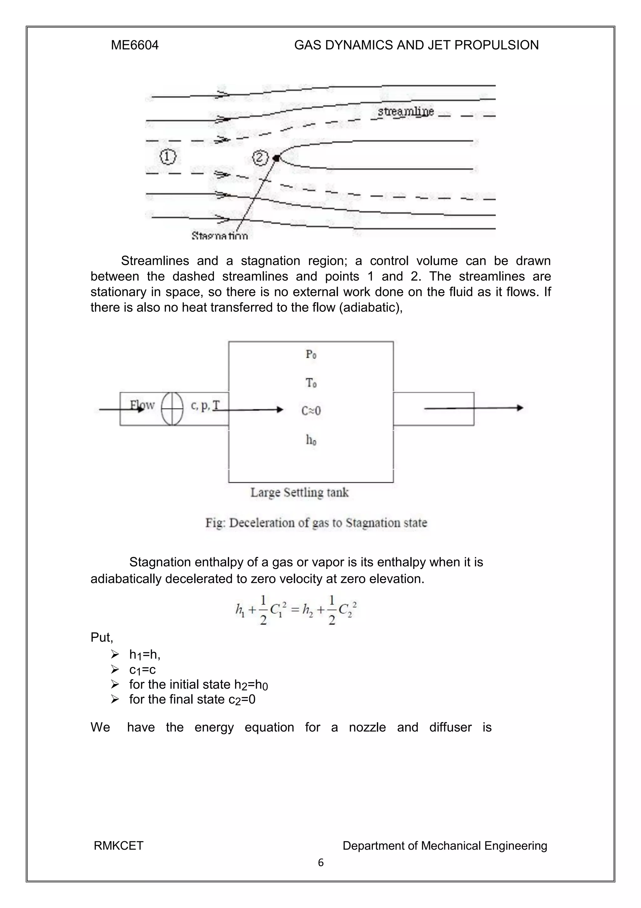 ME6604 GAS DYNAMICS AND JET PROPULSION
Streamlines and a stagnation region; a control volume can be drawn
between the dashed streamlines and points 1 and 2. The streamlines are
stationary in space, so there is no external work done on the fluid as it flows. If
there is also no heat transferred to the flow (adiabatic),
Stagnation enthalpy of a gas or vapor is its enthalpy when it is
adiabatically decelerated to zero velocity at zero elevation.
Put,
 h1=h, 
 c1=c 
 for the initial state h2=h0 
 for the final state c2=0 
We have the energy equation for a nozzle and diffuser is
RMKCET Department of Mechanical Engineering
6
 