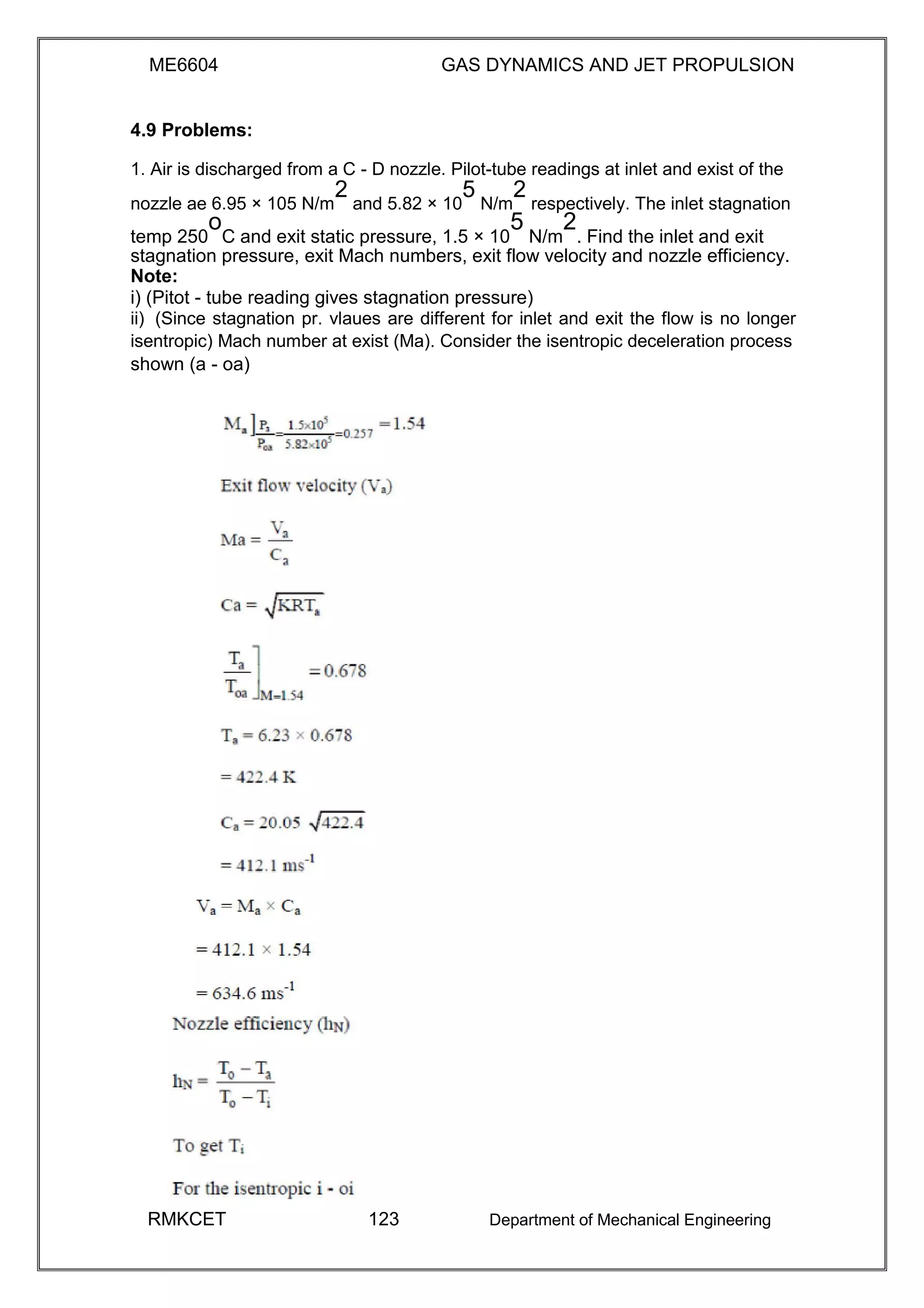 ME6604 GAS DYNAMICS AND JET PROPULSION
4.9 Problems:
1. Air is discharged from a C - D nozzle. Pilot-tube readings at inlet and exist of the
nozzle ae 6.95 × 105 N/m
2
and 5.82 × 10
5
N/m
2
respectively. The inlet stagnation
temp 250
o
C and exit static pressure, 1.5 × 10
5
N/m
2
. Find the inlet and exit
stagnation pressure, exit Mach numbers, exit flow velocity and nozzle efficiency.
Note:
i) (Pitot - tube reading gives stagnation pressure)
ii) (Since stagnation pr. vlaues are different for inlet and exit the flow is no longer
isentropic) Mach number at exist (Ma). Consider the isentropic deceleration process
shown (a - oa)
RMKCET 123 Department of Mechanical Engineering
 