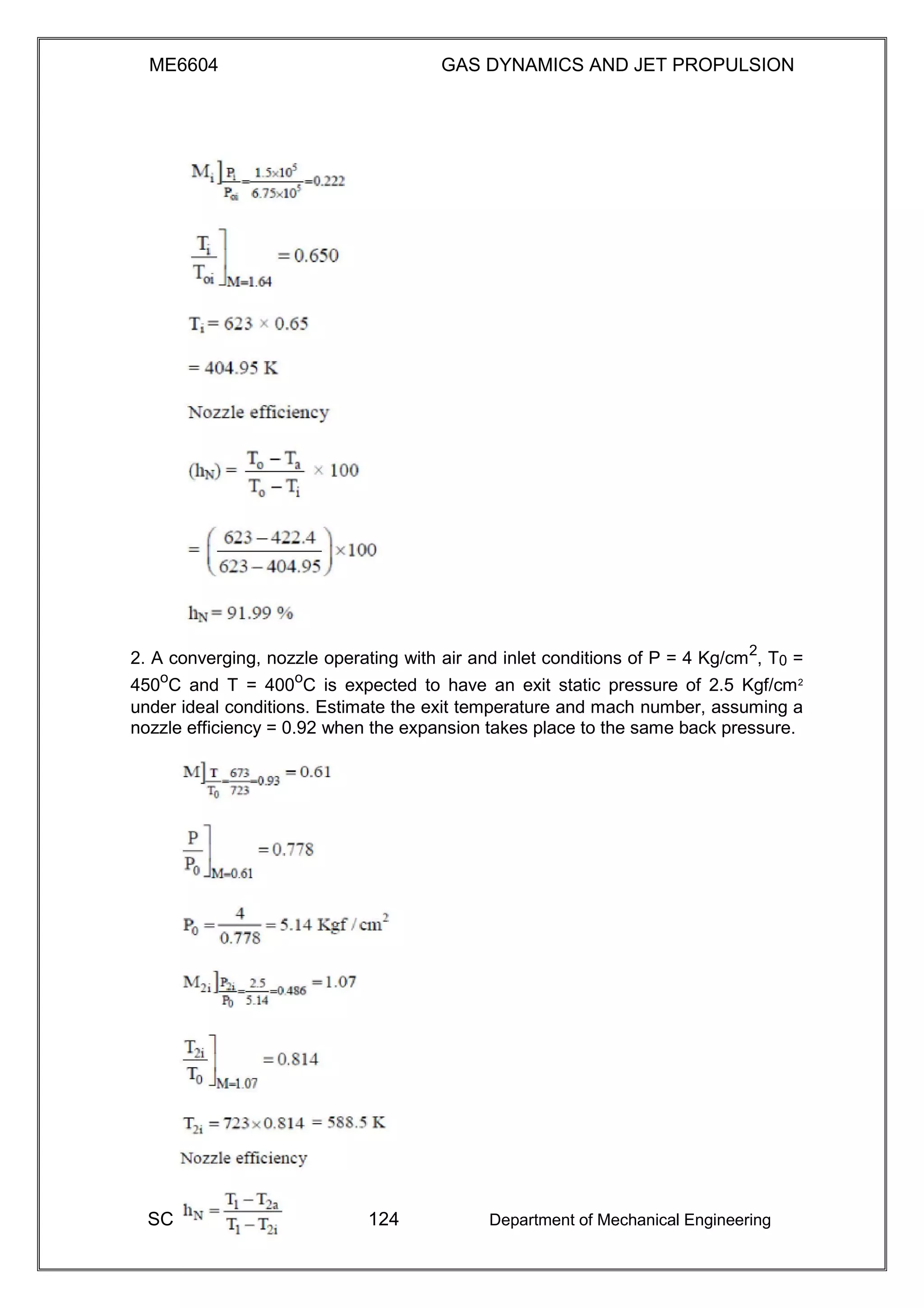 ME6604 GAS DYNAMICS AND JET PROPULSION
2. A converging, nozzle operating with air and inlet conditions of P = 4 Kg/cm2
, T0 =
450o
C and T = 400o
C is expected to have an exit static pressure of 2.5 Kgf/cm2
under ideal conditions. Estimate the exit temperature and mach number, assuming a
nozzle efficiency = 0.92 when the expansion takes place to the same back pressure.
SC 124 Department of Mechanical Engineering
 