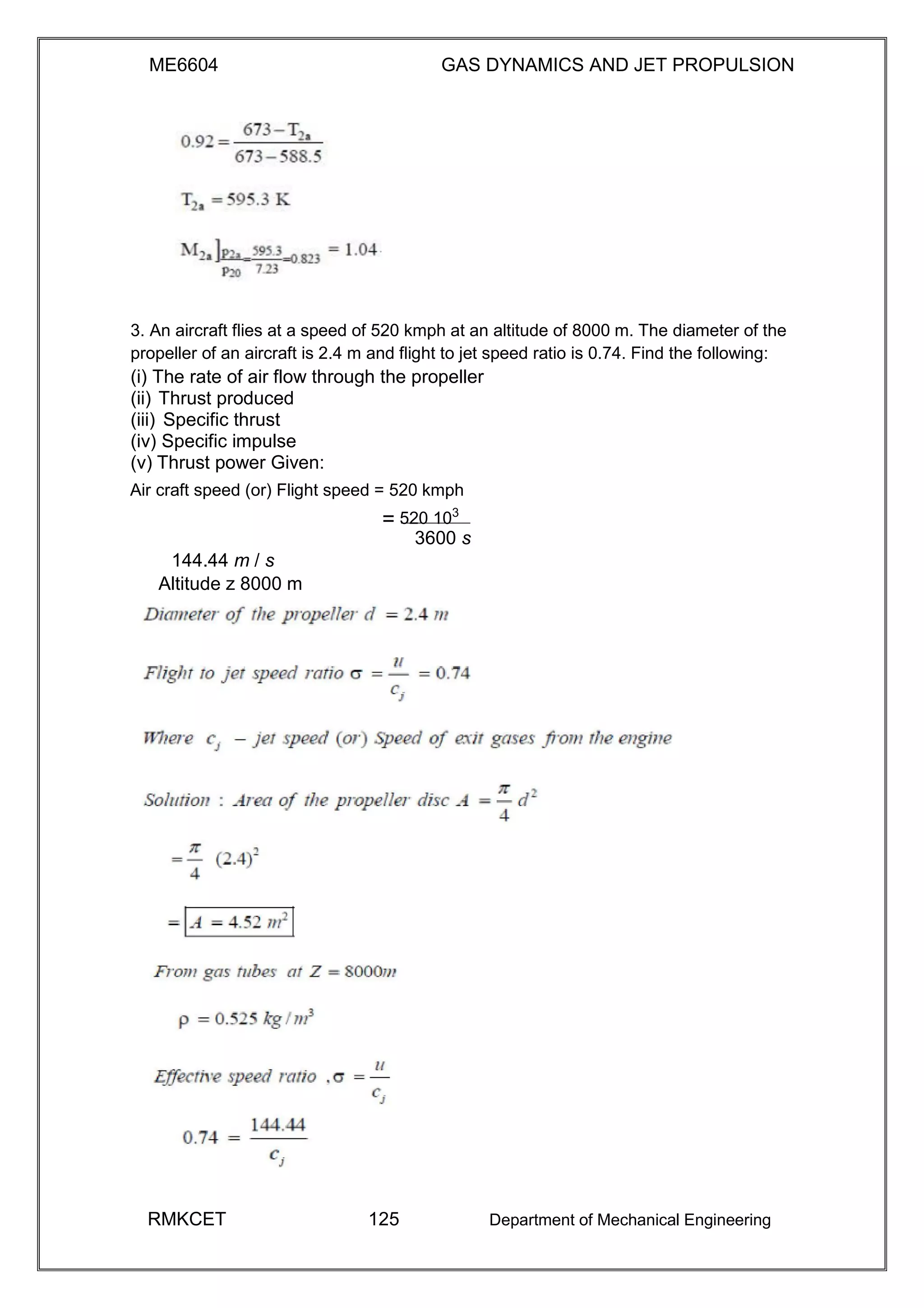 ME6604 GAS DYNAMICS AND JET PROPULSION
3. An aircraft flies at a speed of 520 kmph at an altitude of 8000 m. The diameter of the
propeller of an aircraft is 2.4 m and flight to jet speed ratio is 0.74. Find the following:
(i) The rate of air flow through the propeller
(ii) Thrust produced
(iii) Specific thrust
(iv) Specific impulse
(v) Thrust power Given:
Air craft speed (or) Flight speed = 520 kmph
= 520 103
3600 s
144.44 m / s
Altitude z 8000 m
RMKCET 125 Department of Mechanical Engineering
 