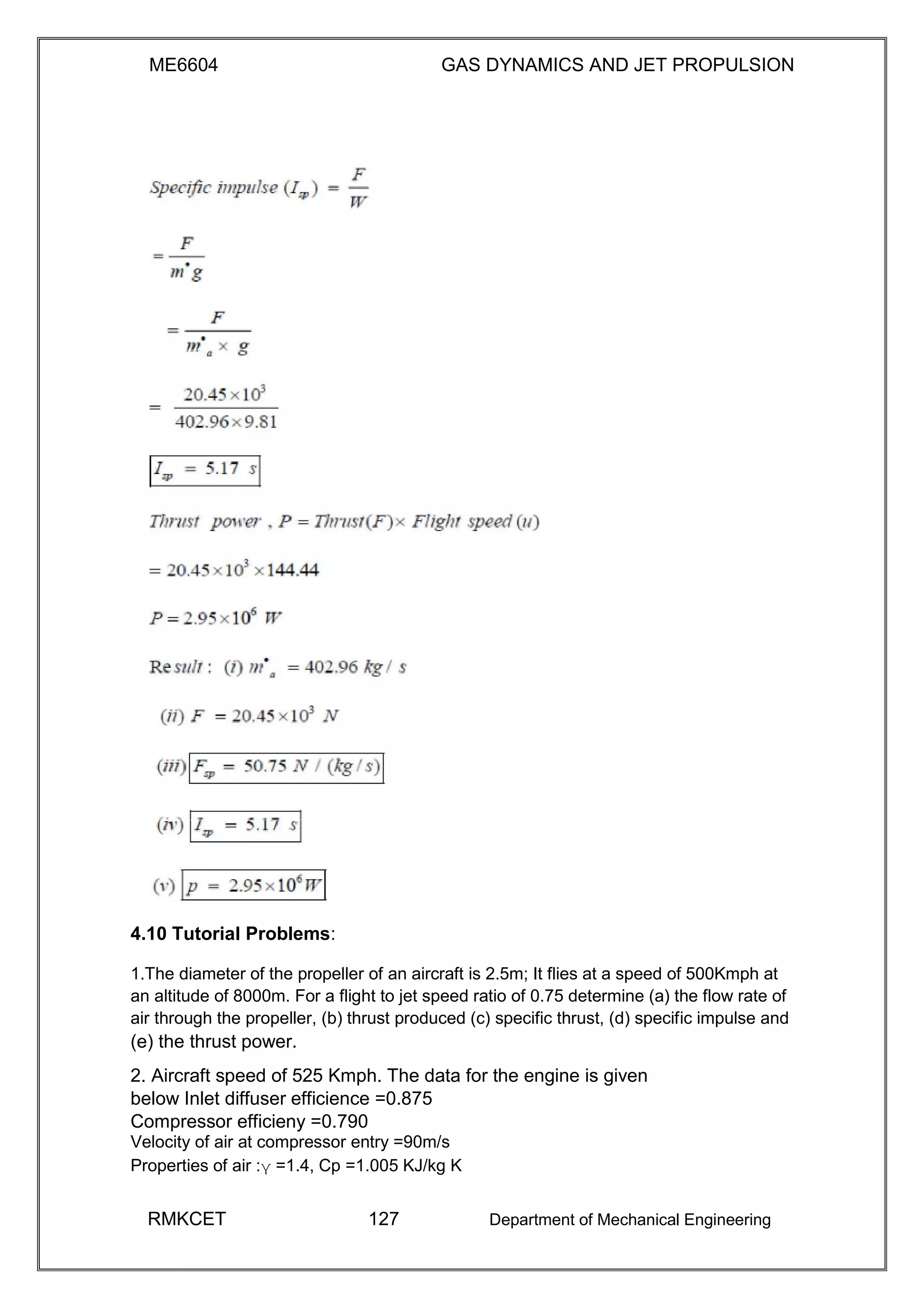 ME6604 GAS DYNAMICS AND JET PROPULSION
4.10 Tutorial Problems:
1.The diameter of the propeller of an aircraft is 2.5m; It flies at a speed of 500Kmph at
an altitude of 8000m. For a flight to jet speed ratio of 0.75 determine (a) the flow rate of
air through the propeller, (b) thrust produced (c) specific thrust, (d) specific impulse and
(e) the thrust power.
2. Aircraft speed of 525 Kmph. The data for the engine is given
below Inlet diffuser efficience =0.875
Compressor efficieny =0.790
Velocity of air at compressor entry =90m/s
Properties of air :γ =1.4, Cp =1.005 KJ/kg K
RMKCET 127 Department of Mechanical Engineering
 