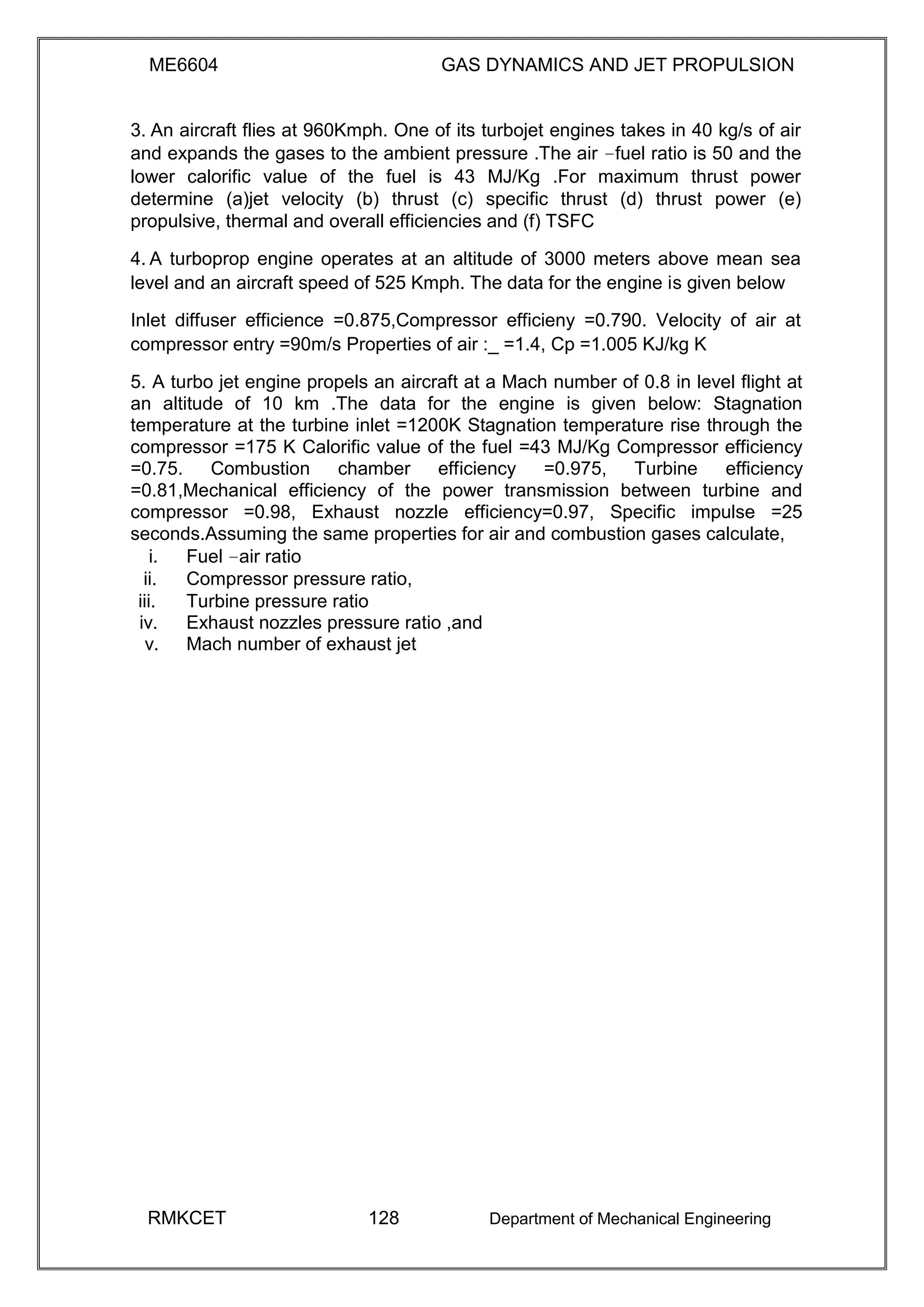 ME6604 GAS DYNAMICS AND JET PROPULSION
3. An aircraft flies at 960Kmph. One of its turbojet engines takes in 40 kg/s of air
and expands the gases to the ambient pressure .The air –fuel ratio is 50 and the
lower calorific value of the fuel is 43 MJ/Kg .For maximum thrust power
determine (a)jet velocity (b) thrust (c) specific thrust (d) thrust power (e)
propulsive, thermal and overall efficiencies and (f) TSFC
4. A turboprop engine operates at an altitude of 3000 meters above mean sea
level and an aircraft speed of 525 Kmph. The data for the engine is given below
Inlet diffuser efficience =0.875,Compressor efficieny =0.790. Velocity of air at
compressor entry =90m/s Properties of air :_ =1.4, Cp =1.005 KJ/kg K
5. A turbo jet engine propels an aircraft at a Mach number of 0.8 in level flight at
an altitude of 10 km .The data for the engine is given below: Stagnation
temperature at the turbine inlet =1200K Stagnation temperature rise through the
compressor =175 K Calorific value of the fuel =43 MJ/Kg Compressor efficiency
=0.75. Combustion chamber efficiency =0.975, Turbine efficiency
=0.81,Mechanical efficiency of the power transmission between turbine and
compressor =0.98, Exhaust nozzle efficiency=0.97, Specific impulse =25
seconds.Assuming the same properties for air and combustion gases calculate,
i. Fuel –air ratio
ii. Compressor pressure ratio,
iii. Turbine pressure ratio
iv. Exhaust nozzles pressure ratio ,and
v. Mach number of exhaust jet
RMKCET 128 Department of Mechanical Engineering
 