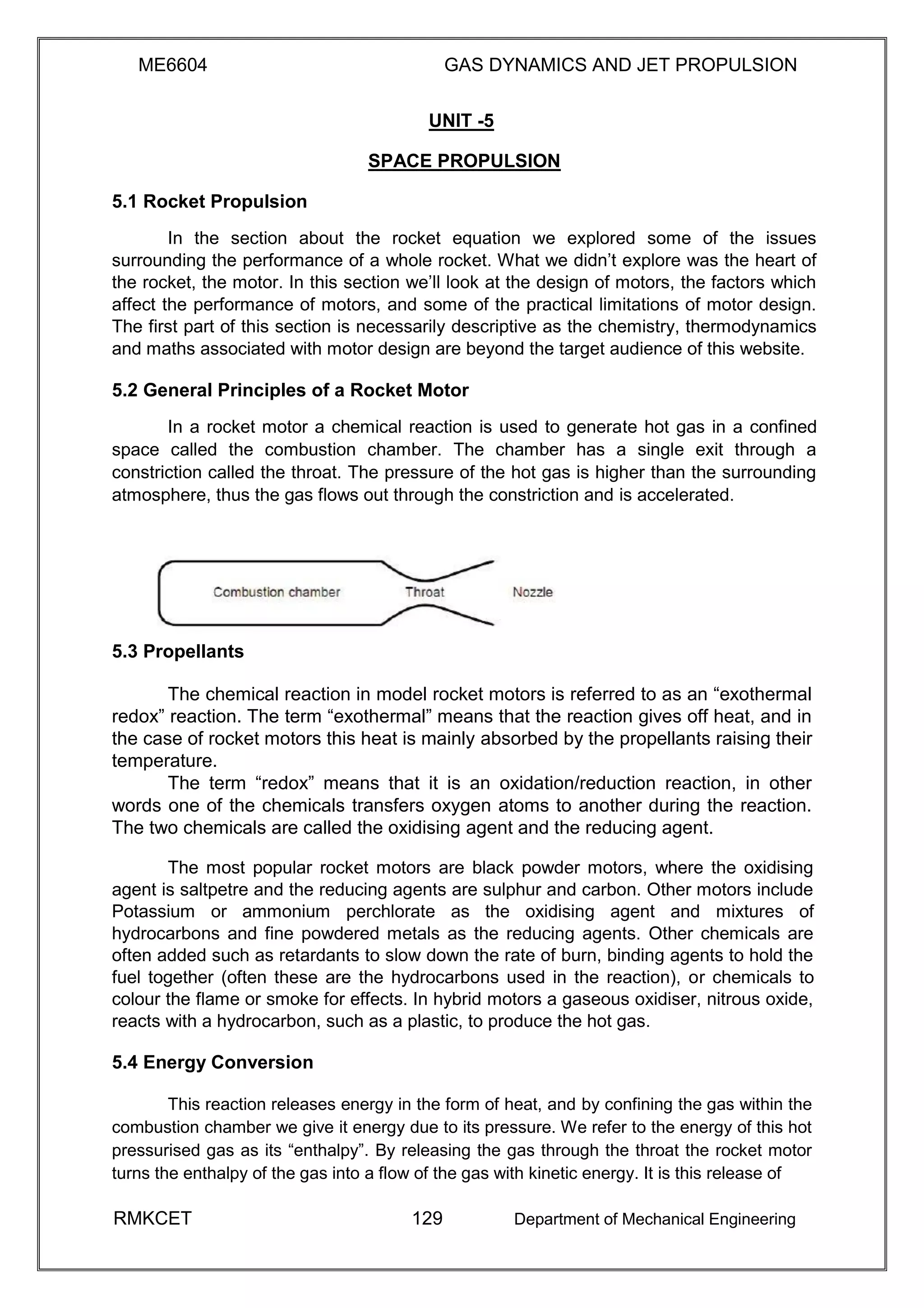 ME6604 GAS DYNAMICS AND JET PROPULSION
UNIT -5
SPACE PROPULSION
5.1 Rocket Propulsion
In the section about the rocket equation we explored some of the issues
surrounding the performance of a whole rocket. What we didn’t explore was the heart of
the rocket, the motor. In this section we’ll look at the design of motors, the factors which
affect the performance of motors, and some of the practical limitations of motor design.
The first part of this section is necessarily descriptive as the chemistry, thermodynamics
and maths associated with motor design are beyond the target audience of this website.
5.2 General Principles of a Rocket Motor
In a rocket motor a chemical reaction is used to generate hot gas in a confined
space called the combustion chamber. The chamber has a single exit through a
constriction called the throat. The pressure of the hot gas is higher than the surrounding
atmosphere, thus the gas flows out through the constriction and is accelerated.
5.3 Propellants
The chemical reaction in model rocket motors is referred to as an “exothermal
redox” reaction. The term “exothermal” means that the reaction gives off heat, and in
the case of rocket motors this heat is mainly absorbed by the propellants raising their
temperature.
The term “redox” means that it is an oxidation/reduction reaction, in other
words one of the chemicals transfers oxygen atoms to another during the reaction.
The two chemicals are called the oxidising agent and the reducing agent.
The most popular rocket motors are black powder motors, where the oxidising
agent is saltpetre and the reducing agents are sulphur and carbon. Other motors include
Potassium or ammonium perchlorate as the oxidising agent and mixtures of
hydrocarbons and fine powdered metals as the reducing agents. Other chemicals are
often added such as retardants to slow down the rate of burn, binding agents to hold the
fuel together (often these are the hydrocarbons used in the reaction), or chemicals to
colour the flame or smoke for effects. In hybrid motors a gaseous oxidiser, nitrous oxide,
reacts with a hydrocarbon, such as a plastic, to produce the hot gas.
5.4 Energy Conversion
This reaction releases energy in the form of heat, and by confining the gas within the
combustion chamber we give it energy due to its pressure. We refer to the energy of this hot
pressurised gas as its “enthalpy”. By releasing the gas through the throat the rocket motor
turns the enthalpy of the gas into a flow of the gas with kinetic energy. It is this release of
RMKCET 129 Department of Mechanical Engineering
 