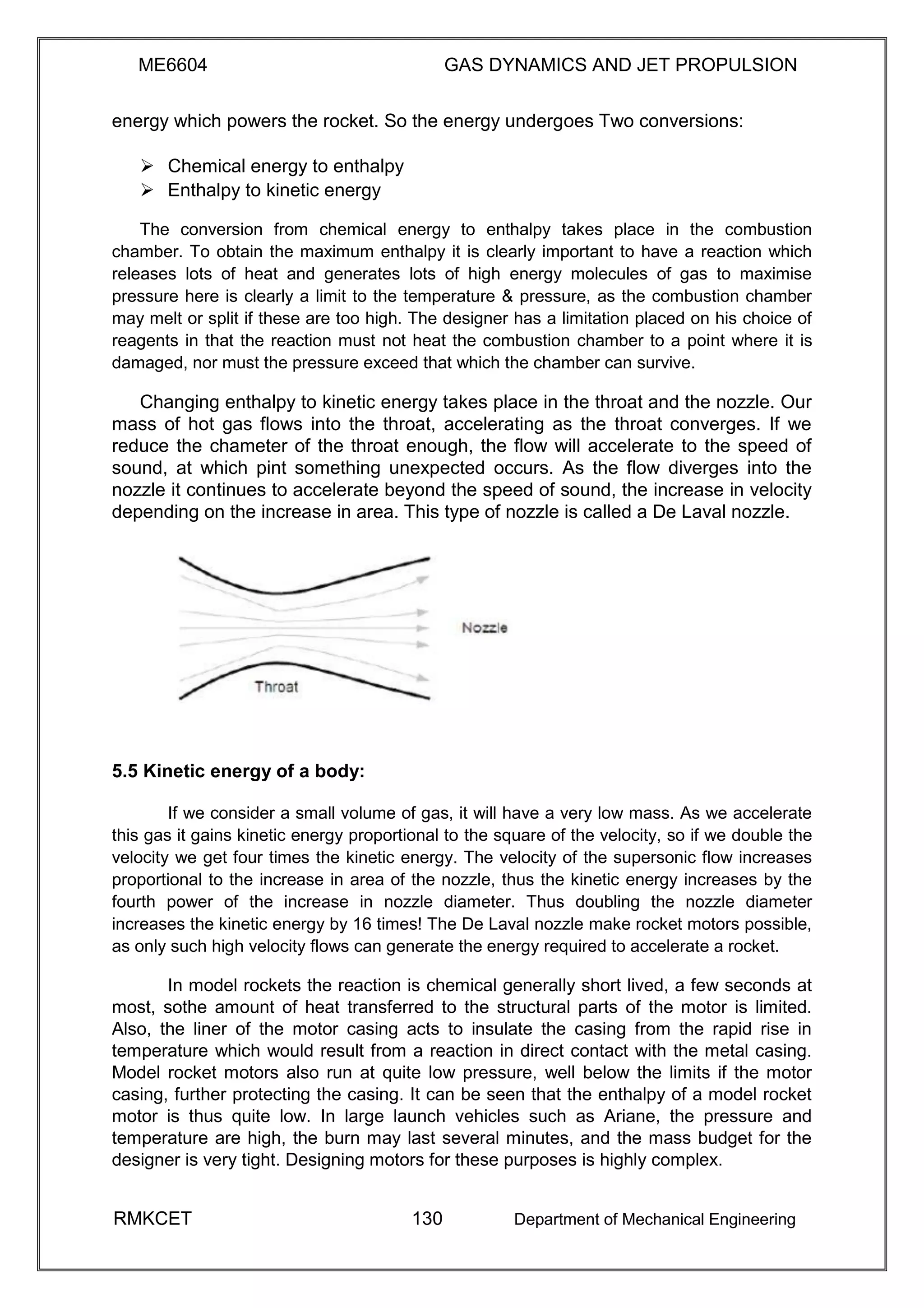 ME6604 GAS DYNAMICS AND JET PROPULSION
energy which powers the rocket. So the energy undergoes Two conversions:
 Chemical energy to enthalpy 
 Enthalpy to kinetic energy 
The conversion from chemical energy to enthalpy takes place in the combustion
chamber. To obtain the maximum enthalpy it is clearly important to have a reaction which
releases lots of heat and generates lots of high energy molecules of gas to maximise
pressure here is clearly a limit to the temperature & pressure, as the combustion chamber
may melt or split if these are too high. The designer has a limitation placed on his choice of
reagents in that the reaction must not heat the combustion chamber to a point where it is
damaged, nor must the pressure exceed that which the chamber can survive.
Changing enthalpy to kinetic energy takes place in the throat and the nozzle. Our
mass of hot gas flows into the throat, accelerating as the throat converges. If we
reduce the chameter of the throat enough, the flow will accelerate to the speed of
sound, at which pint something unexpected occurs. As the flow diverges into the
nozzle it continues to accelerate beyond the speed of sound, the increase in velocity
depending on the increase in area. This type of nozzle is called a De Laval nozzle.
5.5 Kinetic energy of a body:
If we consider a small volume of gas, it will have a very low mass. As we accelerate
this gas it gains kinetic energy proportional to the square of the velocity, so if we double the
velocity we get four times the kinetic energy. The velocity of the supersonic flow increases
proportional to the increase in area of the nozzle, thus the kinetic energy increases by the
fourth power of the increase in nozzle diameter. Thus doubling the nozzle diameter
increases the kinetic energy by 16 times! The De Laval nozzle make rocket motors possible,
as only such high velocity flows can generate the energy required to accelerate a rocket.
In model rockets the reaction is chemical generally short lived, a few seconds at
most, sothe amount of heat transferred to the structural parts of the motor is limited.
Also, the liner of the motor casing acts to insulate the casing from the rapid rise in
temperature which would result from a reaction in direct contact with the metal casing.
Model rocket motors also run at quite low pressure, well below the limits if the motor
casing, further protecting the casing. It can be seen that the enthalpy of a model rocket
motor is thus quite low. In large launch vehicles such as Ariane, the pressure and
temperature are high, the burn may last several minutes, and the mass budget for the
designer is very tight. Designing motors for these purposes is highly complex.
RMKCET 130 Department of Mechanical Engineering
 
