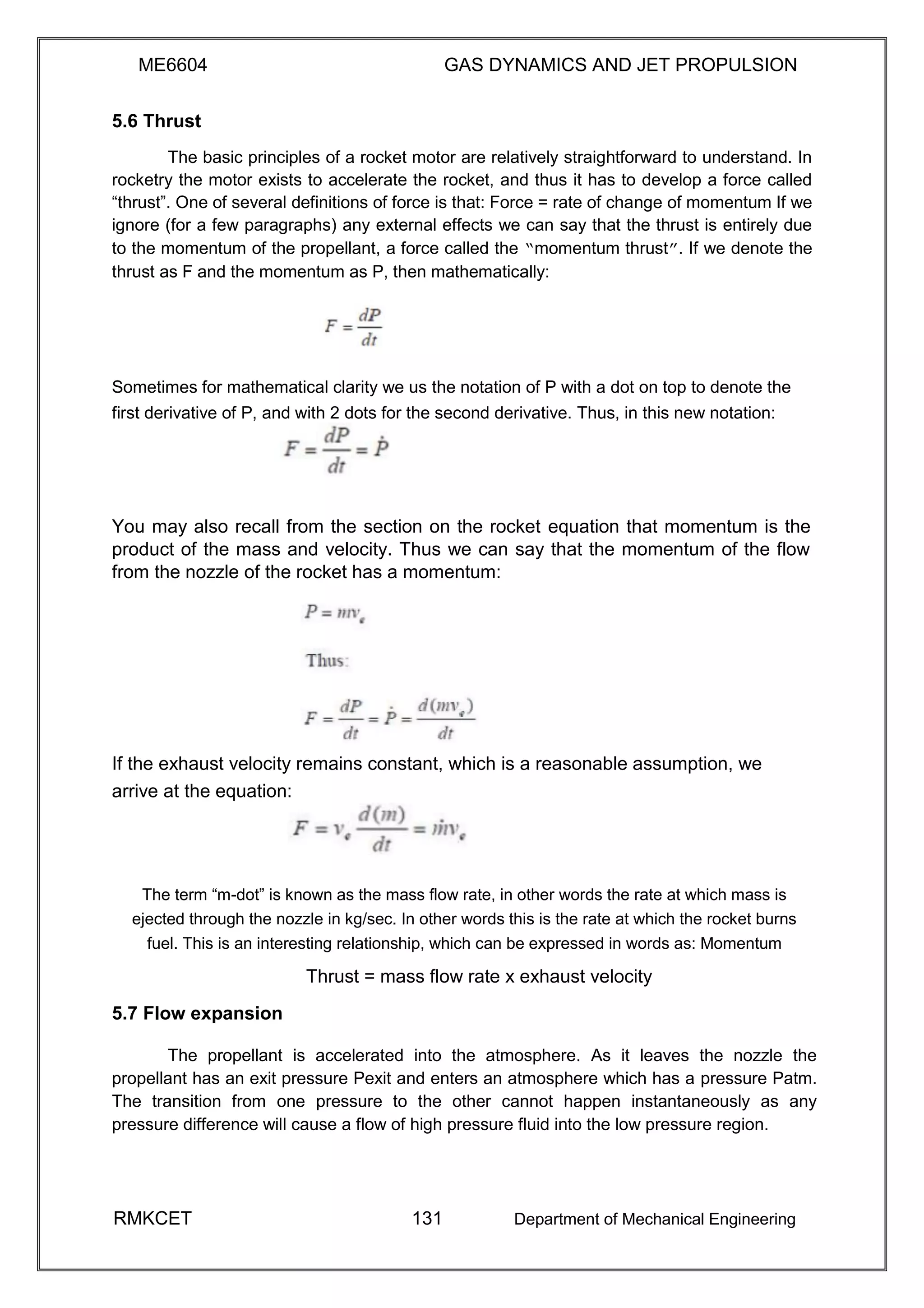 ME6604 GAS DYNAMICS AND JET PROPULSION
5.6 Thrust
The basic principles of a rocket motor are relatively straightforward to understand. In
rocketry the motor exists to accelerate the rocket, and thus it has to develop a force called
“thrust”. One of several definitions of force is that: Force = rate of change of momentum If we
ignore (for a few paragraphs) any external effects we can say that the thrust is entirely due
to the momentum of the propellant, a force called the “momentum thrust”. If we denote the
thrust as F and the momentum as P, then mathematically:
Sometimes for mathematical clarity we us the notation of P with a dot on top to denote the
first derivative of P, and with 2 dots for the second derivative. Thus, in this new notation:
You may also recall from the section on the rocket equation that momentum is the
product of the mass and velocity. Thus we can say that the momentum of the flow
from the nozzle of the rocket has a momentum:
If the exhaust velocity remains constant, which is a reasonable assumption, we
arrive at the equation:
The term “m-dot” is known as the mass flow rate, in other words the rate at which mass is
ejected through the nozzle in kg/sec. In other words this is the rate at which the rocket burns
fuel. This is an interesting relationship, which can be expressed in words as: Momentum
Thrust = mass flow rate x exhaust velocity
5.7 Flow expansion
The propellant is accelerated into the atmosphere. As it leaves the nozzle the
propellant has an exit pressure Pexit and enters an atmosphere which has a pressure Patm.
The transition from one pressure to the other cannot happen instantaneously as any
pressure difference will cause a flow of high pressure fluid into the low pressure region.
RMKCET 131 Department of Mechanical Engineering
 