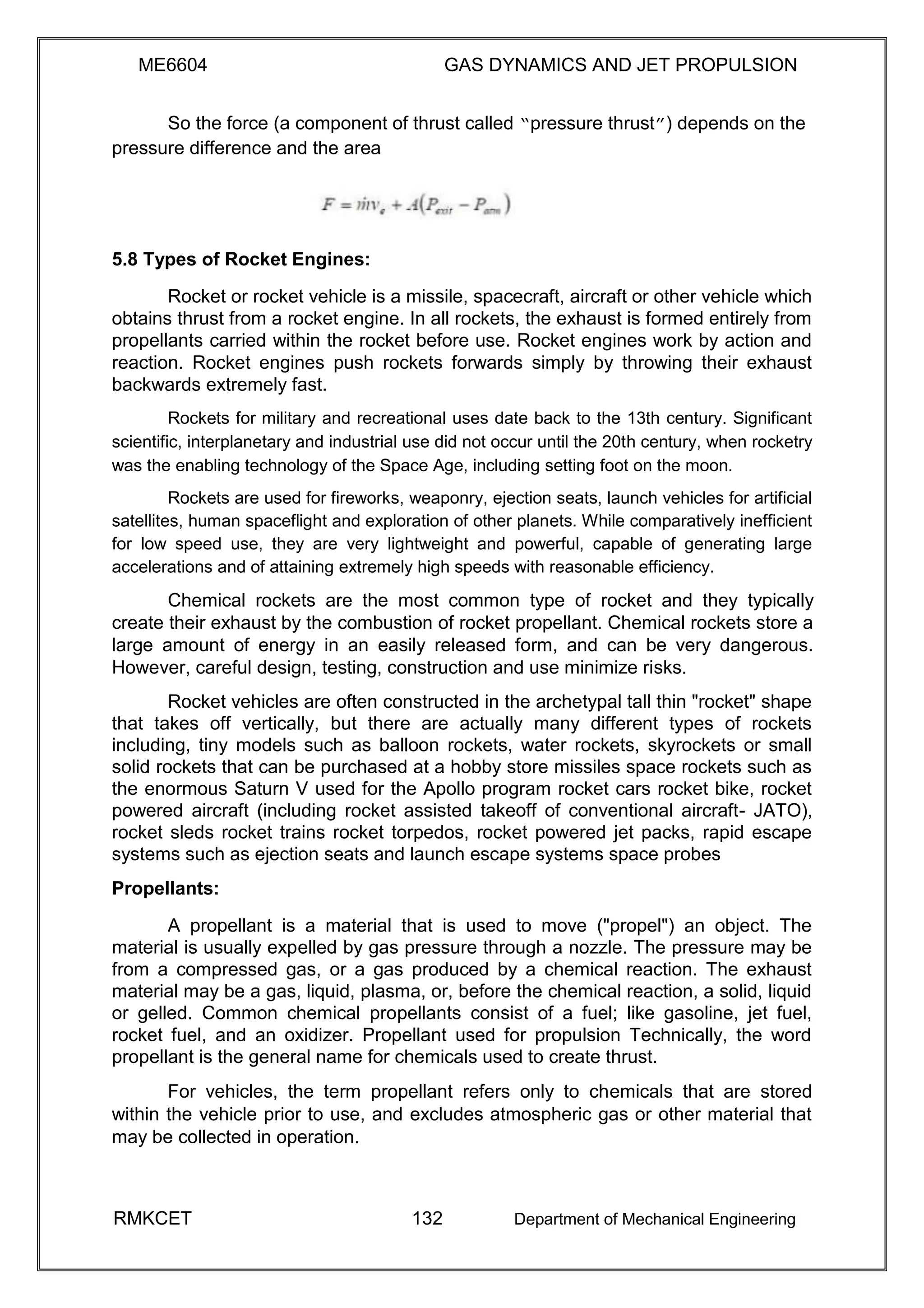 ME6604 GAS DYNAMICS AND JET PROPULSION
So the force (a component of thrust called “pressure thrust”) depends on the
pressure difference and the area
5.8 Types of Rocket Engines:
Rocket or rocket vehicle is a missile, spacecraft, aircraft or other vehicle which
obtains thrust from a rocket engine. In all rockets, the exhaust is formed entirely from
propellants carried within the rocket before use. Rocket engines work by action and
reaction. Rocket engines push rockets forwards simply by throwing their exhaust
backwards extremely fast.
Rockets for military and recreational uses date back to the 13th century. Significant
scientific, interplanetary and industrial use did not occur until the 20th century, when rocketry
was the enabling technology of the Space Age, including setting foot on the moon.
Rockets are used for fireworks, weaponry, ejection seats, launch vehicles for artificial
satellites, human spaceflight and exploration of other planets. While comparatively inefficient
for low speed use, they are very lightweight and powerful, capable of generating large
accelerations and of attaining extremely high speeds with reasonable efficiency.
Chemical rockets are the most common type of rocket and they typically
create their exhaust by the combustion of rocket propellant. Chemical rockets store a
large amount of energy in an easily released form, and can be very dangerous.
However, careful design, testing, construction and use minimize risks.
Rocket vehicles are often constructed in the archetypal tall thin "rocket" shape
that takes off vertically, but there are actually many different types of rockets
including, tiny models such as balloon rockets, water rockets, skyrockets or small
solid rockets that can be purchased at a hobby store missiles space rockets such as
the enormous Saturn V used for the Apollo program rocket cars rocket bike, rocket
powered aircraft (including rocket assisted takeoff of conventional aircraft- JATO),
rocket sleds rocket trains rocket torpedos, rocket powered jet packs, rapid escape
systems such as ejection seats and launch escape systems space probes
Propellants:
A propellant is a material that is used to move ("propel") an object. The
material is usually expelled by gas pressure through a nozzle. The pressure may be
from a compressed gas, or a gas produced by a chemical reaction. The exhaust
material may be a gas, liquid, plasma, or, before the chemical reaction, a solid, liquid
or gelled. Common chemical propellants consist of a fuel; like gasoline, jet fuel,
rocket fuel, and an oxidizer. Propellant used for propulsion Technically, the word
propellant is the general name for chemicals used to create thrust.
For vehicles, the term propellant refers only to chemicals that are stored
within the vehicle prior to use, and excludes atmospheric gas or other material that
may be collected in operation.
RMKCET 132 Department of Mechanical Engineering
 