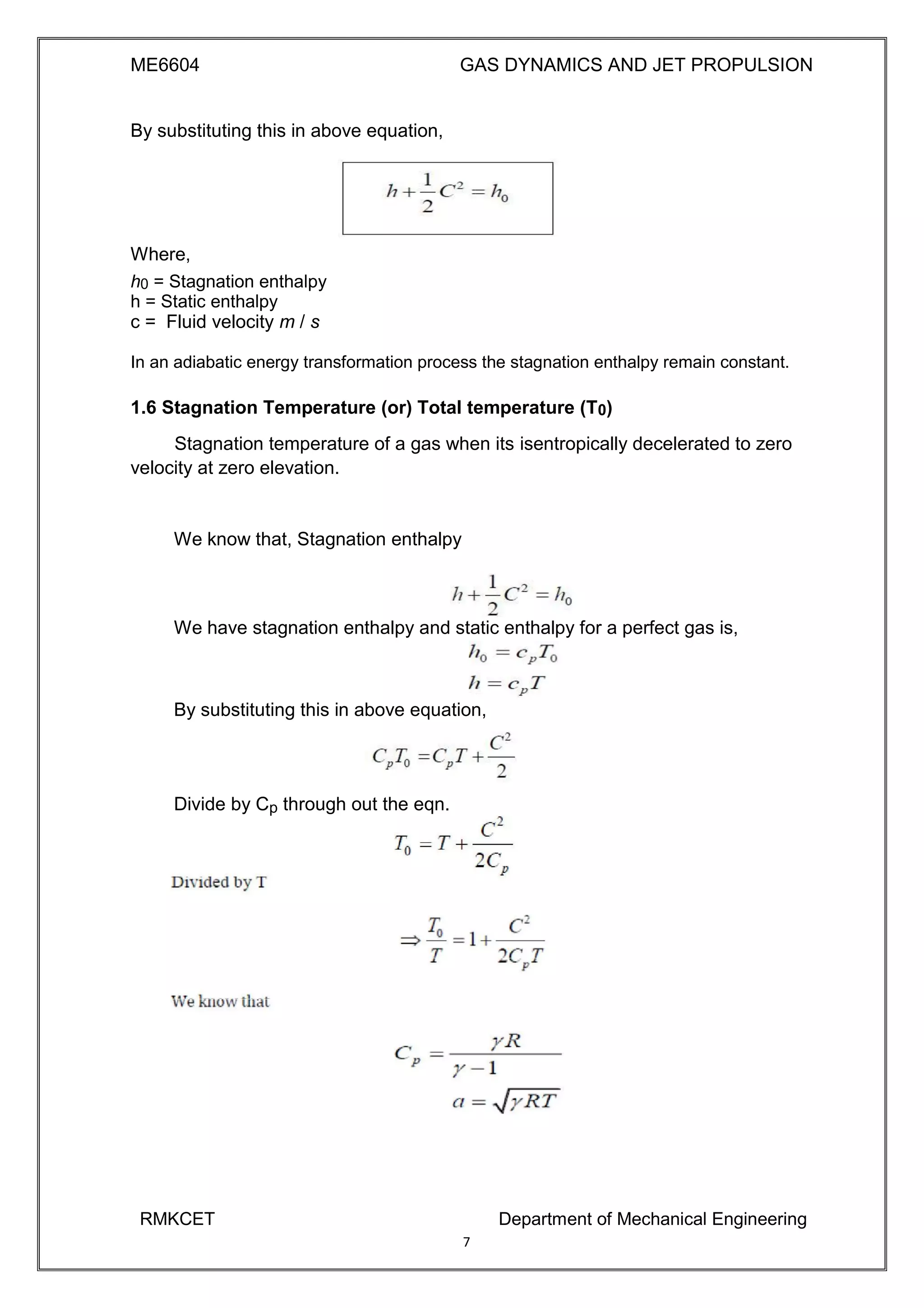 ME6604 GAS DYNAMICS AND JET PROPULSION
By substituting this in above equation,
Where,
h0 = Stagnation enthalpy
h = Static enthalpy
c = Fluid velocity m / s
In an adiabatic energy transformation process the stagnation enthalpy remain constant.
1.6 Stagnation Temperature (or) Total temperature (T0)
Stagnation temperature of a gas when its isentropically decelerated to zero
velocity at zero elevation.
We know that, Stagnation enthalpy
We have stagnation enthalpy and static enthalpy for a perfect gas is,
By substituting this in above equation,
Divide by Cp through out the eqn.
RMKCET Department of Mechanical Engineering
7
 
