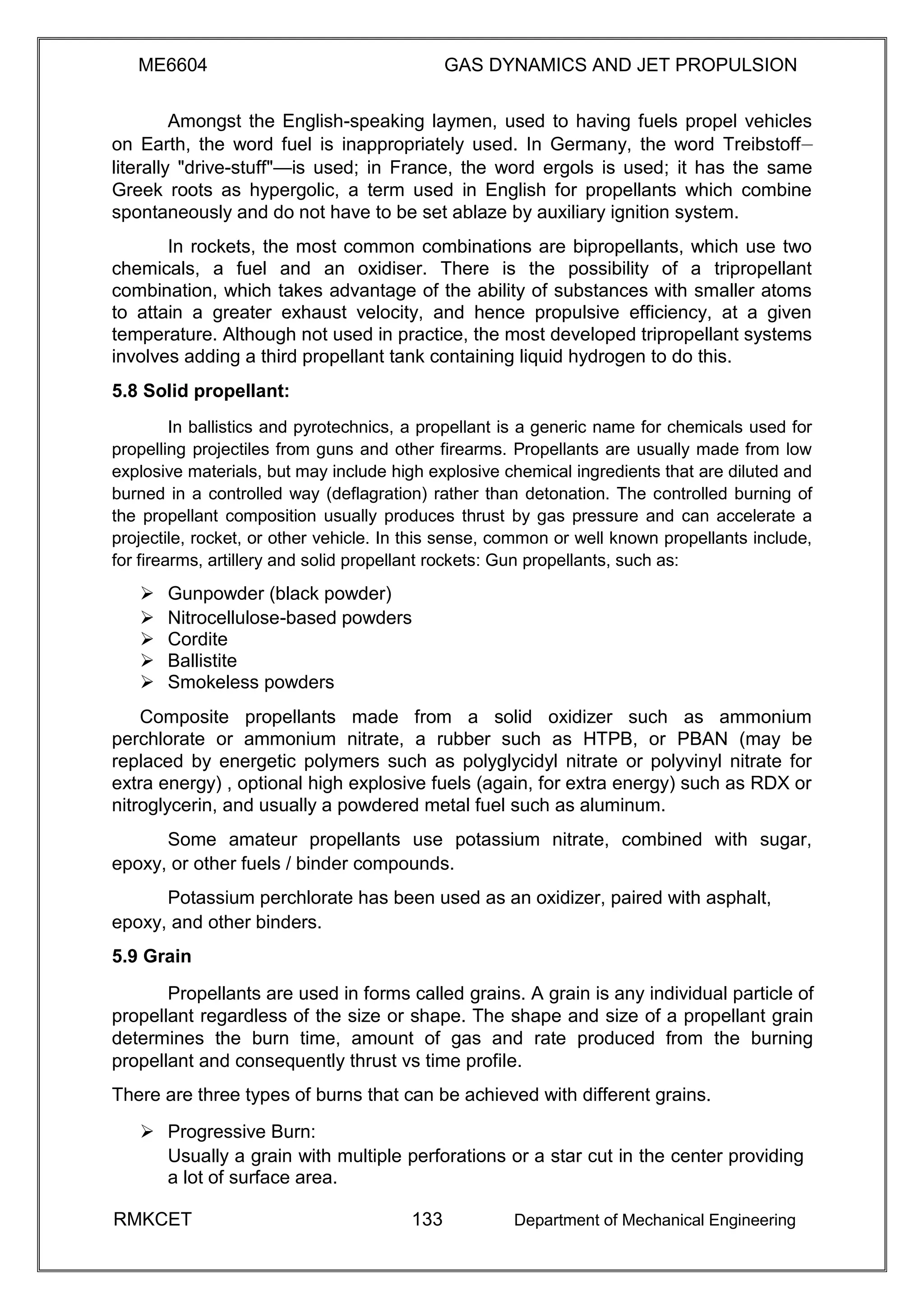 ME6604 GAS DYNAMICS AND JET PROPULSION
Amongst the English-speaking laymen, used to having fuels propel vehicles
on Earth, the word fuel is inappropriately used. In Germany, the word Treibstoff—
literally "drive-stuff"—is used; in France, the word ergols is used; it has the same
Greek roots as hypergolic, a term used in English for propellants which combine
spontaneously and do not have to be set ablaze by auxiliary ignition system.
In rockets, the most common combinations are bipropellants, which use two
chemicals, a fuel and an oxidiser. There is the possibility of a tripropellant
combination, which takes advantage of the ability of substances with smaller atoms
to attain a greater exhaust velocity, and hence propulsive efficiency, at a given
temperature. Although not used in practice, the most developed tripropellant systems
involves adding a third propellant tank containing liquid hydrogen to do this.
5.8 Solid propellant:
In ballistics and pyrotechnics, a propellant is a generic name for chemicals used for
propelling projectiles from guns and other firearms. Propellants are usually made from low
explosive materials, but may include high explosive chemical ingredients that are diluted and
burned in a controlled way (deflagration) rather than detonation. The controlled burning of
the propellant composition usually produces thrust by gas pressure and can accelerate a
projectile, rocket, or other vehicle. In this sense, common or well known propellants include,
for firearms, artillery and solid propellant rockets: Gun propellants, such as:
 Gunpowder (black powder) 
 Nitrocellulose-based powders 
 Cordite 
 Ballistite 
 Smokeless powders 
Composite propellants made from a solid oxidizer such as ammonium
perchlorate or ammonium nitrate, a rubber such as HTPB, or PBAN (may be
replaced by energetic polymers such as polyglycidyl nitrate or polyvinyl nitrate for
extra energy) , optional high explosive fuels (again, for extra energy) such as RDX or
nitroglycerin, and usually a powdered metal fuel such as aluminum.
Some amateur propellants use potassium nitrate, combined with sugar,
epoxy, or other fuels / binder compounds.
Potassium perchlorate has been used as an oxidizer, paired with asphalt,
epoxy, and other binders.
5.9 Grain
Propellants are used in forms called grains. A grain is any individual particle of
propellant regardless of the size or shape. The shape and size of a propellant grain
determines the burn time, amount of gas and rate produced from the burning
propellant and consequently thrust vs time profile.
There are three types of burns that can be achieved with different grains.
 Progressive Burn: 
Usually a grain with multiple perforations or a star cut in the center providing
a lot of surface area. 
RMKCET 133 Department of Mechanical Engineering
 