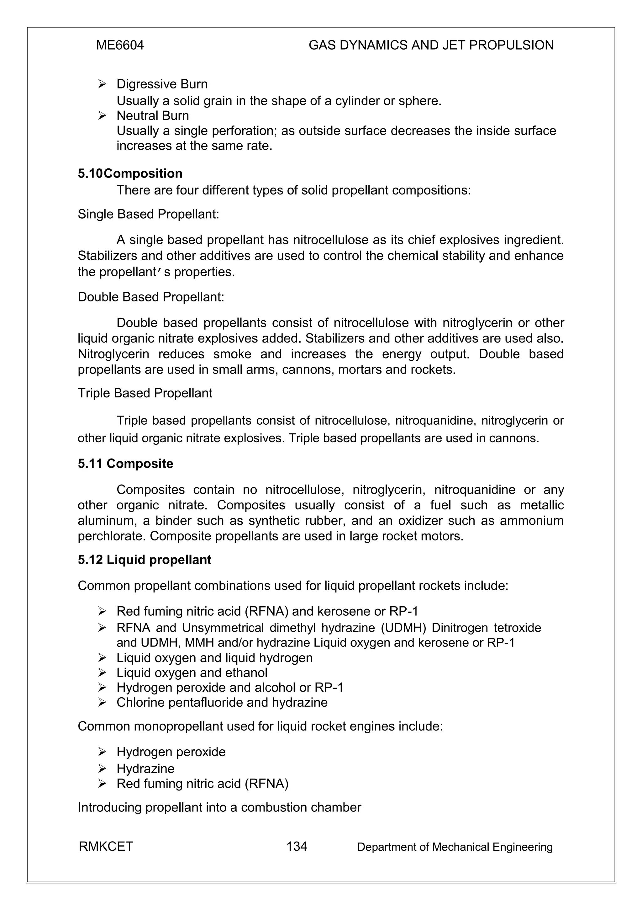 ME6604 GAS DYNAMICS AND JET PROPULSION
 Digressive Burn 
Usually a solid grain in the shape of a cylinder or sphere. 
 Neutral Burn 
Usually a single perforation; as outside surface decreases the inside surface
increases at the same rate. 

5.10Composition
There are four different types of solid propellant compositions:
Single Based Propellant:
A single based propellant has nitrocellulose as its chief explosives ingredient.
Stabilizers and other additives are used to control the chemical stability and enhance
the propellant’s properties.
Double Based Propellant:
Double based propellants consist of nitrocellulose with nitroglycerin or other
liquid organic nitrate explosives added. Stabilizers and other additives are used also.
Nitroglycerin reduces smoke and increases the energy output. Double based
propellants are used in small arms, cannons, mortars and rockets.
Triple Based Propellant
Triple based propellants consist of nitrocellulose, nitroquanidine, nitroglycerin or
other liquid organic nitrate explosives. Triple based propellants are used in cannons.
5.11 Composite
Composites contain no nitrocellulose, nitroglycerin, nitroquanidine or any
other organic nitrate. Composites usually consist of a fuel such as metallic
aluminum, a binder such as synthetic rubber, and an oxidizer such as ammonium
perchlorate. Composite propellants are used in large rocket motors.
5.12 Liquid propellant
Common propellant combinations used for liquid propellant rockets include:
 Red fuming nitric acid (RFNA) and kerosene or RP-1 
 RFNA and Unsymmetrical dimethyl hydrazine (UDMH) Dinitrogen tetroxide
and UDMH, MMH and/or hydrazine Liquid oxygen and kerosene or RP-1 
 Liquid oxygen and liquid hydrogen 
 Liquid oxygen and ethanol 
 Hydrogen peroxide and alcohol or RP-1 
 Chlorine pentafluoride and hydrazine 
Common monopropellant used for liquid rocket engines include:
 Hydrogen peroxide 
 Hydrazine 
 Red fuming nitric acid (RFNA) 
Introducing propellant into a combustion chamber
RMKCET 134 Department of Mechanical Engineering
 
