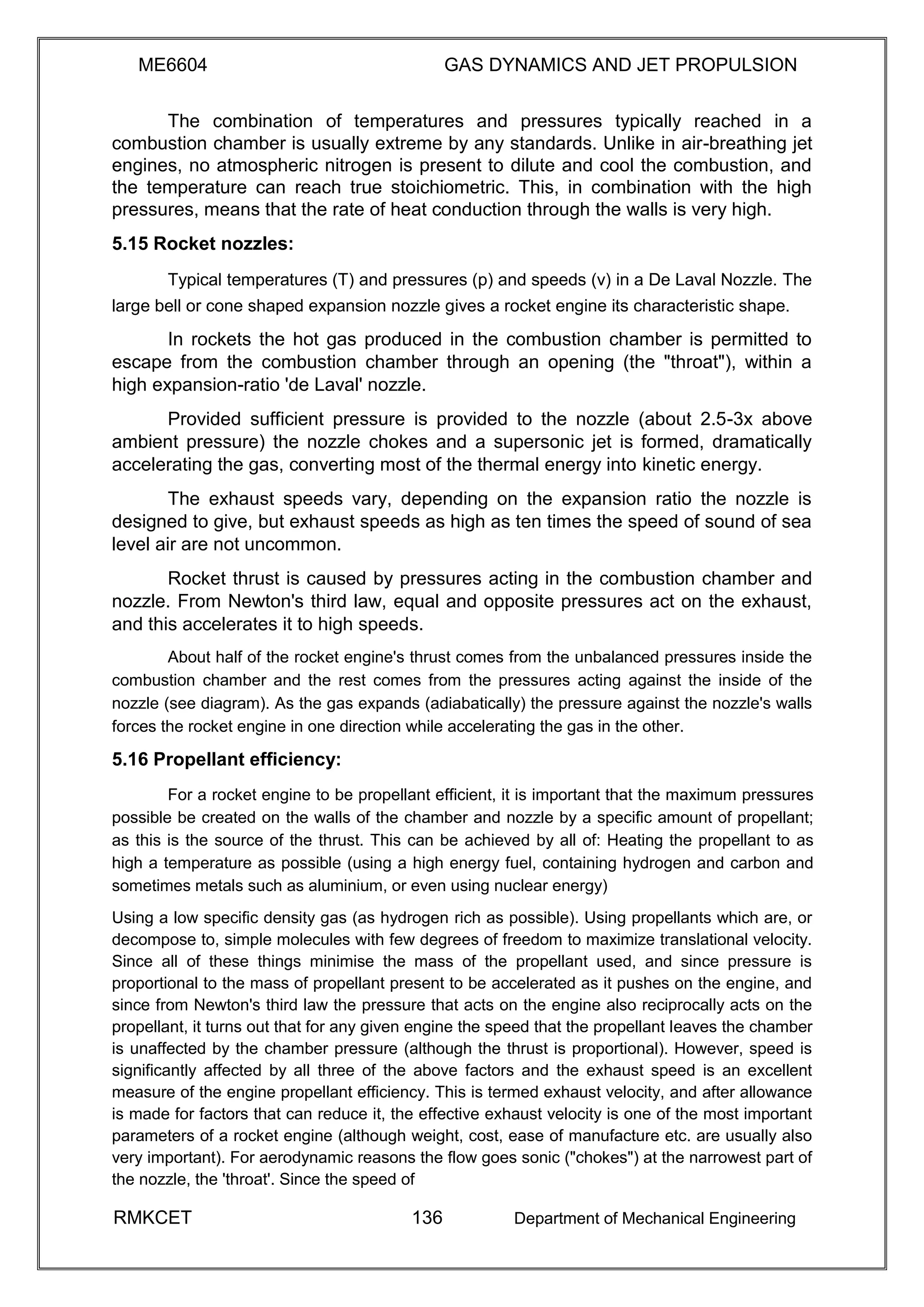 ME6604 GAS DYNAMICS AND JET PROPULSION
The combination of temperatures and pressures typically reached in a
combustion chamber is usually extreme by any standards. Unlike in air-breathing jet
engines, no atmospheric nitrogen is present to dilute and cool the combustion, and
the temperature can reach true stoichiometric. This, in combination with the high
pressures, means that the rate of heat conduction through the walls is very high.
5.15 Rocket nozzles:
Typical temperatures (T) and pressures (p) and speeds (v) in a De Laval Nozzle. The
large bell or cone shaped expansion nozzle gives a rocket engine its characteristic shape.
In rockets the hot gas produced in the combustion chamber is permitted to
escape from the combustion chamber through an opening (the "throat"), within a
high expansion-ratio 'de Laval' nozzle.
Provided sufficient pressure is provided to the nozzle (about 2.5-3x above
ambient pressure) the nozzle chokes and a supersonic jet is formed, dramatically
accelerating the gas, converting most of the thermal energy into kinetic energy.
The exhaust speeds vary, depending on the expansion ratio the nozzle is
designed to give, but exhaust speeds as high as ten times the speed of sound of sea
level air are not uncommon.
Rocket thrust is caused by pressures acting in the combustion chamber and
nozzle. From Newton's third law, equal and opposite pressures act on the exhaust,
and this accelerates it to high speeds.
About half of the rocket engine's thrust comes from the unbalanced pressures inside the
combustion chamber and the rest comes from the pressures acting against the inside of the
nozzle (see diagram). As the gas expands (adiabatically) the pressure against the nozzle's walls
forces the rocket engine in one direction while accelerating the gas in the other.
5.16 Propellant efficiency:
For a rocket engine to be propellant efficient, it is important that the maximum pressures
possible be created on the walls of the chamber and nozzle by a specific amount of propellant;
as this is the source of the thrust. This can be achieved by all of: Heating the propellant to as
high a temperature as possible (using a high energy fuel, containing hydrogen and carbon and
sometimes metals such as aluminium, or even using nuclear energy)
Using a low specific density gas (as hydrogen rich as possible). Using propellants which are, or
decompose to, simple molecules with few degrees of freedom to maximize translational velocity.
Since all of these things minimise the mass of the propellant used, and since pressure is
proportional to the mass of propellant present to be accelerated as it pushes on the engine, and
since from Newton's third law the pressure that acts on the engine also reciprocally acts on the
propellant, it turns out that for any given engine the speed that the propellant leaves the chamber
is unaffected by the chamber pressure (although the thrust is proportional). However, speed is
significantly affected by all three of the above factors and the exhaust speed is an excellent
measure of the engine propellant efficiency. This is termed exhaust velocity, and after allowance
is made for factors that can reduce it, the effective exhaust velocity is one of the most important
parameters of a rocket engine (although weight, cost, ease of manufacture etc. are usually also
very important). For aerodynamic reasons the flow goes sonic ("chokes") at the narrowest part of
the nozzle, the 'throat'. Since the speed of
RMKCET 136 Department of Mechanical Engineering
 