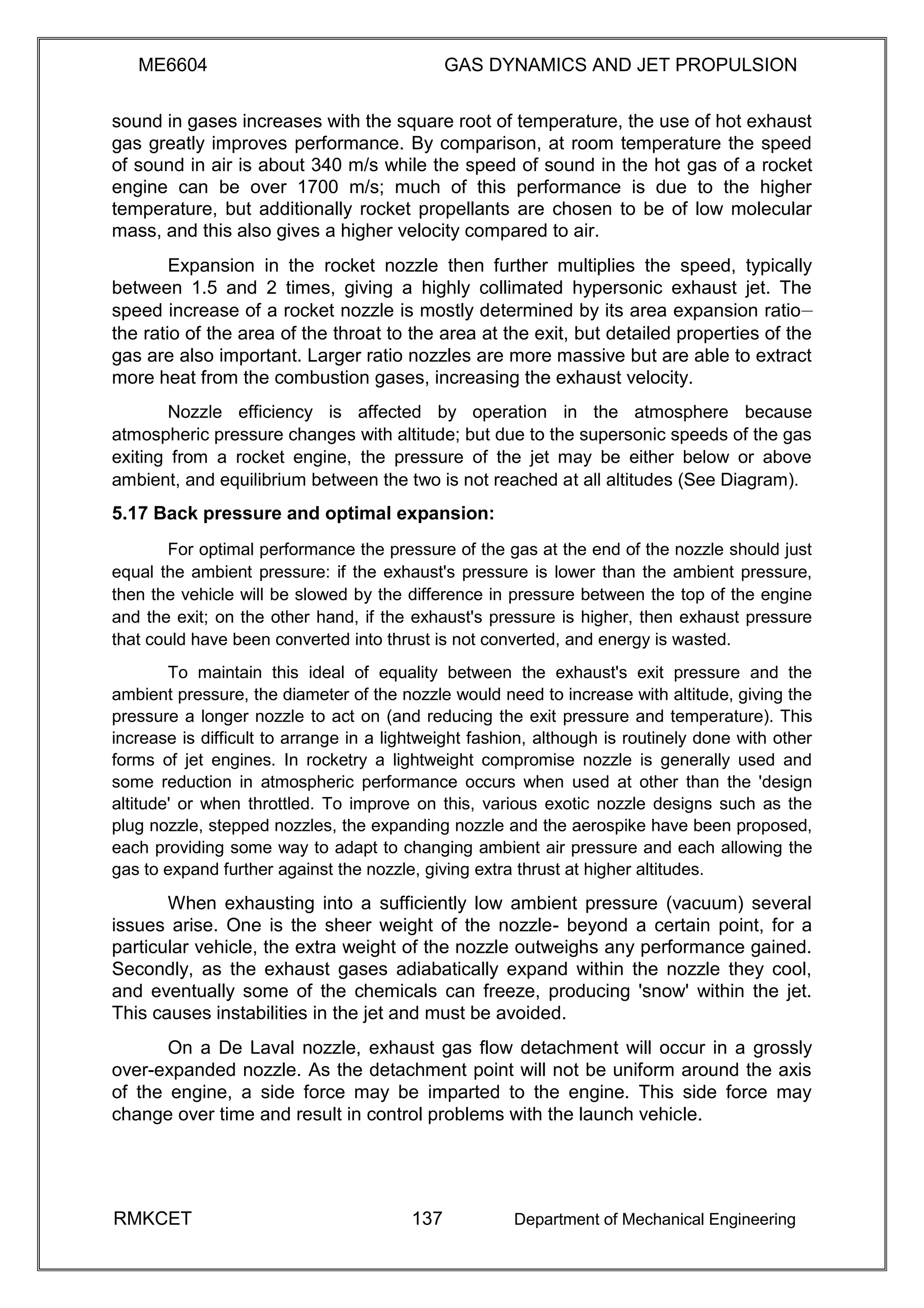 ME6604 GAS DYNAMICS AND JET PROPULSION
sound in gases increases with the square root of temperature, the use of hot exhaust
gas greatly improves performance. By comparison, at room temperature the speed
of sound in air is about 340 m/s while the speed of sound in the hot gas of a rocket
engine can be over 1700 m/s; much of this performance is due to the higher
temperature, but additionally rocket propellants are chosen to be of low molecular
mass, and this also gives a higher velocity compared to air.
Expansion in the rocket nozzle then further multiplies the speed, typically
between 1.5 and 2 times, giving a highly collimated hypersonic exhaust jet. The
speed increase of a rocket nozzle is mostly determined by its area expansion ratio—
the ratio of the area of the throat to the area at the exit, but detailed properties of the
gas are also important. Larger ratio nozzles are more massive but are able to extract
more heat from the combustion gases, increasing the exhaust velocity.
Nozzle efficiency is affected by operation in the atmosphere because
atmospheric pressure changes with altitude; but due to the supersonic speeds of the gas
exiting from a rocket engine, the pressure of the jet may be either below or above
ambient, and equilibrium between the two is not reached at all altitudes (See Diagram).
5.17 Back pressure and optimal expansion:
For optimal performance the pressure of the gas at the end of the nozzle should just
equal the ambient pressure: if the exhaust's pressure is lower than the ambient pressure,
then the vehicle will be slowed by the difference in pressure between the top of the engine
and the exit; on the other hand, if the exhaust's pressure is higher, then exhaust pressure
that could have been converted into thrust is not converted, and energy is wasted.
To maintain this ideal of equality between the exhaust's exit pressure and the
ambient pressure, the diameter of the nozzle would need to increase with altitude, giving the
pressure a longer nozzle to act on (and reducing the exit pressure and temperature). This
increase is difficult to arrange in a lightweight fashion, although is routinely done with other
forms of jet engines. In rocketry a lightweight compromise nozzle is generally used and
some reduction in atmospheric performance occurs when used at other than the 'design
altitude' or when throttled. To improve on this, various exotic nozzle designs such as the
plug nozzle, stepped nozzles, the expanding nozzle and the aerospike have been proposed,
each providing some way to adapt to changing ambient air pressure and each allowing the
gas to expand further against the nozzle, giving extra thrust at higher altitudes.
When exhausting into a sufficiently low ambient pressure (vacuum) several
issues arise. One is the sheer weight of the nozzle- beyond a certain point, for a
particular vehicle, the extra weight of the nozzle outweighs any performance gained.
Secondly, as the exhaust gases adiabatically expand within the nozzle they cool,
and eventually some of the chemicals can freeze, producing 'snow' within the jet.
This causes instabilities in the jet and must be avoided.
On a De Laval nozzle, exhaust gas flow detachment will occur in a grossly
over-expanded nozzle. As the detachment point will not be uniform around the axis
of the engine, a side force may be imparted to the engine. This side force may
change over time and result in control problems with the launch vehicle.
RMKCET 137 Department of Mechanical Engineering
 