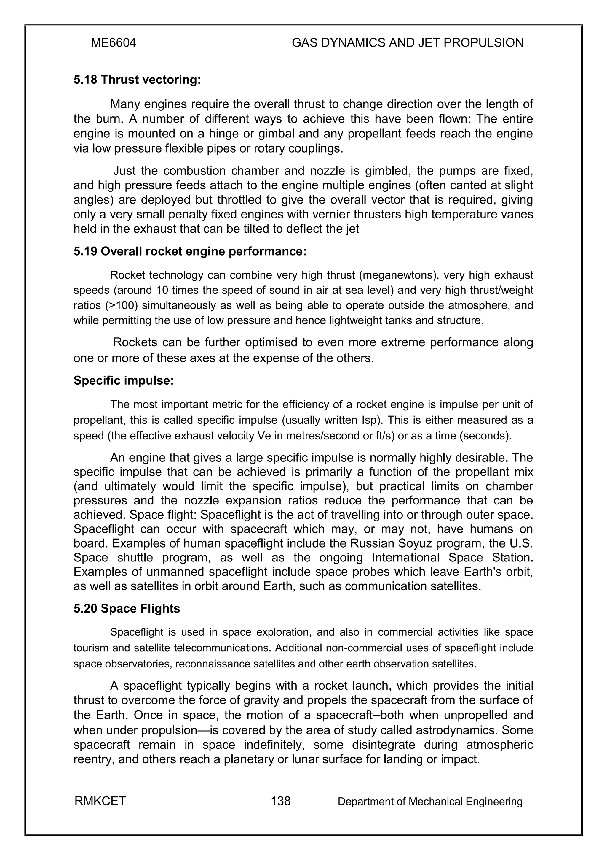 ME6604 GAS DYNAMICS AND JET PROPULSION
5.18 Thrust vectoring:
Many engines require the overall thrust to change direction over the length of
the burn. A number of different ways to achieve this have been flown: The entire
engine is mounted on a hinge or gimbal and any propellant feeds reach the engine
via low pressure flexible pipes or rotary couplings.
Just the combustion chamber and nozzle is gimbled, the pumps are fixed,
and high pressure feeds attach to the engine multiple engines (often canted at slight
angles) are deployed but throttled to give the overall vector that is required, giving
only a very small penalty fixed engines with vernier thrusters high temperature vanes
held in the exhaust that can be tilted to deflect the jet
5.19 Overall rocket engine performance:
Rocket technology can combine very high thrust (meganewtons), very high exhaust
speeds (around 10 times the speed of sound in air at sea level) and very high thrust/weight
ratios (>100) simultaneously as well as being able to operate outside the atmosphere, and
while permitting the use of low pressure and hence lightweight tanks and structure.
Rockets can be further optimised to even more extreme performance along
one or more of these axes at the expense of the others.
Specific impulse:
The most important metric for the efficiency of a rocket engine is impulse per unit of
propellant, this is called specific impulse (usually written Isp). This is either measured as a
speed (the effective exhaust velocity Ve in metres/second or ft/s) or as a time (seconds).
An engine that gives a large specific impulse is normally highly desirable. The
specific impulse that can be achieved is primarily a function of the propellant mix
(and ultimately would limit the specific impulse), but practical limits on chamber
pressures and the nozzle expansion ratios reduce the performance that can be
achieved. Space flight: Spaceflight is the act of travelling into or through outer space.
Spaceflight can occur with spacecraft which may, or may not, have humans on
board. Examples of human spaceflight include the Russian Soyuz program, the U.S.
Space shuttle program, as well as the ongoing International Space Station.
Examples of unmanned spaceflight include space probes which leave Earth's orbit,
as well as satellites in orbit around Earth, such as communication satellites.
5.20 Space Flights
Spaceflight is used in space exploration, and also in commercial activities like space
tourism and satellite telecommunications. Additional non-commercial uses of spaceflight include
space observatories, reconnaissance satellites and other earth observation satellites.
A spaceflight typically begins with a rocket launch, which provides the initial
thrust to overcome the force of gravity and propels the spacecraft from the surface of
the Earth. Once in space, the motion of a spacecraft—both when unpropelled and
when under propulsion—is covered by the area of study called astrodynamics. Some
spacecraft remain in space indefinitely, some disintegrate during atmospheric
reentry, and others reach a planetary or lunar surface for landing or impact.
RMKCET 138 Department of Mechanical Engineering
 