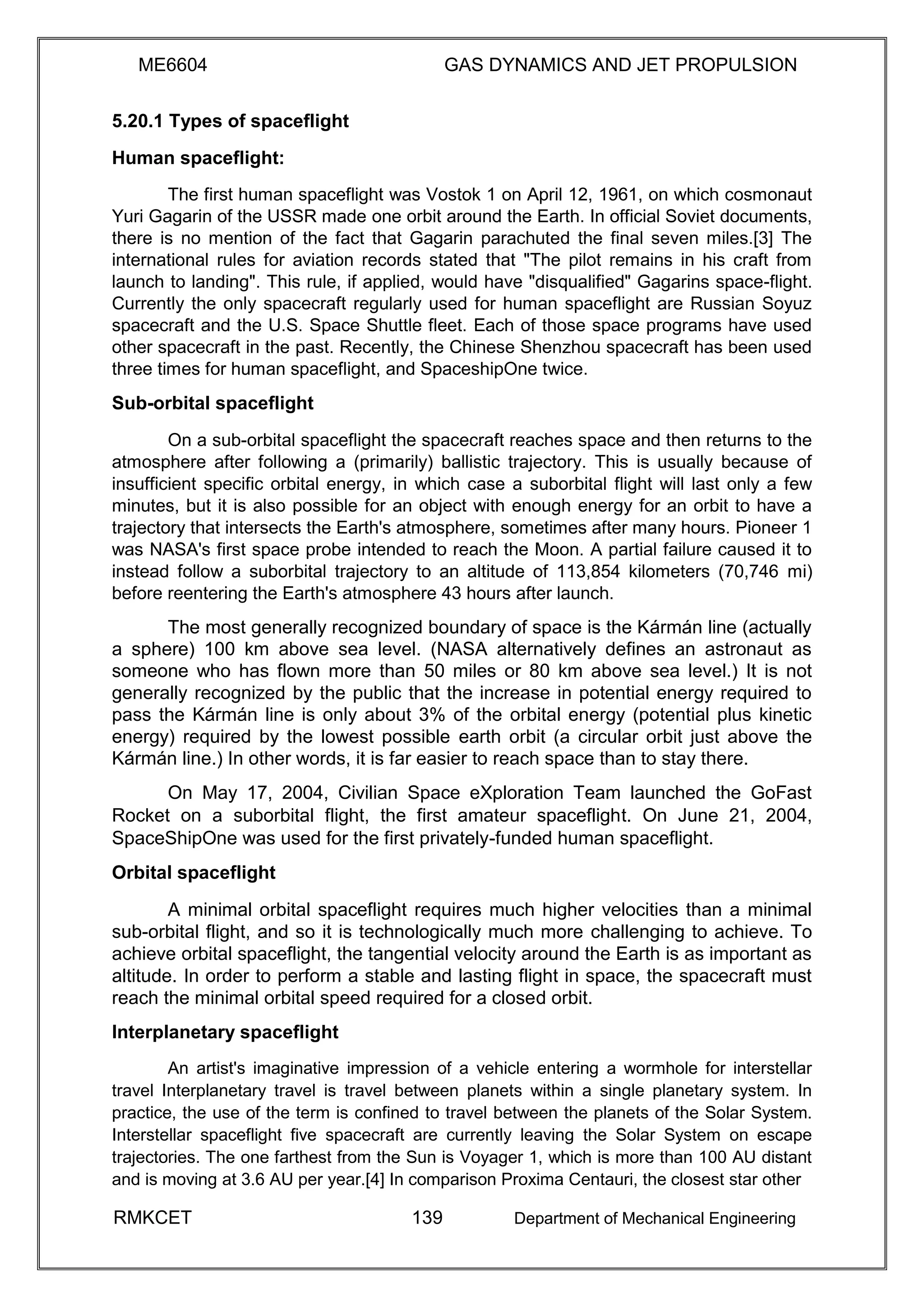 ME6604 GAS DYNAMICS AND JET PROPULSION
5.20.1 Types of spaceflight
Human spaceflight:
The first human spaceflight was Vostok 1 on April 12, 1961, on which cosmonaut
Yuri Gagarin of the USSR made one orbit around the Earth. In official Soviet documents,
there is no mention of the fact that Gagarin parachuted the final seven miles.[3] The
international rules for aviation records stated that "The pilot remains in his craft from
launch to landing". This rule, if applied, would have "disqualified" Gagarins space-flight.
Currently the only spacecraft regularly used for human spaceflight are Russian Soyuz
spacecraft and the U.S. Space Shuttle fleet. Each of those space programs have used
other spacecraft in the past. Recently, the Chinese Shenzhou spacecraft has been used
three times for human spaceflight, and SpaceshipOne twice.
Sub-orbital spaceflight
On a sub-orbital spaceflight the spacecraft reaches space and then returns to the
atmosphere after following a (primarily) ballistic trajectory. This is usually because of
insufficient specific orbital energy, in which case a suborbital flight will last only a few
minutes, but it is also possible for an object with enough energy for an orbit to have a
trajectory that intersects the Earth's atmosphere, sometimes after many hours. Pioneer 1
was NASA's first space probe intended to reach the Moon. A partial failure caused it to
instead follow a suborbital trajectory to an altitude of 113,854 kilometers (70,746 mi)
before reentering the Earth's atmosphere 43 hours after launch.
The most generally recognized boundary of space is the Kármán line (actually
a sphere) 100 km above sea level. (NASA alternatively defines an astronaut as
someone who has flown more than 50 miles or 80 km above sea level.) It is not
generally recognized by the public that the increase in potential energy required to
pass the Kármán line is only about 3% of the orbital energy (potential plus kinetic
energy) required by the lowest possible earth orbit (a circular orbit just above the
Kármán line.) In other words, it is far easier to reach space than to stay there.
On May 17, 2004, Civilian Space eXploration Team launched the GoFast
Rocket on a suborbital flight, the first amateur spaceflight. On June 21, 2004,
SpaceShipOne was used for the first privately-funded human spaceflight.
Orbital spaceflight
A minimal orbital spaceflight requires much higher velocities than a minimal
sub-orbital flight, and so it is technologically much more challenging to achieve. To
achieve orbital spaceflight, the tangential velocity around the Earth is as important as
altitude. In order to perform a stable and lasting flight in space, the spacecraft must
reach the minimal orbital speed required for a closed orbit.
Interplanetary spaceflight
An artist's imaginative impression of a vehicle entering a wormhole for interstellar
travel Interplanetary travel is travel between planets within a single planetary system. In
practice, the use of the term is confined to travel between the planets of the Solar System.
Interstellar spaceflight five spacecraft are currently leaving the Solar System on escape
trajectories. The one farthest from the Sun is Voyager 1, which is more than 100 AU distant
and is moving at 3.6 AU per year.[4] In comparison Proxima Centauri, the closest star other
RMKCET 139 Department of Mechanical Engineering
 