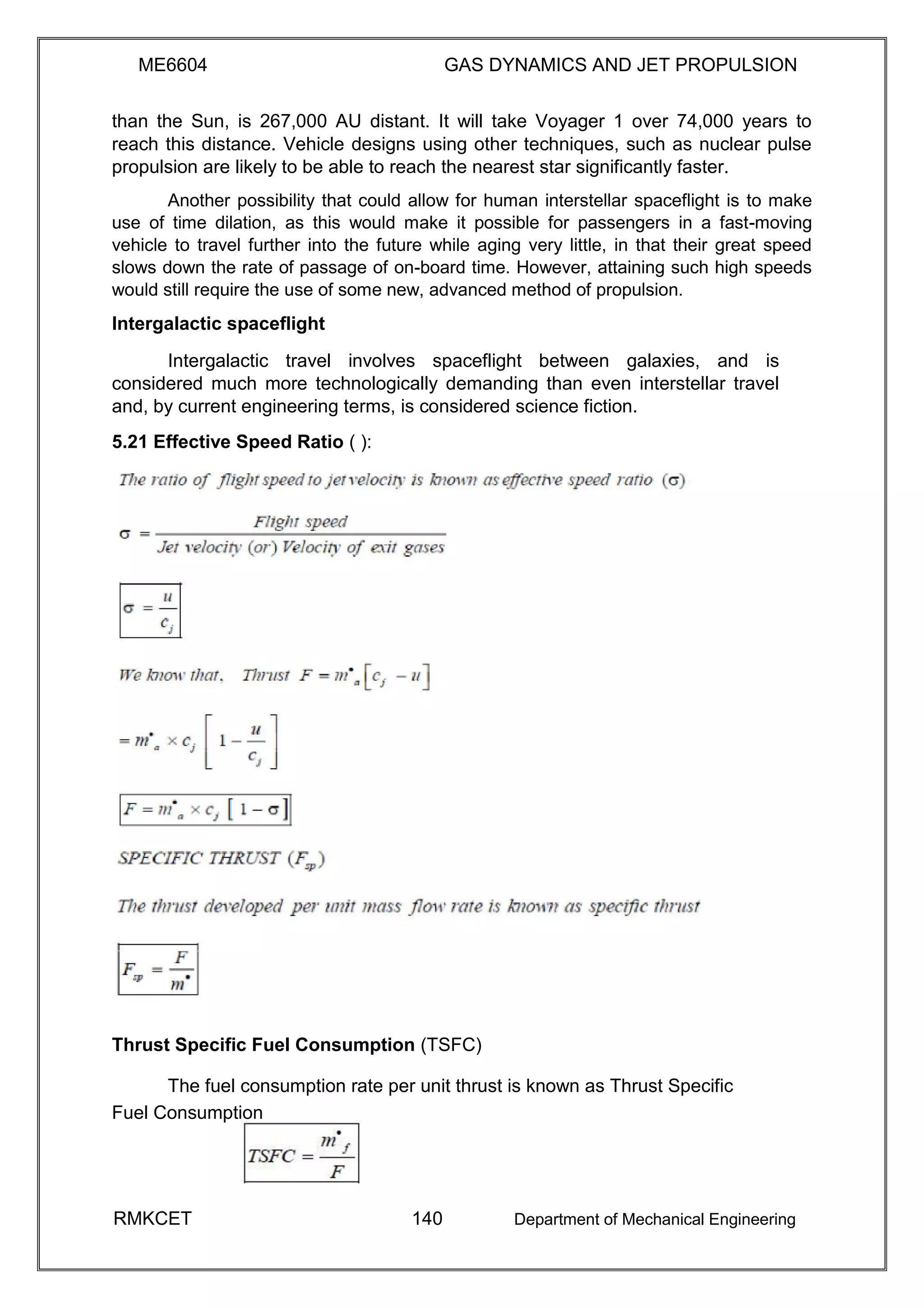 ME6604 GAS DYNAMICS AND JET PROPULSION
than the Sun, is 267,000 AU distant. It will take Voyager 1 over 74,000 years to
reach this distance. Vehicle designs using other techniques, such as nuclear pulse
propulsion are likely to be able to reach the nearest star significantly faster.
Another possibility that could allow for human interstellar spaceflight is to make
use of time dilation, as this would make it possible for passengers in a fast-moving
vehicle to travel further into the future while aging very little, in that their great speed
slows down the rate of passage of on-board time. However, attaining such high speeds
would still require the use of some new, advanced method of propulsion.
Intergalactic spaceflight
Intergalactic travel involves spaceflight between galaxies, and is
considered much more technologically demanding than even interstellar travel
and, by current engineering terms, is considered science fiction.
5.21 Effective Speed Ratio ( ):
Thrust Specific Fuel Consumption (TSFC)
The fuel consumption rate per unit thrust is known as Thrust Specific
Fuel Consumption
RMKCET 140 Department of Mechanical Engineering
 
