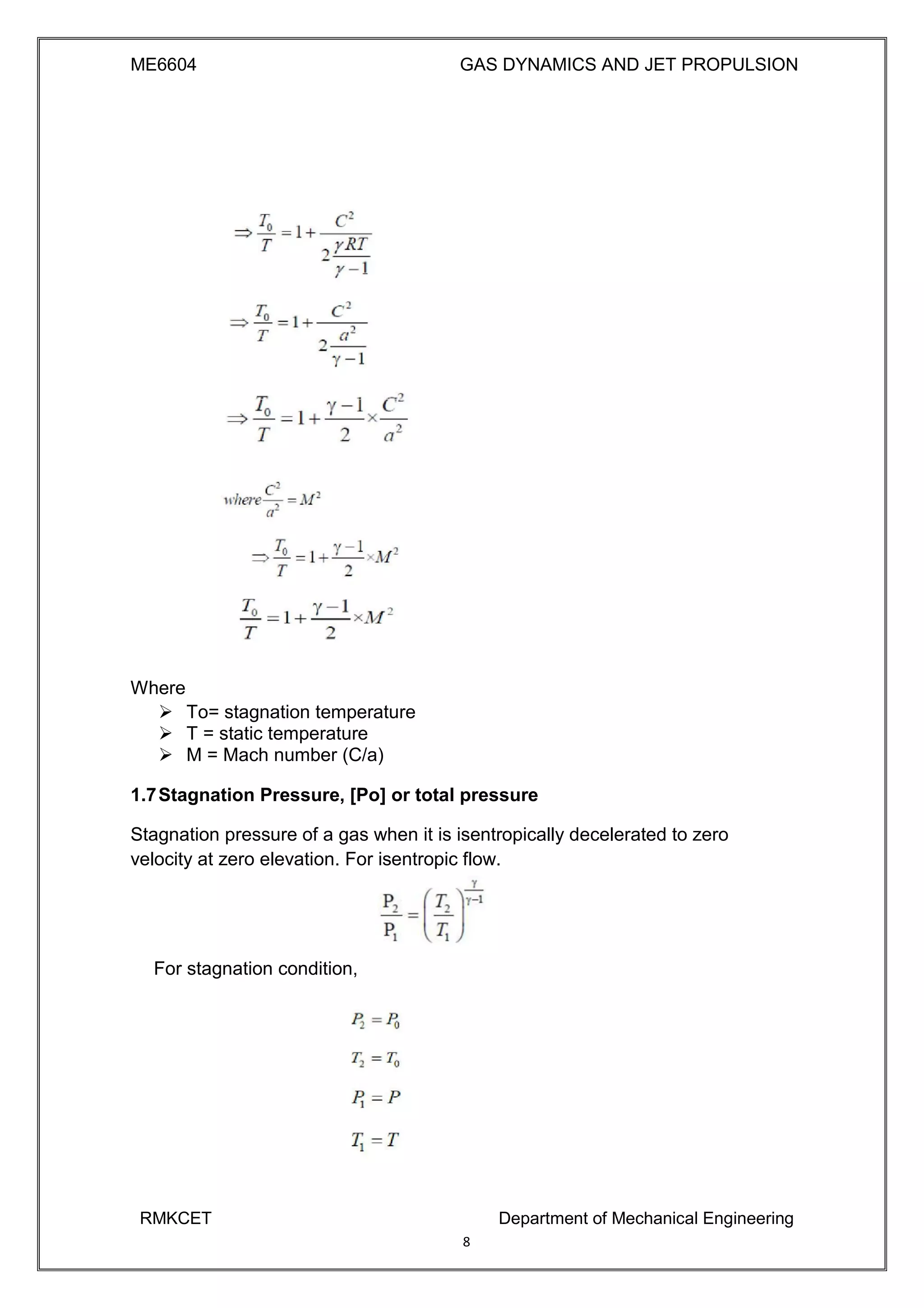 ME6604 GAS DYNAMICS AND JET PROPULSION
Where
 To= stagnation temperature 
 T = static temperature 
 M = Mach number (C/a) 

1.7Stagnation Pressure, [Po] or total pressure
Stagnation pressure of a gas when it is isentropically decelerated to zero
velocity at zero elevation. For isentropic flow.
For stagnation condition,
RMKCET Department of Mechanical Engineering
8
 