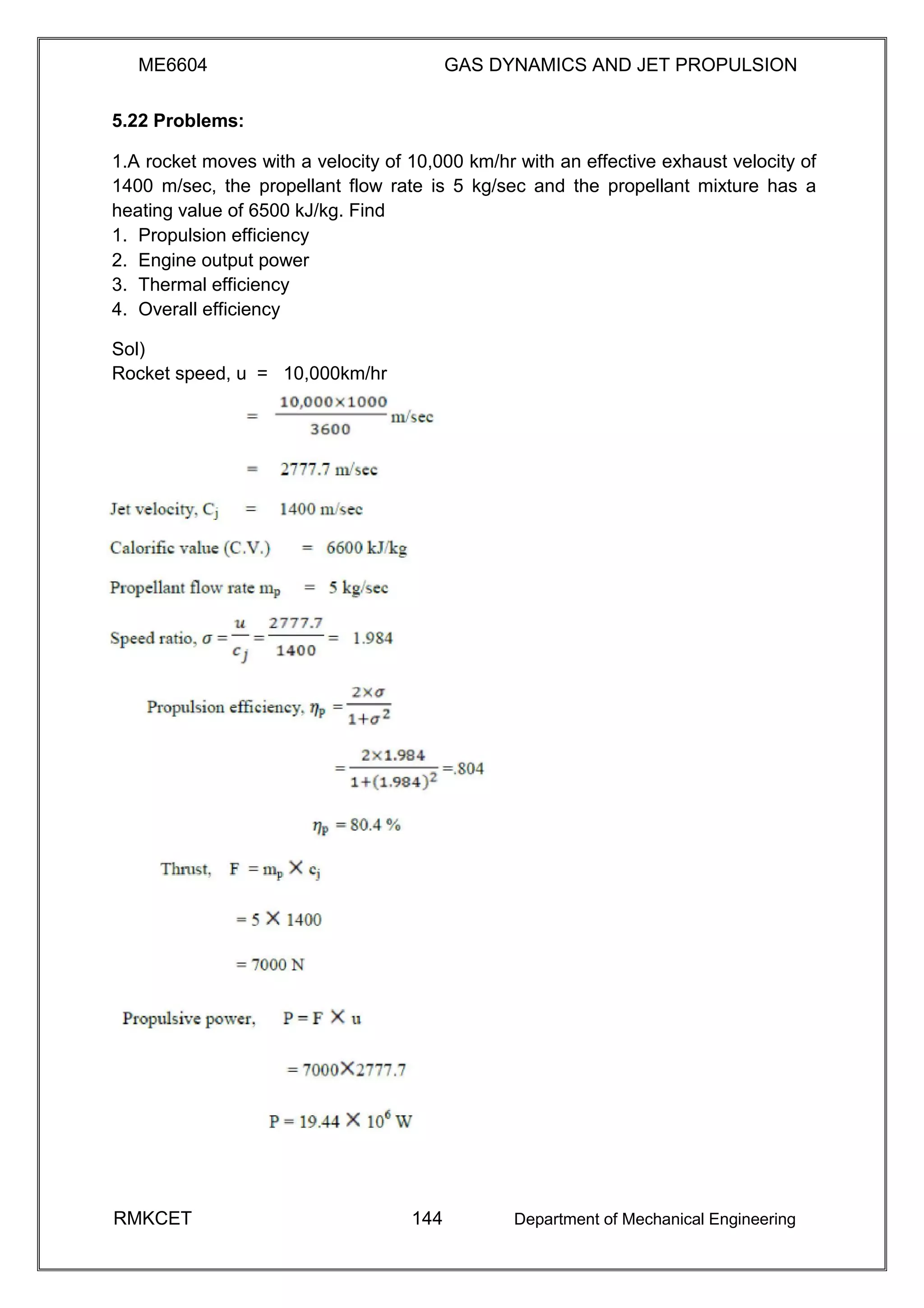 ME6604 GAS DYNAMICS AND JET PROPULSION
5.22 Problems:
1.A rocket moves with a velocity of 10,000 km/hr with an effective exhaust velocity of
1400 m/sec, the propellant flow rate is 5 kg/sec and the propellant mixture has a
heating value of 6500 kJ/kg. Find
1. Propulsion efficiency
2. Engine output power
3. Thermal efficiency
4. Overall efficiency
Sol)
Rocket speed, u = 10,000km/hr
RMKCET 144 Department of Mechanical Engineering
 