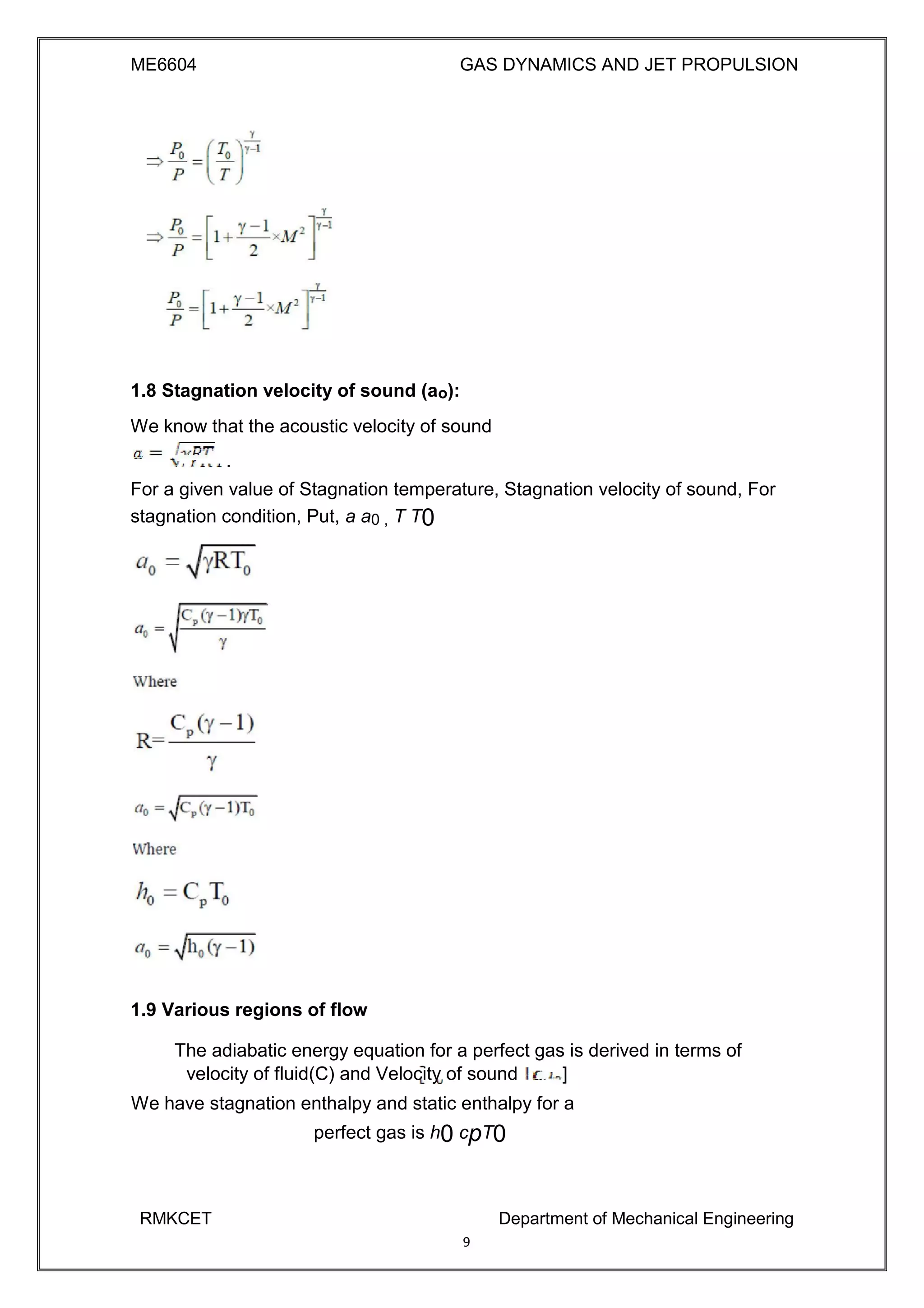 ME6604 GAS DYNAMICS AND JET PROPULSION
1.8 Stagnation velocity of sound (ao):
We know that the acoustic velocity of sound
.
For a given value of Stagnation temperature, Stagnation velocity of sound, For
stagnation condition, Put, a a0 , T T0
1.9 Various regions of flow
The adiabatic energy equation for a perfect gas is derived in terms of
velocity of fluid(C) and Velocity of sound ]
We have stagnation enthalpy and static enthalpy for a
perfect gas is h0 cpT0
RMKCET Department of Mechanical Engineering
9
 