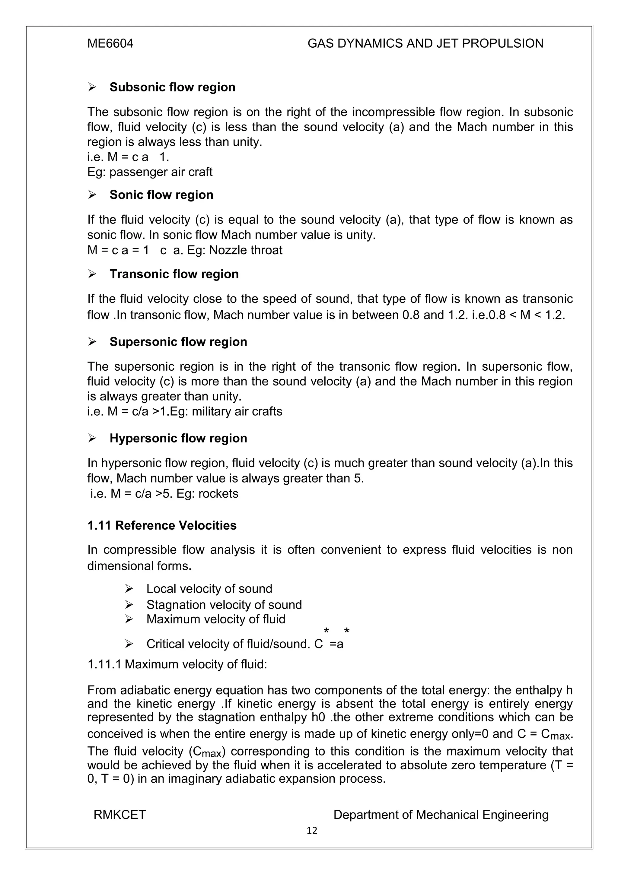 ME6604 GAS DYNAMICS AND JET PROPULSION
Subsonic flow region
The subsonic flow region is on the right of the incompressible flow region. In subsonic
flow, fluid velocity (c) is less than the sound velocity (a) and the Mach number in this
region is always less than unity.
i.e. M = c a 1.
Eg: passenger air craft
Sonic flow region
If the fluid velocity (c) is equal to the sound velocity (a), that type of flow is known as
sonic flow. In sonic flow Mach number value is unity.
M = c a = 1 c a. Eg: Nozzle throat
Transonic flow region
If the fluid velocity close to the speed of sound, that type of flow is known as transonic
flow .In transonic flow, Mach number value is in between 0.8 and 1.2. i.e.0.8 < M < 1.2.
Supersonic flow region
The supersonic region is in the right of the transonic flow region. In supersonic flow,
fluid velocity (c) is more than the sound velocity (a) and the Mach number in this region
is always greater than unity.
i.e. M = c/a >1.Eg: military air crafts
Hypersonic flow region
In hypersonic flow region, fluid velocity (c) is much greater than sound velocity (a).In this
flow, Mach number value is always greater than 5.
i.e. M = c/a >5. Eg: rockets
1.11 Reference Velocities
In compressible flow analysis it is often convenient to express fluid velocities is non
dimensional forms.
 Local velocity of sound 
 Stagnation velocity of sound 
 Maximum velocity of fluid 
 Critical velocity of fluid/sound. C
*
=a
*


1.11.1 Maximum velocity of fluid:
From adiabatic energy equation has two components of the total energy: the enthalpy h
and the kinetic energy .If kinetic energy is absent the total energy is entirely energy
represented by the stagnation enthalpy h0 .the other extreme conditions which can be
conceived is when the entire energy is made up of kinetic energy only=0 and C = Cmax.
The fluid velocity (Cmax) corresponding to this condition is the maximum velocity that
would be achieved by the fluid when it is accelerated to absolute zero temperature (T =
0, T = 0) in an imaginary adiabatic expansion process.
RMKCET Department of Mechanical Engineering
12
 