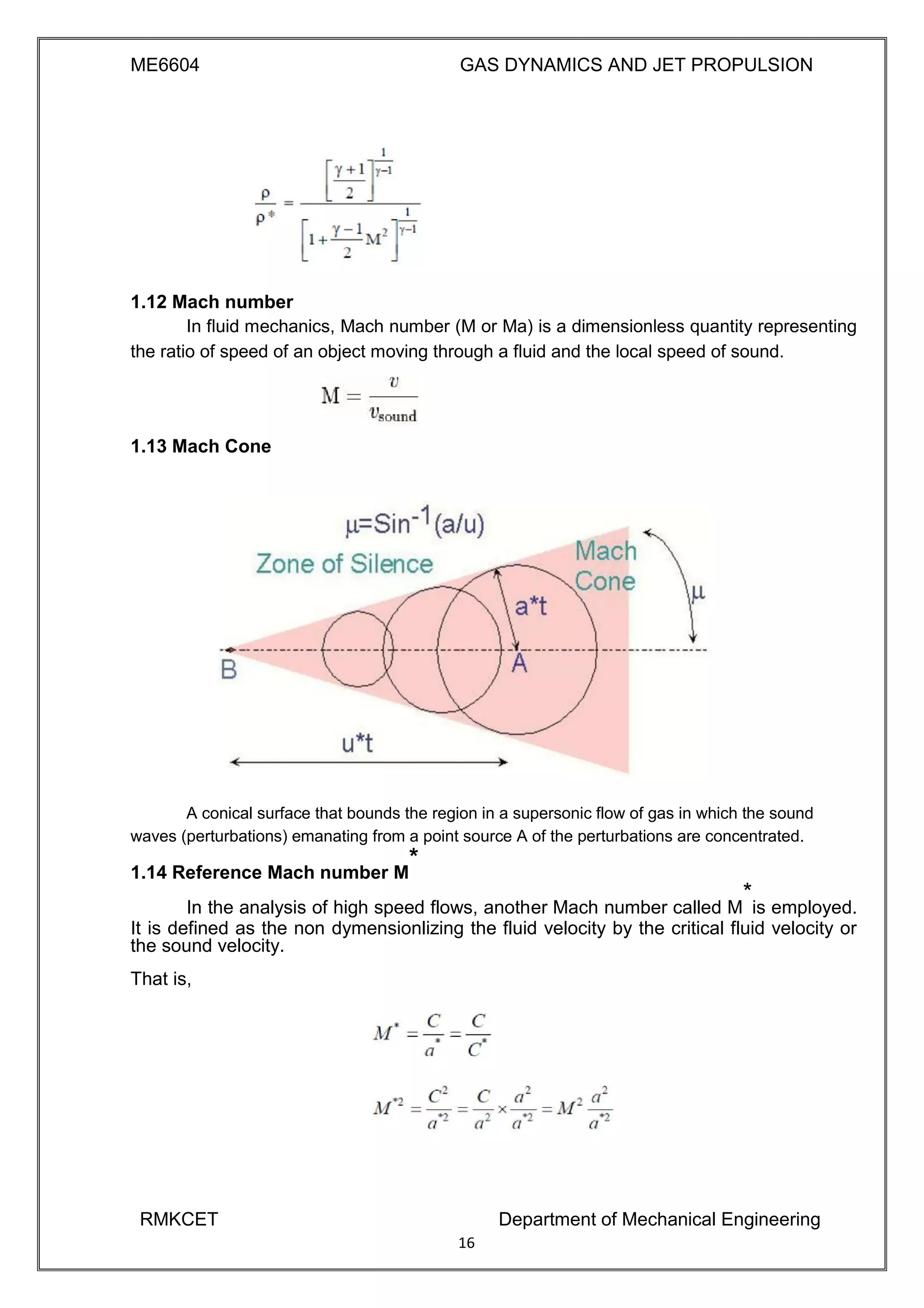 ME6604 GAS DYNAMICS AND JET PROPULSION
1.12 Mach number
In fluid mechanics, Mach number (M or Ma) is a dimensionless quantity representing
the ratio of speed of an object moving through a fluid and the local speed of sound.
1.13 Mach Cone
A conical surface that bounds the region in a supersonic flow of gas in which the sound
waves (perturbations) emanating from a point source A of the perturbations are concentrated.
1.14 Reference Mach number M
*
In the analysis of high speed flows, another Mach number called M
*
is employed.
It is defined as the non dymensionlizing the fluid velocity by the critical fluid velocity or
the sound velocity.
That is,
RMKCET Department of Mechanical Engineering
16
 