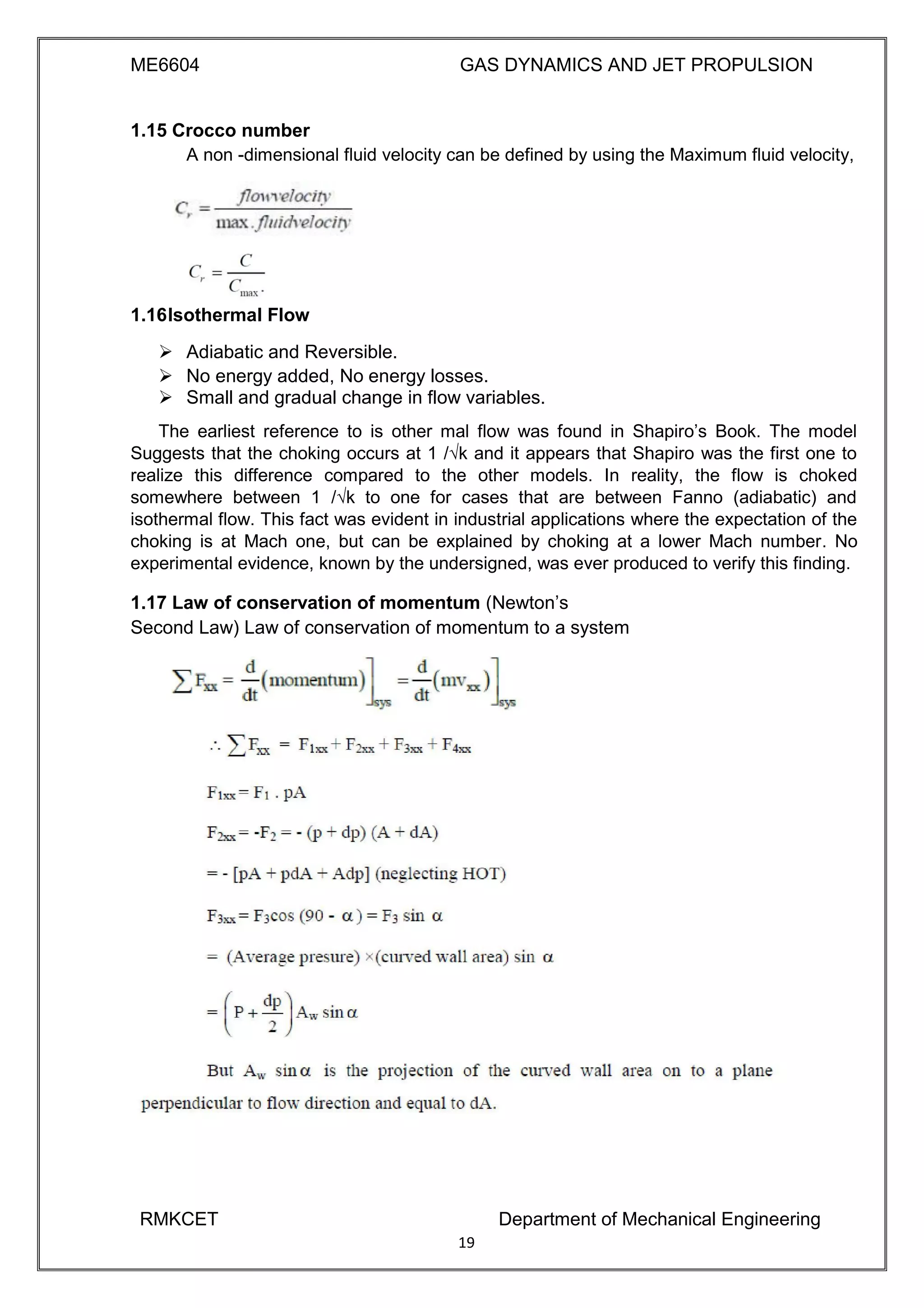 ME6604 GAS DYNAMICS AND JET PROPULSION
1.15 Crocco number
A non -dimensional fluid velocity can be defined by using the Maximum fluid velocity,
1.16Isothermal Flow
 Adiabatic and Reversible. 
 No energy added, No energy losses. 
 Small and gradual change in flow variables. 
The earliest reference to is other mal flow was found in Shapiro’s Book. The model
Suggests that the choking occurs at 1 /√k and it appears that Shapiro was the first one to
realize this difference compared to the other models. In reality, the flow is choked
somewhere between 1 /√k to one for cases that are between Fanno (adiabatic) and
isothermal flow. This fact was evident in industrial applications where the expectation of the
choking is at Mach one, but can be explained by choking at a lower Mach number. No
experimental evidence, known by the undersigned, was ever produced to verify this finding.
1.17 Law of conservation of momentum (Newton’s
Second Law) Law of conservation of momentum to a system
RMKCET Department of Mechanical Engineering
19
 