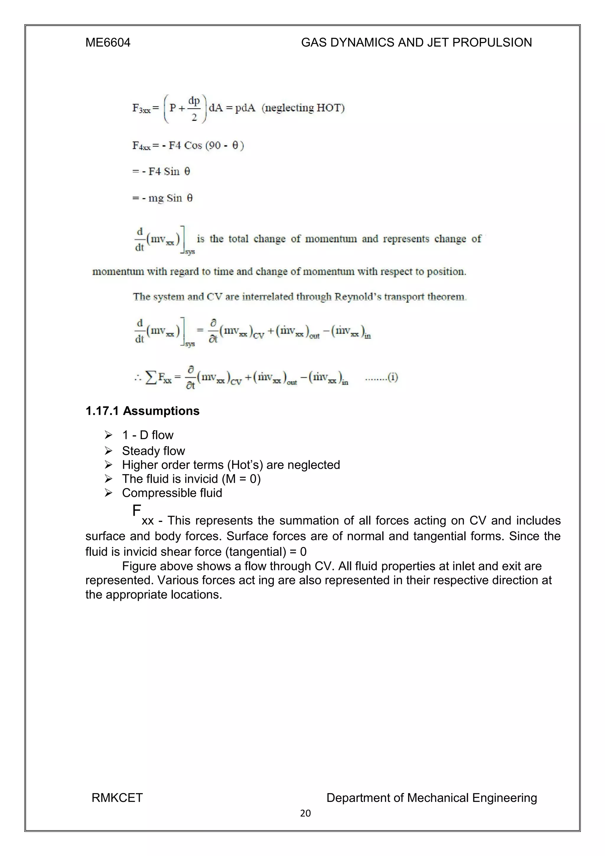 ME6604 GAS DYNAMICS AND JET PROPULSION
1.17.1 Assumptions
 1 - D flow 
 Steady flow 
 Higher order terms (Hot’s) are neglected 
 The fluid is invicid (M = 0) 
 Compressible fluid 

F
xx - This represents the summation of all forces acting on CV and includes
surface and body forces. Surface forces are of normal and tangential forms. Since the
fluid is invicid shear force (tangential) = 0 
Figure above shows a flow through CV. All fluid properties at inlet and exit are 
represented. Various forces act ing are also represented in their respective direction at
the appropriate locations.
RMKCET Department of Mechanical Engineering
20
 
