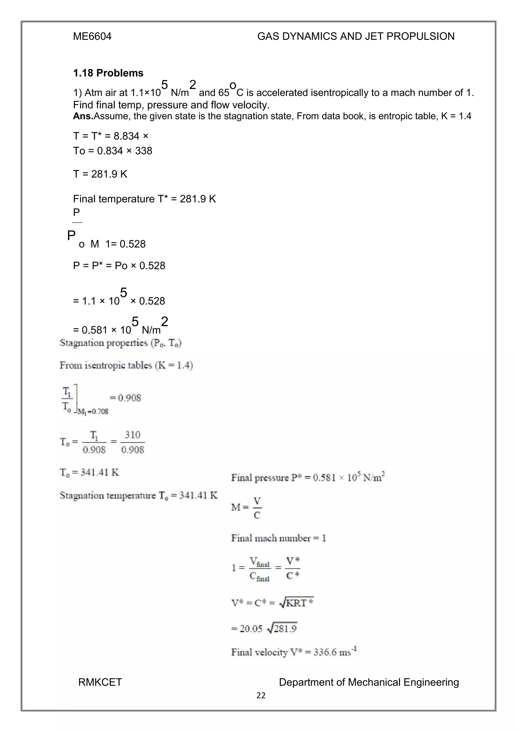 ME6604 GAS DYNAMICS AND JET PROPULSION
1.18 Problems
1) Atm air at 1.1×10
5
N/m
2
and 65
o
C is accelerated isentropically to a mach number of 1.
Find final temp, pressure and flow velocity.
Ans.Assume, the given state is the stagnation state, From data book, is entropic table, K = 1.4
T = T* = 8.834 ×
To = 0.834 × 338
T = 281.9 K
Final temperature T* = 281.9 K
P
P
o M 1= 0.528
P = P* = Po × 0.528
= 1.1 × 10
5
× 0.528
= 0.581 × 10
5
N/m
2
RMKCET Department of Mechanical Engineering
22
 
