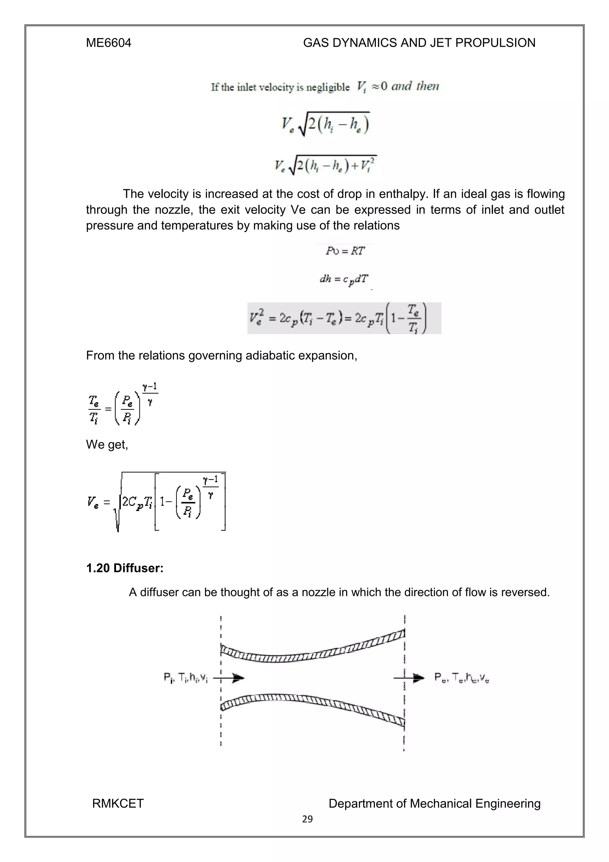 ME6604 GAS DYNAMICS AND JET PROPULSION
The velocity is increased at the cost of drop in enthalpy. If an ideal gas is flowing
through the nozzle, the exit velocity Ve can be expressed in terms of inlet and outlet
pressure and temperatures by making use of the relations
From the relations governing adiabatic expansion,
We get,
1.20 Diffuser:
A diffuser can be thought of as a nozzle in which the direction of flow is reversed.
RMKCET Department of Mechanical Engineering
29
 