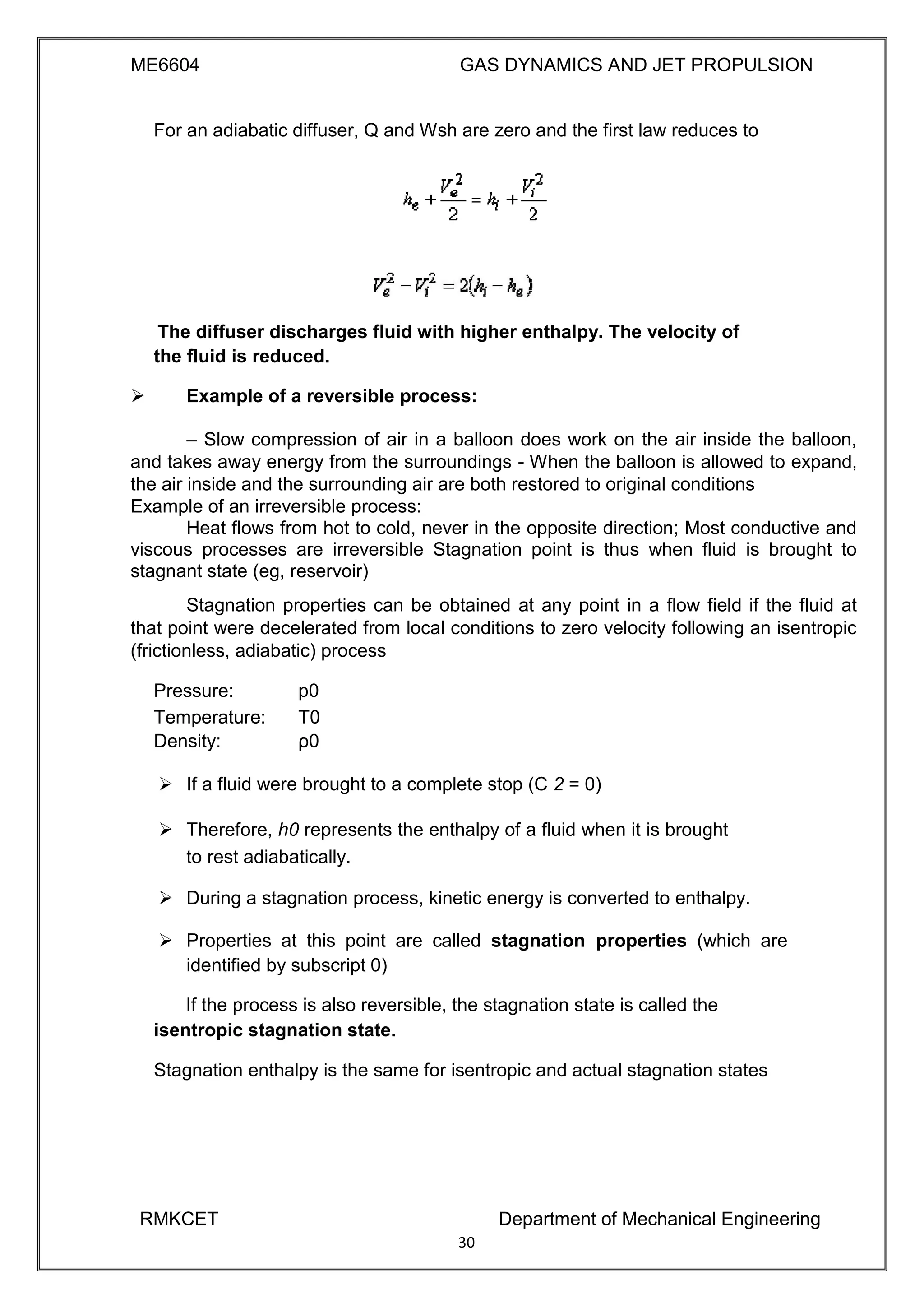 ME6604 GAS DYNAMICS AND JET PROPULSION
For an adiabatic diffuser, Q and Wsh are zero and the first law reduces to
The diffuser discharges fluid with higher enthalpy. The velocity of
the fluid is reduced.
 Example of a reversible process: 

– Slow compression of air in a balloon does work on the air inside the balloon,
and takes away energy from the surroundings - When the balloon is allowed to expand,
the air inside and the surrounding air are both restored to original conditions 
Example of an irreversible process: 
Heat flows from hot to cold, never in the opposite direction; Most conductive and
viscous processes are irreversible Stagnation point is thus when fluid is brought to
stagnant state (eg, reservoir) 
Stagnation properties can be obtained at any point in a flow field if the fluid at
that point were decelerated from local conditions to zero velocity following an isentropic
(frictionless, adiabatic) process
Pressure: p0
Temperature: T0
Density: ρ0
 If a fluid were brought to a complete stop (C 2 = 0) 

 Therefore, h0 represents the enthalpy of a fluid when it is brought
to rest adiabatically. 

 During a stagnation process, kinetic energy is converted to enthalpy. 

 Properties at this point are called stagnation properties (which are
identified by subscript 0) 
If the process is also reversible, the stagnation state is called the
isentropic stagnation state.
Stagnation enthalpy is the same for isentropic and actual stagnation states
RMKCET Department of Mechanical Engineering
30
 