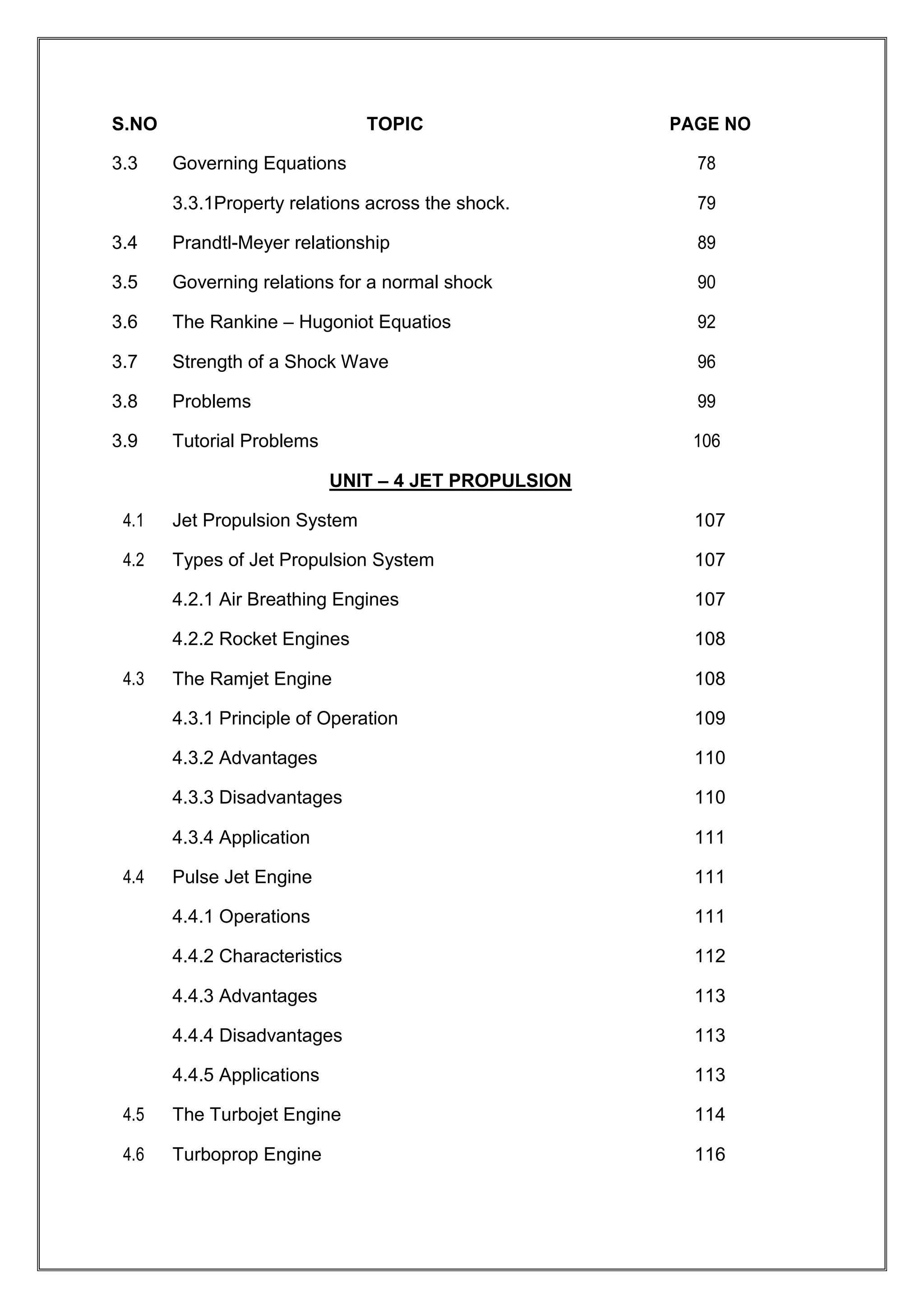S.NO TOPIC PAGE NO
3.3 Governing Equations 78
3.3.1Property relations across the shock. 79
3.4 Prandtl-Meyer relationship 89
3.5 Governing relations for a normal shock 90
3.6 The Rankine – Hugoniot Equatios 92
3.7 Strength of a Shock Wave 96
3.8 Problems 99
3.9 Tutorial Problems 106
UNIT – 4 JET PROPULSION
4.1 Jet Propulsion System 107
4.2 Types of Jet Propulsion System 107
4.2.1 Air Breathing Engines 107
4.2.2 Rocket Engines 108
4.3 The Ramjet Engine 108
4.3.1 Principle of Operation 109
4.3.2 Advantages 110
4.3.3 Disadvantages 110
4.3.4 Application 111
4.4 Pulse Jet Engine 111
4.4.1 Operations 111
4.4.2 Characteristics 112
4.4.3 Advantages 113
4.4.4 Disadvantages 113
4.4.5 Applications 113
4.5 The Turbojet Engine 114
4.6 Turboprop Engine 116
 
