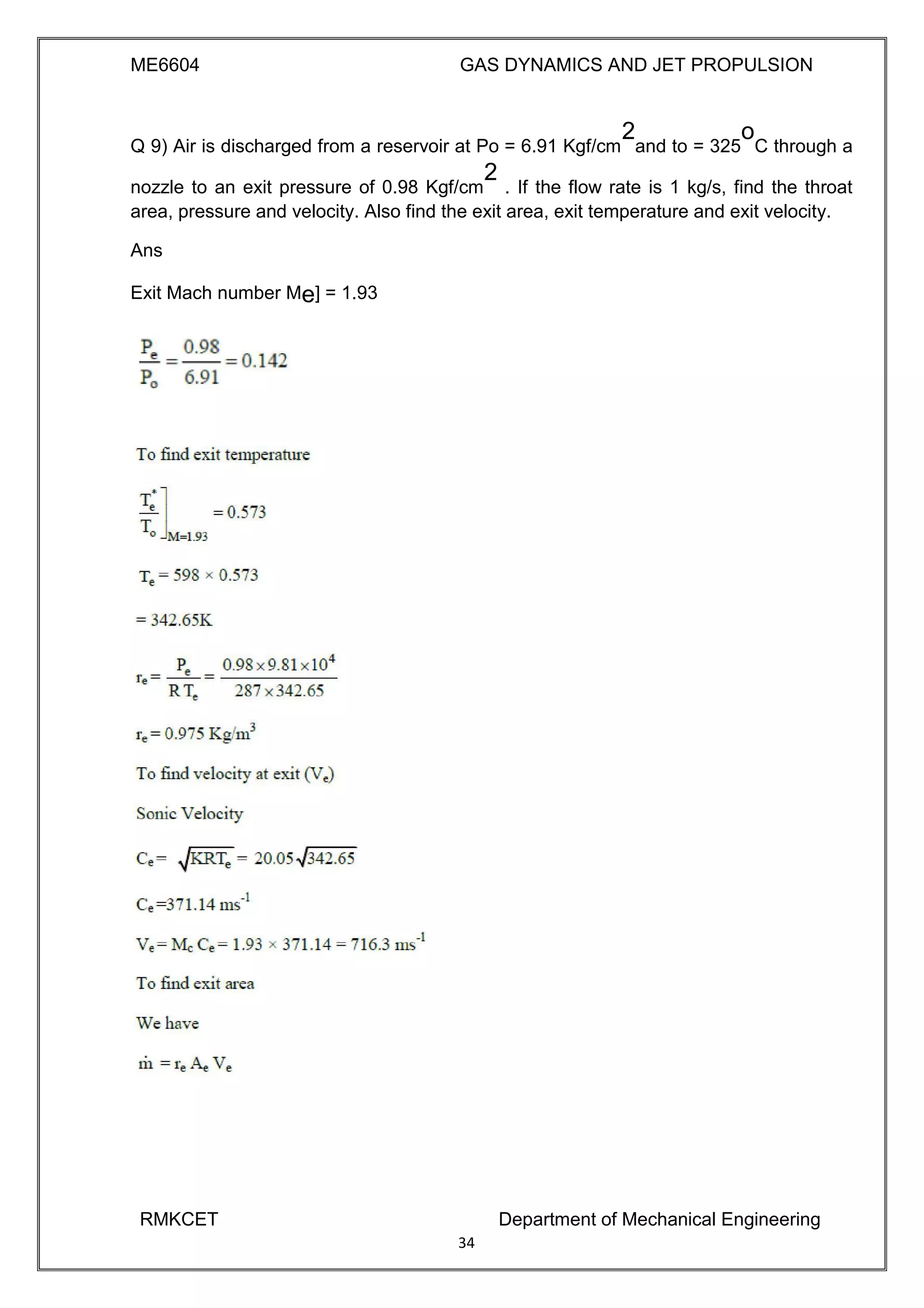 ME6604 GAS DYNAMICS AND JET PROPULSION
Q 9) Air is discharged from a reservoir at Po = 6.91 Kgf/cm
2
and to = 325
o
C through a
nozzle to an exit pressure of 0.98 Kgf/cm
2
. If the flow rate is 1 kg/s, find the throat
area, pressure and velocity. Also find the exit area, exit temperature and exit velocity.
Ans
Exit Mach number Me] = 1.93
RMKCET Department of Mechanical Engineering
34
 
