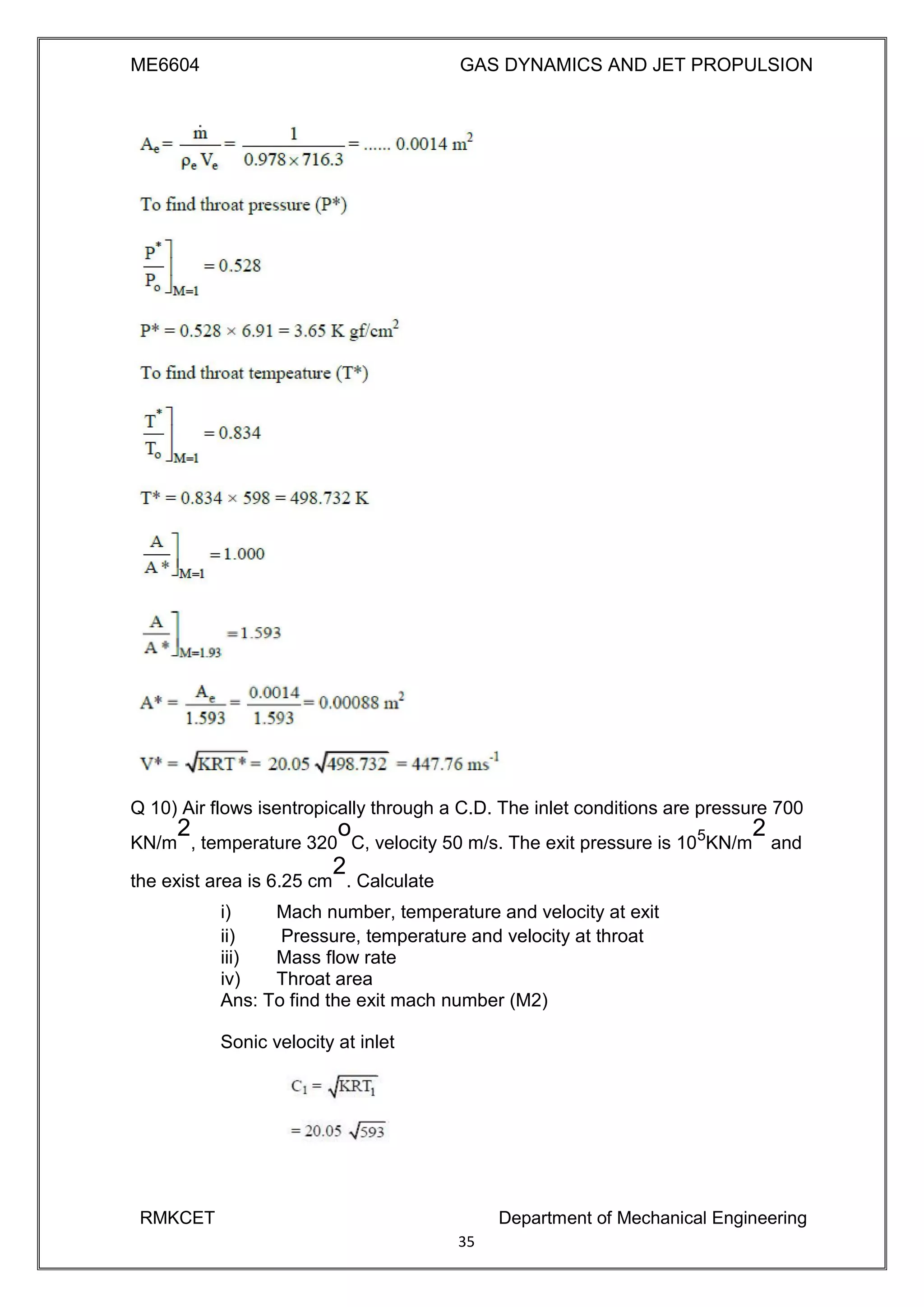 ME6604 GAS DYNAMICS AND JET PROPULSION
Q 10) Air flows isentropically through a C.D. The inlet conditions are pressure 700
KN/m
2
, temperature 320
o
C, velocity 50 m/s. The exit pressure is 105
KN/m
2
and
the exist area is 6.25 cm
2
. Calculate
i) Mach number, temperature and velocity at exit
ii) Pressure, temperature and velocity at throat
iii) Mass flow rate
iv) Throat area
Ans: To find the exit mach number (M2)
Sonic velocity at inlet
RMKCET Department of Mechanical Engineering
35
 