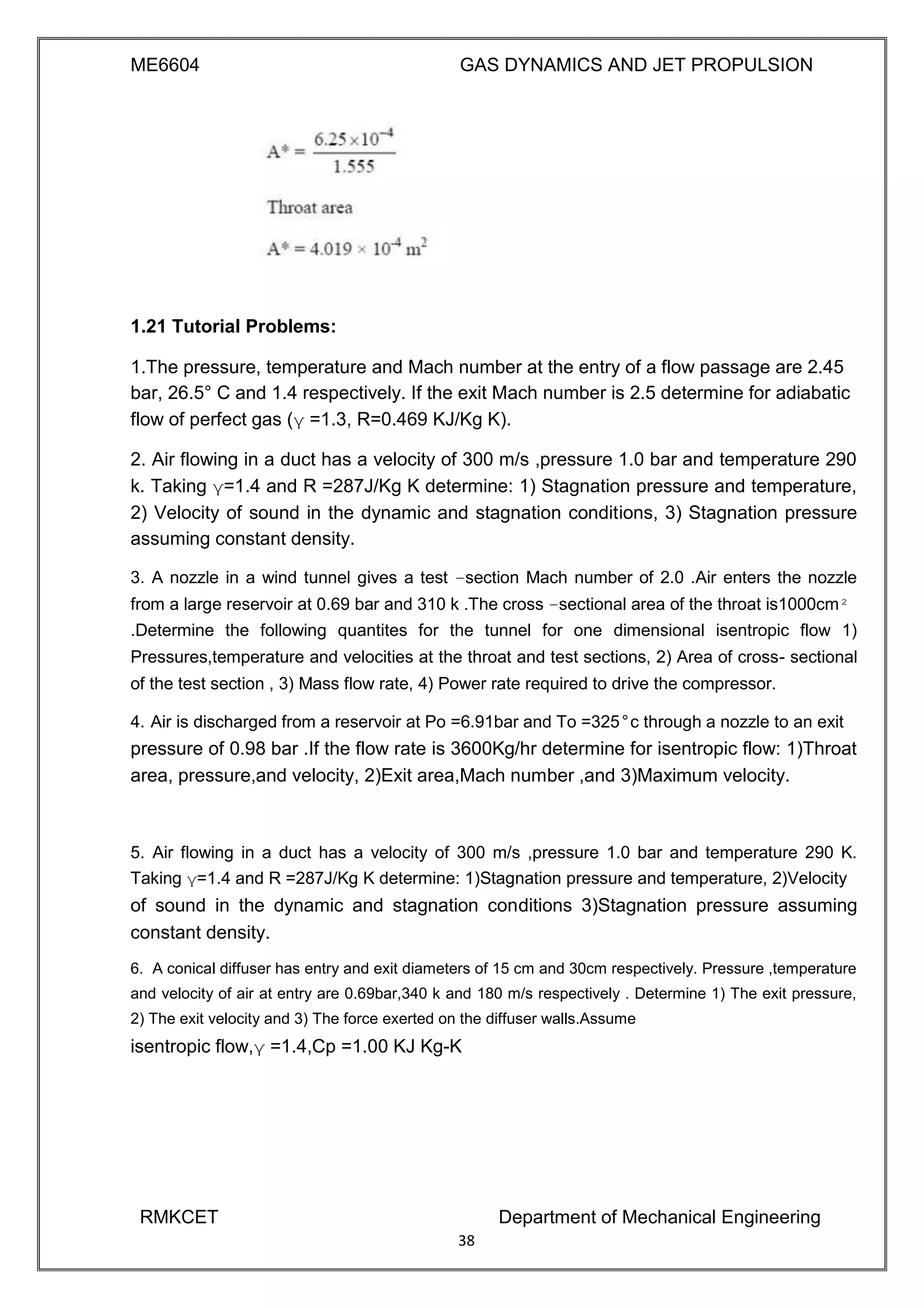 ME6604 GAS DYNAMICS AND JET PROPULSION
1.21 Tutorial Problems:
1.The pressure, temperature and Mach number at the entry of a flow passage are 2.45
bar, 26.5° C and 1.4 respectively. If the exit Mach number is 2.5 determine for adiabatic
flow of perfect gas (γ =1.3, R=0.469 KJ/Kg K).
2. Air flowing in a duct has a velocity of 300 m/s ,pressure 1.0 bar and temperature 290
k. Taking γ=1.4 and R =287J/Kg K determine: 1) Stagnation pressure and temperature,
2) Velocity of sound in the dynamic and stagnation conditions, 3) Stagnation pressure
assuming constant density.
3. A nozzle in a wind tunnel gives a test –section Mach number of 2.0 .Air enters the nozzle
from a large reservoir at 0.69 bar and 310 k .The cross –sectional area of the throat is1000cm²
.Determine the following quantites for the tunnel for one dimensional isentropic flow 1)
Pressures,temperature and velocities at the throat and test sections, 2) Area of cross- sectional
of the test section , 3) Mass flow rate, 4) Power rate required to drive the compressor.
4. Air is discharged from a reservoir at Po =6.91bar and To =325°c through a nozzle to an exit
pressure of 0.98 bar .If the flow rate is 3600Kg/hr determine for isentropic flow: 1)Throat
area, pressure,and velocity, 2)Exit area,Mach number ,and 3)Maximum velocity.
5. Air flowing in a duct has a velocity of 300 m/s ,pressure 1.0 bar and temperature 290 K.
Taking γ=1.4 and R =287J/Kg K determine: 1)Stagnation pressure and temperature, 2)Velocity
of sound in the dynamic and stagnation conditions 3)Stagnation pressure assuming
constant density.
6. A conical diffuser has entry and exit diameters of 15 cm and 30cm respectively. Pressure ,temperature
and velocity of air at entry are 0.69bar,340 k and 180 m/s respectively . Determine 1) The exit pressure,
2) The exit velocity and 3) The force exerted on the diffuser walls.Assume
isentropic flow,γ =1.4,Cp =1.00 KJ Kg-K
RMKCET Department of Mechanical Engineering
38
 