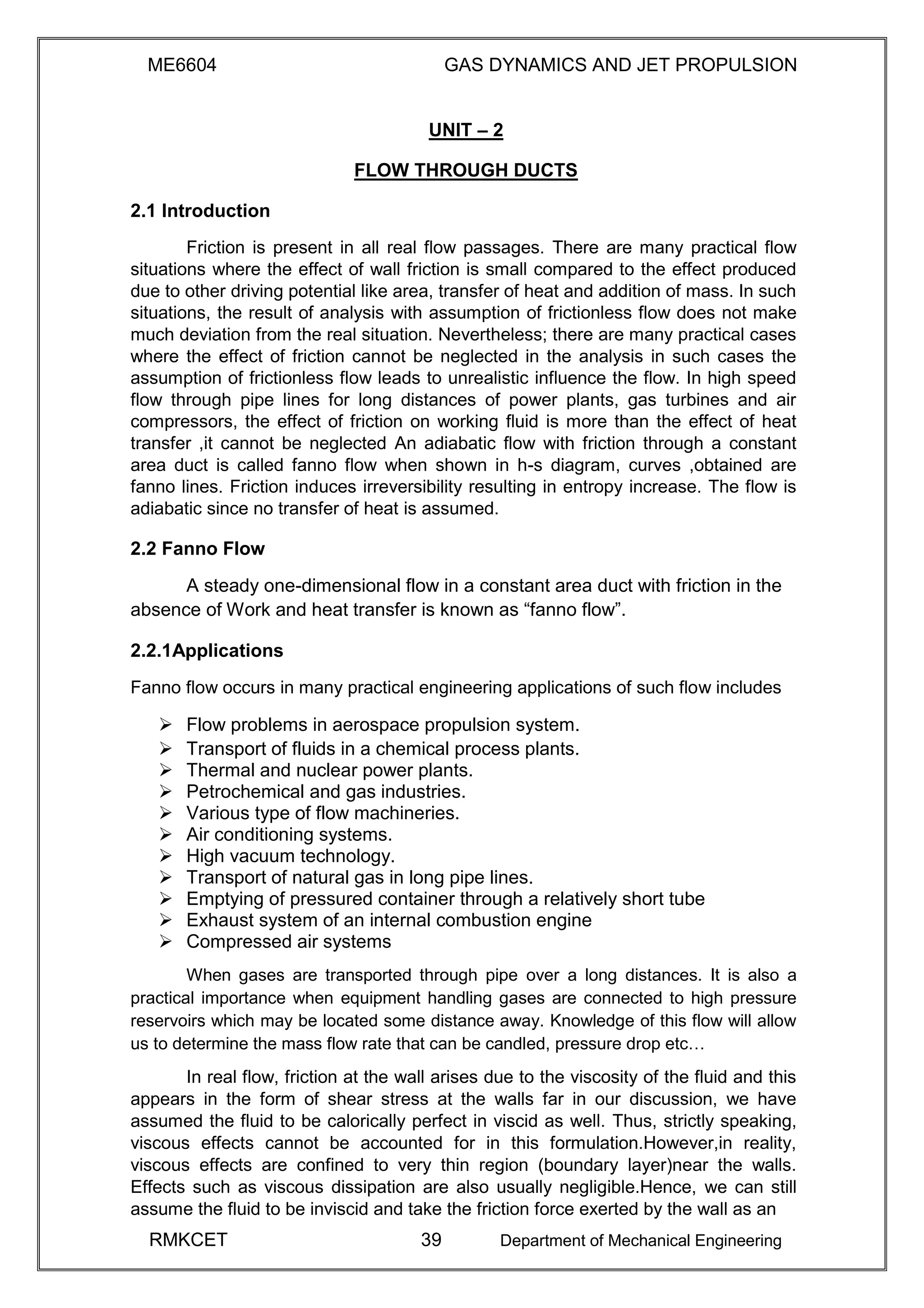 ME6604 GAS DYNAMICS AND JET PROPULSION
UNIT – 2
FLOW THROUGH DUCTS
2.1 Introduction
Friction is present in all real flow passages. There are many practical flow
situations where the effect of wall friction is small compared to the effect produced
due to other driving potential like area, transfer of heat and addition of mass. In such
situations, the result of analysis with assumption of frictionless flow does not make
much deviation from the real situation. Nevertheless; there are many practical cases
where the effect of friction cannot be neglected in the analysis in such cases the
assumption of frictionless flow leads to unrealistic influence the flow. In high speed
flow through pipe lines for long distances of power plants, gas turbines and air
compressors, the effect of friction on working fluid is more than the effect of heat
transfer ,it cannot be neglected An adiabatic flow with friction through a constant
area duct is called fanno flow when shown in h-s diagram, curves ,obtained are
fanno lines. Friction induces irreversibility resulting in entropy increase. The flow is
adiabatic since no transfer of heat is assumed.
2.2 Fanno Flow
A steady one-dimensional flow in a constant area duct with friction in the
absence of Work and heat transfer is known as “fanno flow”.
2.2.1Applications
Fanno flow occurs in many practical engineering applications of such flow includes
 Flow problems in aerospace propulsion system. 
 Transport of fluids in a chemical process plants. 
 Thermal and nuclear power plants. 
 Petrochemical and gas industries. 
 Various type of flow machineries. 
 Air conditioning systems. 
 High vacuum technology. 
 Transport of natural gas in long pipe lines. 
 Emptying of pressured container through a relatively short tube 
 Exhaust system of an internal combustion engine 
 Compressed air systems 
When gases are transported through pipe over a long distances. It is also a
practical importance when equipment handling gases are connected to high pressure
reservoirs which may be located some distance away. Knowledge of this flow will allow
us to determine the mass flow rate that can be candled, pressure drop etc…
In real flow, friction at the wall arises due to the viscosity of the fluid and this
appears in the form of shear stress at the walls far in our discussion, we have
assumed the fluid to be calorically perfect in viscid as well. Thus, strictly speaking,
viscous effects cannot be accounted for in this formulation.However,in reality,
viscous effects are confined to very thin region (boundary layer)near the walls.
Effects such as viscous dissipation are also usually negligible.Hence, we can still
assume the fluid to be inviscid and take the friction force exerted by the wall as an
RMKCET 39 Department of Mechanical Engineering
 