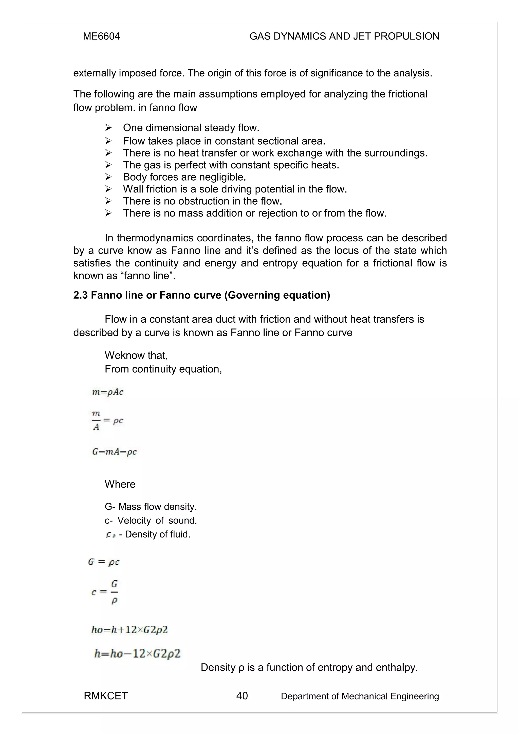 ME6604 GAS DYNAMICS AND JET PROPULSION
externally imposed force. The origin of this force is of significance to the analysis.
The following are the main assumptions employed for analyzing the frictional
flow problem. in fanno flow
 One dimensional steady flow. 
 Flow takes place in constant sectional area. 
 There is no heat transfer or work exchange with the surroundings. 
 The gas is perfect with constant specific heats. 
 Body forces are negligible. 
 Wall friction is a sole driving potential in the flow. 
 There is no obstruction in the flow. 
 There is no mass addition or rejection to or from the flow. 
In thermodynamics coordinates, the fanno flow process can be described
by a curve know as Fanno line and it’s defined as the locus of the state which
satisfies the continuity and energy and entropy equation for a frictional flow is
known as “fanno line”.
2.3 Fanno line or Fanno curve (Governing equation)
Flow in a constant area duct with friction and without heat transfers is
described by a curve is known as Fanno line or Fanno curve
Weknow that,
From continuity equation,
Where
G- Mass flow density.
c- Velocity of sound.
- Density of fluid.
Density ρ is a function of entropy and enthalpy.
RMKCET 40 Department of Mechanical Engineering
 